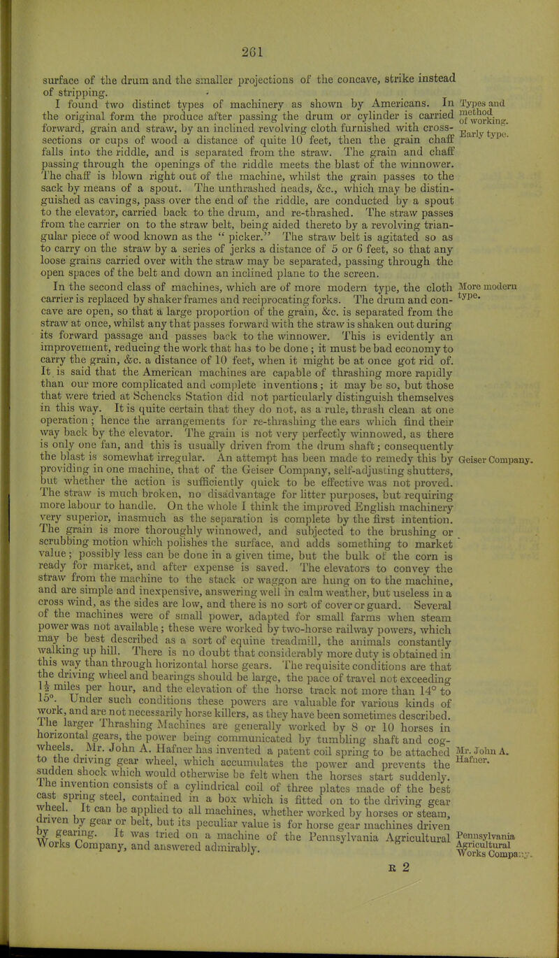 surface of the drum and the smaller projections of the concave, strike instead of stripping. I found two distinct types of machinery as shown by Americans. In Types and the original form the produce after passing the drum or cylinder is carried ™e^Q°£in forward, grain and straw, by an inclined revolving cloth furnished with cross- _ , .  sections or cups of wood a distance of quite 10 feet, then the grain chaff y ypi' falls into the riddle, and is separated from the straw. The grain and chaff passing through the openings of the riddle meets the blast of the winnower. The chaff is blown right out of the machine, whilst the grain passes to the sack by means of a spout. The unthrashed heads, &c, which may be distin- guished as cavings, pass over the end of the riddle, are conducted by a spout to the elevator, carried back to the drum, and re-thrashed. The straw passes from the carrier on to the straw belt, being aided thereto by a revolving trian- gular piece of wood known as the  picker. The straw belt is agitated so as to carry on the straw by a series of jerks a distance of 5 or 6 feet, so that any loose grains carried over with the straw may be separated, passing through the open spaces of the belt and down an inclined plane to the screen. In the second class of machines, which are of more modern type, the cloth More modern carrier is replaced by shaker frames and reciprocating forks. The drum and con- type* cave are open, so that a large proportion of the grain, &c. is separated from the straw at once, whilst any that passes forward with the straw is shaken out during its forward passage and passes back to the winnower. This is evidently an improvement, reducing the work that has to be done ; it must be bad economy to carry the grain, &c. a distance of 10 feet, when it might be at once got rid of. It is said that the American machines are capable of thrashing more rapidly than our more complicated and complete inventions; it may be so, but those that were tried at Schencks Station did not particularly distinguish themselves in this way. It is quite certain that they do not, as a rule, thrash clean at one operation; hence the arrangements for re-thrashing the ears which find their way back by the elevator. The grain is not very perfectly winnowed, as there is only one fan, and this is usually driven from the drum shaft; consequently the blast is somewhat irregular. An attempt has been made to remedy this by Geiser Company, providing in one machine, that of the Geiser Company, self-adjusting shutters, but whether the action is sufficiently quick to be effective was not proved. The straw is much broken, no disadvantage for litter purposes, but requiring more labour to handle. On the whole I think the improved English machinery very superior, inasmuch as the separation is complete by the first intention. The grain is more thoroughly winnowed, and subjected to the brushing or scrubbing motion which polishes the surface, and adds something to market  value; possibly less can be done in a given time, but the bulk of the corn is ready for market, and after expense is saved. The elevators to convey the straw from the machine to the stack or waggon are hung on to the machine, and are simple and inexpensive, answering well in calm weather, but useless in a cross wind, as the sides are low, and there is no sort of cover or guard. Several of the machines were of small power, adapted for small farms when steam power was not available; these were worked by two-horse railway powers, which may be best described as a sort of equine treadmill, the animals constantly walking up hill. There is no doubt that considerably more duty is obtained in this way than through horizontal horse gears. The requisite conditions are that the driving wheel and bearings should be large, the pace of travel not exceeding l tt j6r h°Ur' and the elevation ot> tlle horse track not more than 14° to i Ul\der such conditions these powers are valuable for various kinds of work and are not necessarily horse killers, as they have been sometimes described. Ihe larger lhrashing Machines are generally worked by 8 or 10 horses in horizontal gears, the power being communicated by tumbling shaft and cog- wheels. Mr. John A. Hafner has invented a patent coil spring to be attached Mr- John A. to the driving gear wheel, which accumulates the power and prevents the Hafner* sudden shock which would otherwise be felt when the horses start suddenly, ihe invention consists of a cylindrical coil of three plates made of the best cast spring steel, contained in a box which is fitted on to the driving gear wheel. It can be applied to all machines, whether worked by horses or steam, anven by gear or belt, but its peculiar value is for horse gear machines driven oy gearing. It was tried on a machine of the Pennsylvania Agricultural Pennsylvania Works Company, and answered admirably. ^orksCompa--- K 2