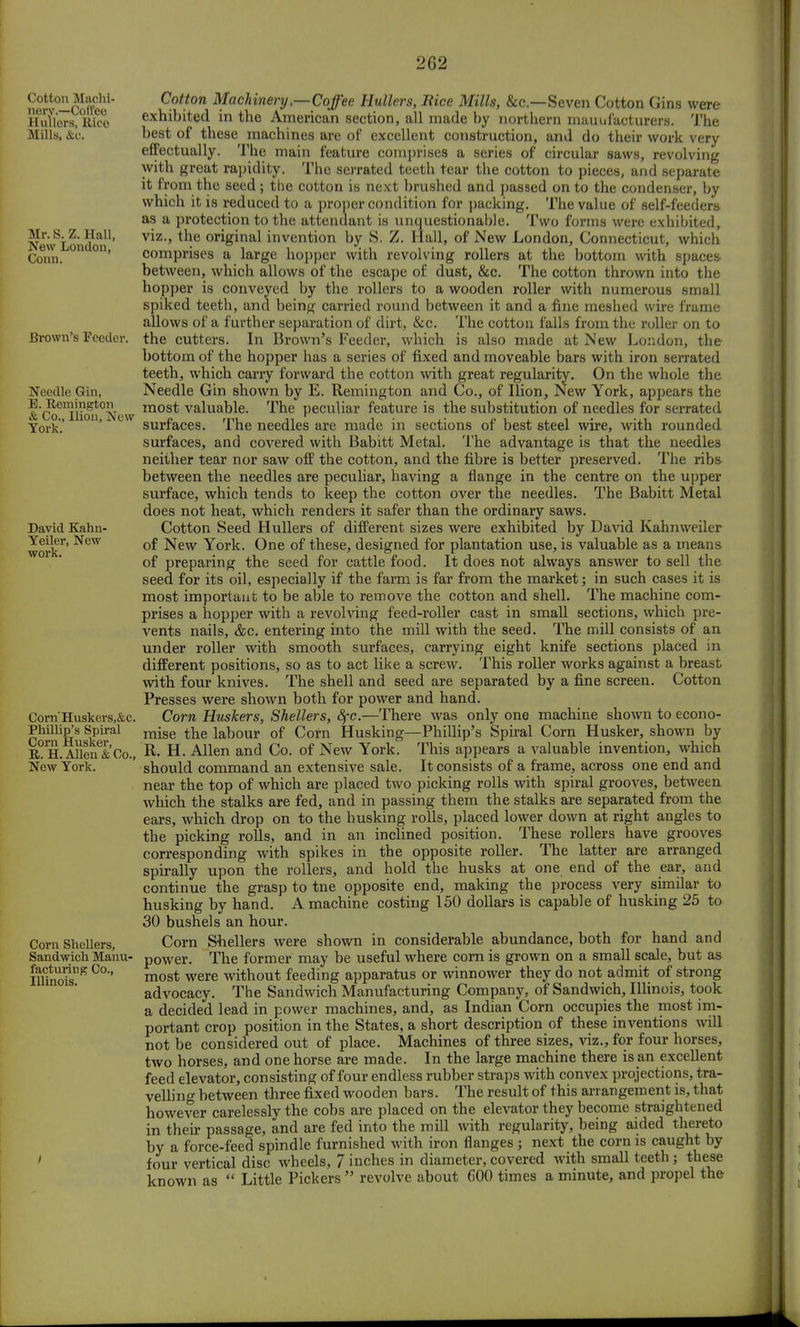Cotton Machi- nery.—Coffee Htillers, Rice Mills, &c. Mr. S. Z. Hall, New London, Conn. Brown's Feeder. Needle Gin, E. Remington & Co., Ilion, New York. David Kahn- Yeiler, New work. Corn'Huskers,&c. Phillip's Spiral Corn Husker, R. H. Allen & Co., New York. Corn Shellers, Sandwich Manu- facturing Co., Illinois. Cotton Machinery .—Coffee Hullers, Bice Mills, &c—Seven Cotton Gins were exhibited in the American section, all made by northern manufacturers. The best of these machines are of excellent construction, and do their work very effectually. The main feature comprises a series of circular saws, revolving with great rapidity. The serrated teeth tear the cotton to pieces, and separate it from the seed; the cotton is next brushed and passed on to the condenser, by which it is reduced to a proper condition for packing. The value of self-feeders as a protection to the attendant is unquestionable. Two forms were exhibited, viz., the original invention by S. Z. Hall, of New London, Connecticut, which comprises a large hopper with revolving rollers at the bottom with spaces between, which allows of the escape of dust, &c. The cotton thrown into the hopper is conveyed by the rollers to a wooden roller with numerous small spiked teeth, and being carried round between it and a fine meshed wire frame allows of a further separation of dirt, &c. The cotton falls from the roller on to the cutters. In Brown's Feeder, which is also made at New London, the bottom of the hopper has a series of fixed and moveable bars with iron serrated teeth, which carry forward the cotton with great regularity. On the whole the Needle Gin shown by E. Remington and Co., of Ilion, New York, appears the most valuable. The peculiar feature is the substitution of needles for serrated surfaces. The needles are made in sections of best steel wire, with rounded surfaces, and covered with Babitt Metal. The advantage is that the needles neither tear nor saw off the cotton, and the fibre is better preserved. The ribs- between the needles are peculiar, having a flange in the centre on the upper surface, which tends to keep the cotton over the needles. The Babitt Metal does not heat, which renders it safer than the ordinary saws. Cotton Seed Hullers of different sizes were exhibited by David Kahnweiler of New York. One of these, designed for plantation use, is valuable as a means of preparing the seed for cattle food. It does not always answer to sell the seed for its oil, especially if the farm is far from the market; in such cases it is most important to be able to remove the cotton and shell. The machine com- prises a hopper with a revolving feed-roller cast in small sections, which pre- vents nails, &c. entering into the mill with the seed. The mill consists of an under roller with smooth surfaces, carrying eight knife sections placed in different positions, so as to act like a screw. This roller works against a breast with four knives. The shell and seed are separated by a fine screen. Cotton Presses were shown both for power and hand. Corn Huskers, Shellers, fyc.—There was only one machine shown to econo- mise the labour of Corn Husking—Phillip's Spiral Corn Husker, shown by R. H. Allen and Co. of New York. This appears a valuable invention, which should command an extensive sale. It consists of a frame, across one end and near the top of which are placed two picking rolls with spiral grooves, between which the stalks are fed, and in passing them the stalks are separated from the ears, which drop on to the husking rolls, placed lower down at right angles to the picking rolls, and in an inclined position. These rollers have grooves corresponding with spikes in the opposite roller. The latter are arranged spirally upon the rollers, and hold the husks at one end of the ear, and continue the grasp to tne opposite end, making the process very similar to husking by hand. A machine costing 150 dollars is capable of husking 25 to 30 bushels an hour. Corn Shellers were shown in considerable abundance, both for hand and power. The former may be useful where corn is grown on a small scale, but as most were without feeding apparatus or winnower they do not admit of strong advocacy. The Sandwich Manufacturing Company, of Sandwich, Illinois, took a decided lead in power machines, and, as Indian Corn occupies the most im- portant crop position in the States, a short description of these inventions will not be considered out of place. Machines of three sizes, viz., for four horses, two horses, and one horse are made. In the large machine there is an excellent feed elevator, consisting of four endless rubber straps with convex projections, tra- velling between three fixed wooden bars. The result of this arrangement is, that however carelessly the cobs are placed on the elevator they become straightened in their passage, and are fed into the mill with regularity, being aided thereto by a force-feed spindle furnished with iron flanges ; next the corn is caught by four vertical disc wheels, 7 inches in diameter, covered with small teeth j these known as  Little Pickers  revolve about 600 times a minute, and propel the
