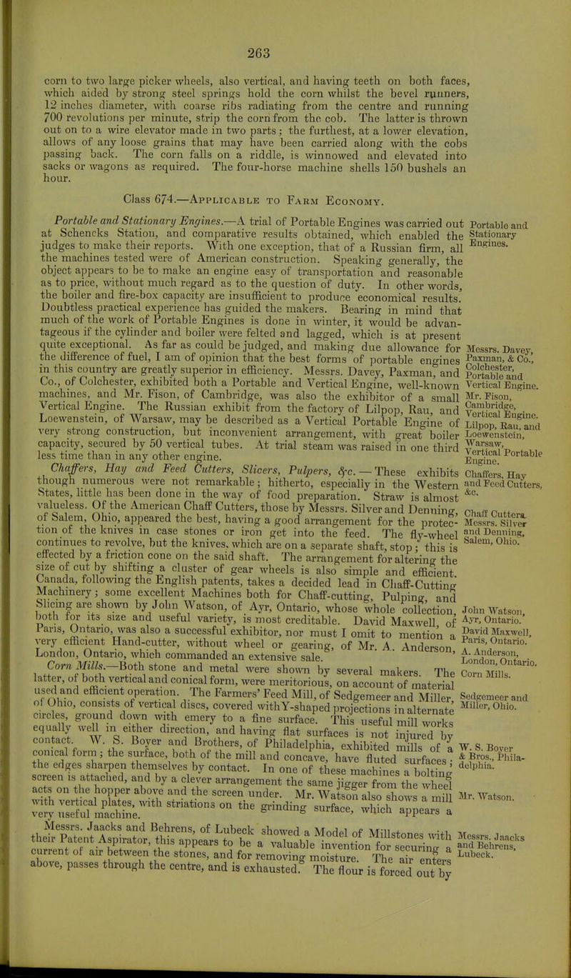 corn to two large picker wheels, also vertical, and having teeth on both faces, which aided by strong steel springs hold the corn whilst the bevel runners, 12 inches diameter, with coarse ribs radiating from the centre and running 700 revolutions per minute, strip the corn from the cob. The latter is thrown out on to a wire elevator made in two parts; the furthest, at a lower elevation, allows of any loose grains that may have been carried along with the cobs passing back. The corn falls on a riddle, is winnowed and elevated into sacks or wagons as required. The four-horse machine shells 150 bushels an hour. Class 674.—Applicable to Farm Economy. Portable and Stationary Engines.—A trial of Portable Engines was carried out Portable and at Schencks Station, and comparative results obtained, which enabled the Stationary judges to make their reports. With one exception, that of a Russian firm, all Engines- the machines tested were of American construction. Speaking generally, the object appears to be to make an engine easy of transportation °and reasonable as to price, without much regard as to the question of duty. In other words, the boiler and fire-box capacity are insufficient to produce economical results' Doubtless practical experience has guided the makers. Bearing in mind that much of the work of Portable Engines is done in winter, it would be advan- tageous if the cylinder and boiler were felted and lagged, which is at present quite exceptional. As far as could be judged, and making due allowance for Messrs. Davey the difference of fuel, I am of opinion that the best forms of portable engines Pa3™an, & Co.' in this country are greatly superior in efficiency. Messrs. Davey, Paxman, and Pol-tableand Co., of Colchester, exhibited both a Portable and Vertical Engine, well-known Vertical Engine, machines, and Mr. Fison, of Cambridge, was also the exhibitor of a small Mr- Fisoii, Vertical Engine. The Russian exhibit from the factory of Lilpop, Rau, and fSf' . Loewenstein, of Warsaw, may be described as a Vertical Portable Engine of ll\Vov ^xT^ia very strong construction, but inconvenient arrangement, with great boiler Loewenstein, capacity, secured by 50 vertical tubes. At trial steam was raised in one third F^T't, . ,, less time than in any other engine. EnS Portable Chaffers, Hay and Feed Cutters, Slicers, Pulpers, 8fc. — These exhibits Chaffers Hav though numerous were not remarkable; hitherto, especially in the Western and Peed Cutters, States, little has been done in the way of food preparation. Straw is almost &C- valueless. Of the American Chaff Cutters, those by Messrs. Silver and Denning, chaff Cutt*™ of Salem Ohio, appeared the best, having a good arrangement for the protec- S£ sihS tion ot the knives in case stones or iron get into the feed. The fly-wheel and Denning continues to revolve, but the knives, which are on a separate shaft, stop; this is ' 0hi°' effected by a friction cone on the said shaft. The arrangement for altering the size of cut by shifting a cluster of gear wheels is also simple and efficient Canada, following the English patents, takes a decided lead in Chaff-Cutting Machinery; some excellent Machines both for Chaff-cutting, Pulping and Slicing are shown by John Watson, of Ayr, Ontario, whose whole collection, John Watson both, tor its size and useful variety, is most creditable. David Maxwell of Ayr' 0ntario- 1 ans, Ontario was also a successful exhibitor, nor must I omit to mention a ga^d Maxwell, very efficient Hand-cutter, without wheel or gearing, of Mr. A Anderson Pas'0ntario- London, Ontario, which commanded an extensive sale Anderson, A Anderson . Corn Milk..-Both stone and metal were shown by several makers. The Corn 5£ latter, of both vertical and conical form, were meritorious, on account of material used and efficient operation. The Farmers' Feed Mill, of Sedgemeer and Miller Sedgemeer and of Ohio, consists of vertical discs, covered with Y-shaped projections in alternate MilIer>0hio- circles, ground down with emery to a fine surface*. This useful mul works equally well m either direction, and having flat surfaces is not injuredL by contact W S. Boyer and Brothers, of Philadelphia, exhibited mfils of a W. S. la- conical form 5 the surface, both of the mill and concave, have fluted surfaces * ??£ ^ the edges sharpen themselves by contact. In one of these machines atoK delphla' screen is attached, and by a clever arrangement the same jigger from the wheel with verHr, E T ^ ^ Under- Mr' WatsSn ^ * W ami Mr. Watson.
