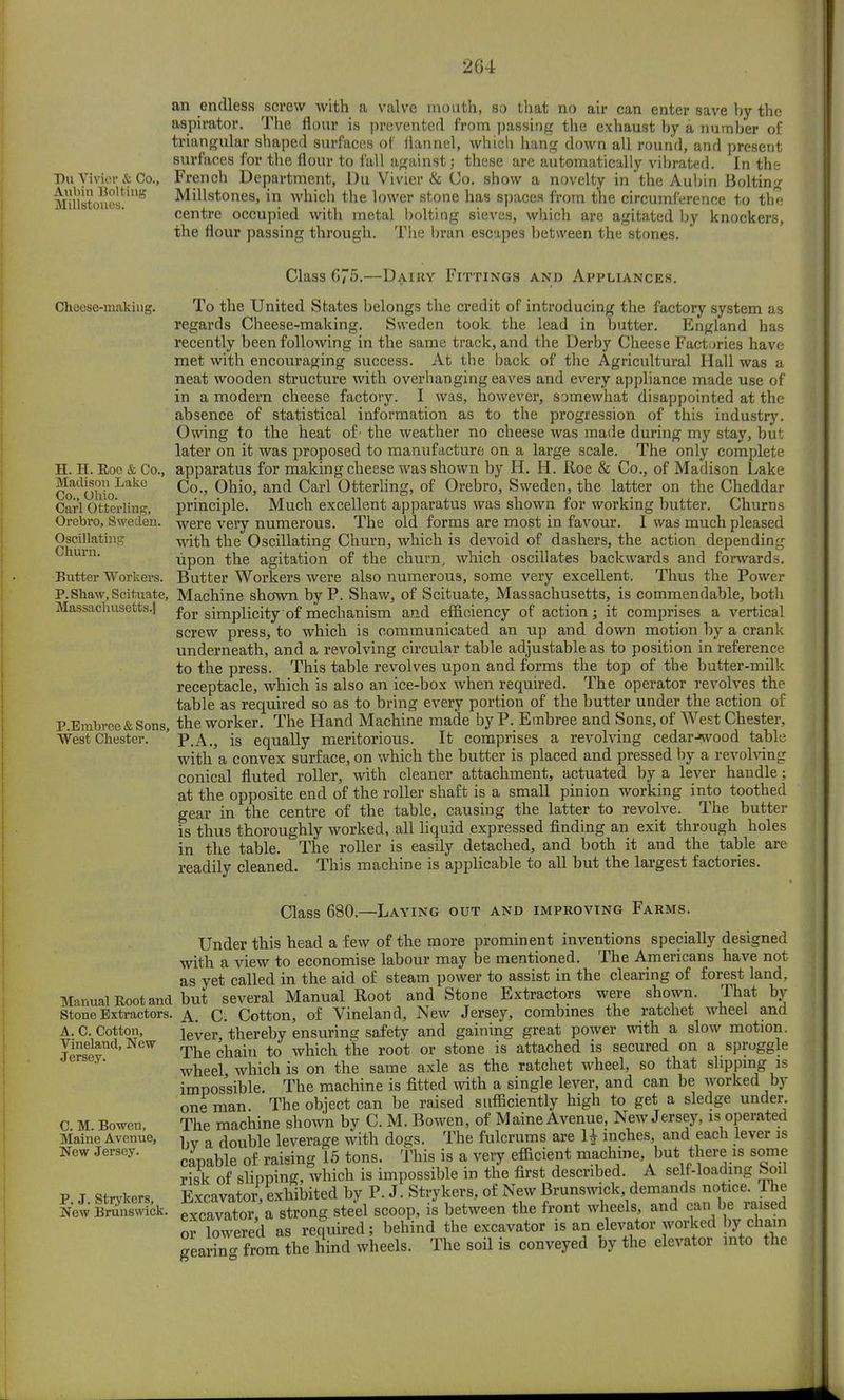 Du Vivior & Co., Alibin Bolting Millstones. an endless screw with a valve mouth, so that no air can enter save by the aspirator. The flour is prevented from passing the exhaust by a number of triangular shaped surfaces of flannel, which hang down all round, and present surfaces for the flour to fall against; these are automatically vibrated. In the French Department, Du Vivier & Co. show a novelty in the Aubin Bolting Millstones, in which the lower stone has spaces from the circumference to the centre occupied with metal bolting sieves, which are agitated by knockers, the flour passing through. The bran escapes between the stones. Choese-making. H. H. Roe & Co., Madison Lake Co., Ohio. Carl Otterling, Orebro, Sweden. Oscillating Churn. Butter Workers. P. Shaw, Scituate, Massachusetts.! P.Embree & Sons, West Chester. Manual Root and Stone Extractors. A. C. Cotton, Vineland, New Jersey. C. M. Bowen, Maine Avenue, New Jersey. P. J. Strykers, New Brunswick. Class 675.—Dairy Fittings and Appliances. To the United States belongs the credit of introducing the factory system as regards Cheese-making. Sweden took the lead in butter. England has recently been following in the same track, and the Derby Cheese Factories have met with encouraging success. At the back of the Agricultural Hall was a neat wooden structure with overhanging eaves and every appliance made use of in a modern cheese factory. I was, however, somewhat disappointed at the absence of statistical information as to the progression of this industry. Owing to the heat of' the weather no cheese was made during my stay, but later on it was proposed to manufacture on a large scale. The only complete apparatus for making cheese was shown by H. H. Roe & Co., of Madison Lake Co., Ohio, and Carl Otterling, of Orebro, Sweden, the latter on the Cheddar principle. Much excellent apparatus was shown for working butter. Churns were very numerous. The old forms are most in favour. I was much pleased with the Oscillating Churn, which is devoid of dashers, the action depending upon the agitation of the churn, which oscillates backwards and forwards. Butter Workers were also numerous, some very excellent. Thus the Power Machine shown by P. Shaw, of Scituate, Massachusetts, is commendable, both for simplicity of mechanism and efficiency of action; it comprises a vertical screw press, to which is communicated an up and down motion by a crank underneath, and a revolving circular table adjustable as to position in reference to the press. This table revolves upon and forms the top of the butter-milk receptacle, which is also an ice-box when required. The operator revolves the table as required so as to bring every portion of the butter under the action of the worker. The Hand Machine made by P. Embree and Sons, of West Chester, P.A., is equally meritorious. It comprises a revolving cedar->svood table with a convex surface, on which the butter is placed and pressed by a revolving conical fluted roller, with cleaner attachment, actuated by a lever handle; at the opposite end of the roller shaft is a small pinion working into toothed gear in the centre of the table, causing the latter to revolve. The butter is thus thoroughly worked, all liquid expressed finding an exit through holes in the table. The roller is easily detached, and both it and the table are readily cleaned. This machine is applicable to all but the largest factories. Class 680.—Laying out and improving Farms. Under this head a few of the more prominent inventions specially designed with a view to economise labour may be mentioned. The Americans have not as yet called in the aid of steam power to assist in the clearing of forest land, btit several Manual Root and Stone Extractors were shown. That by A. C. Cotton, of Vineland, New Jersey, combines the ratchet wheel and lever, thereby ensuring safety and gaining great power with a slow motion. The chain to which the root or stone is attached is secured on a spruggle wheel which is on the same axle as the ratchet wheel, so that slipping is impossible. The machine is fitted with a single lever, and can be worked by one man The object can be raised sufficiently high to get a sledge under. The machine shown by C. M. Bowen, of Maine Avenue, New Jersey, is operated bv a double leverage with dogs. The fulcrums are 1J inches, and each lever is capable of raising 15 tons. This is a very efficient machine, but there is some risk of slipping, which is impossible in the first described. A self-loading boil Excavator, exhibited by P. J. Strykers, of New Brunswick, demands notice. The excavator, a strong steel scoop, is between the front wheels, and can be raised oriowered as required; behind the excavator is an elevator worked by chain gearin- from the hind wheels. The soil is conveyed by the elevator into the