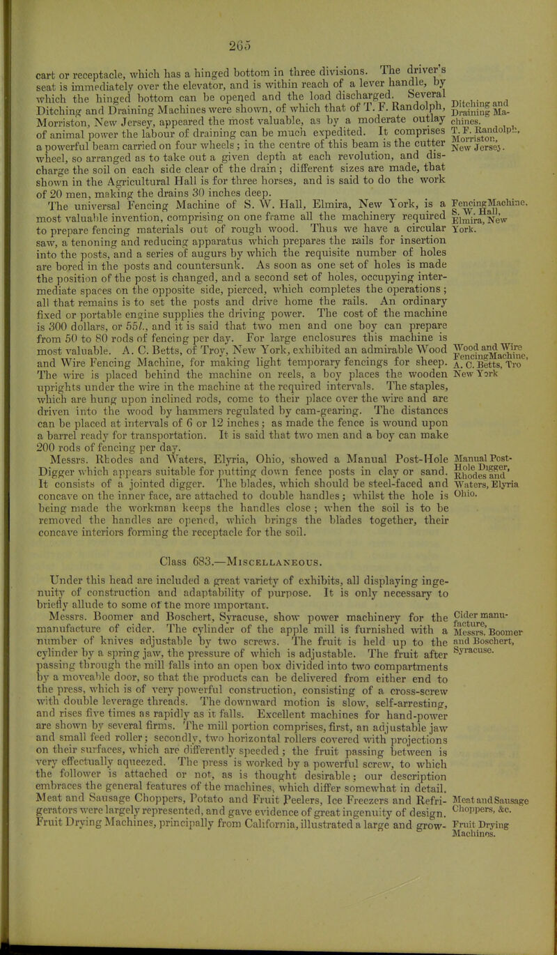 cart or receptacle, which has a hinged bottom in three divisions. The driver s seat is immediately over the elevator, and is within reach of a lever handle, by which the hinged bottom can be opened and the load discharged. Several Ditching and Draining Machines were shown, of which that of T F. Randolph, g|tchin| and Morriston, New Jersey, appeared the most valuable, as by a moderate outlay chines. of animal power the labour of draining can be much expedited. It comprises ^o^0nrdolpb' a powerful beam carried on four wheels; in the centre of this beam is the cutter New j^.^ wheel, so arranged as to take out a given depth at each revolution, and dis- charge the soil on each side clear of the drain; different sizes are made, that shown in the Agricultural Hall is for three horses, and is said to do the work of 20 men, making the drains 30 inches deep. The universal Fencing Machine of S. W. Hall, Elmira, New York, is a Fencing Machine most valuable invention, comprising on one frame all the machinery required -^]m{m> ^eV to prepare fencing materials out of rough wood. Thus we have a circular y0rk. saw, a tenoning and reducing apparatus which prepares the rails for insertion into the posts, and a series of augurs by which the requisite number of holes are bored in the posts and countersunk. As soon as one set of holes is made the position of the post is changed, and a second set of holes, occupying inter- mediate spaces on the opposite side, pierced, which completes the operations ; all that remains is to set the posts and drive home the rails. An ordinary fixed or portable engine supplies the driving power. The cost of the machine is 300 dollars, or 551., and it is said that two men and one boy can prepare from 50 to 80 rods of fencing per day. For large enclosures this machine is most valuable. A. C. Betts, of Troy, New York, exhibited an admirable Wood p^fj^adiinc and Wire Fencing Machine, for making light temporary fencings for sheep. A?C?BettsTTroe The wire is placed behind the machine on reels, a boy places the wooden New York uprights under the wire in the machine at the required intervals. The staples, which are hung upon inclined rods, come to their place over the wire and are driven into the wood by hammers regulated by cam-gearing. The distances can be placed at intervals of 6 or 12 inches; as made the fence is wound upon a barrel ready for transportation. It is said that two men and a boy can make 200 rods of fencing per day. Messrs. Rhodes and Waters, Elyria, Ohio, showed a Manual Post-Hole Manual Post- Digger which appears suitable for putting down fence posts in clay or sand. R^odes^d' It consists of a jointed digger. The blades, which should be steel-faced and Waters, Elyria concave on the inner face, are attached to double handles; whilst the hole is Ollio- being made the workman keeps the handles close ; when the soil is to be removed the handles are opened, which brings the blades together, their concave interiors forming the receptacle for the soil. Class 683.—Miscellaneous. Under this head are included a great variety of exhibits, all displaying inge- nuity of construction and adaptability of purpose. It is only necessary to briefly allude to some of the more important. Messrs. Boomer and Boschert, Syracuse, show power machinery for the f^frmailu manufacture of cider. The cylinder of the apple mill is furnished with a Messrs'Boomer number of knives adjustable by two screws. The fruit is held up to the Boschert, cylinder by a spring jaw, the pressure of which is adjustable. The fruit after syracuse- passing through the mill falls into an open box divided into two compartments by a moveable door, so that the products can be delivered from either end to the press, which is of very powerful construction, consisting of a cross-screw with double leverage threads. The downward motion is slow, self-arresting, and rises five times as rapidly as it falls. Excellent machines for hand-power are shown by several firms. The mill portion comprises, first, an adjustable jaw and small feed roller; secondly, two horizontal rollers covered with projections on their surfaces, which are differently speeded ; the fruit passing between is very effectually aqueezed. The press is worked by a powerful screw, to which the follower is attached or not, as is thought desirable: our description embraces the general features of the machines^ which differ somewhat in detail. Meat and Sausage Choppers, Potato and Fruit Peelers, Ice Freezers and Refri- Meat and Sausag* gerators were largely represented, and gave evidence of great ingenuity of design. Ch°PPers>&c- Fruit Drying Machines, principally from California, illustrated a large and grow- Fruit Drying Machines.