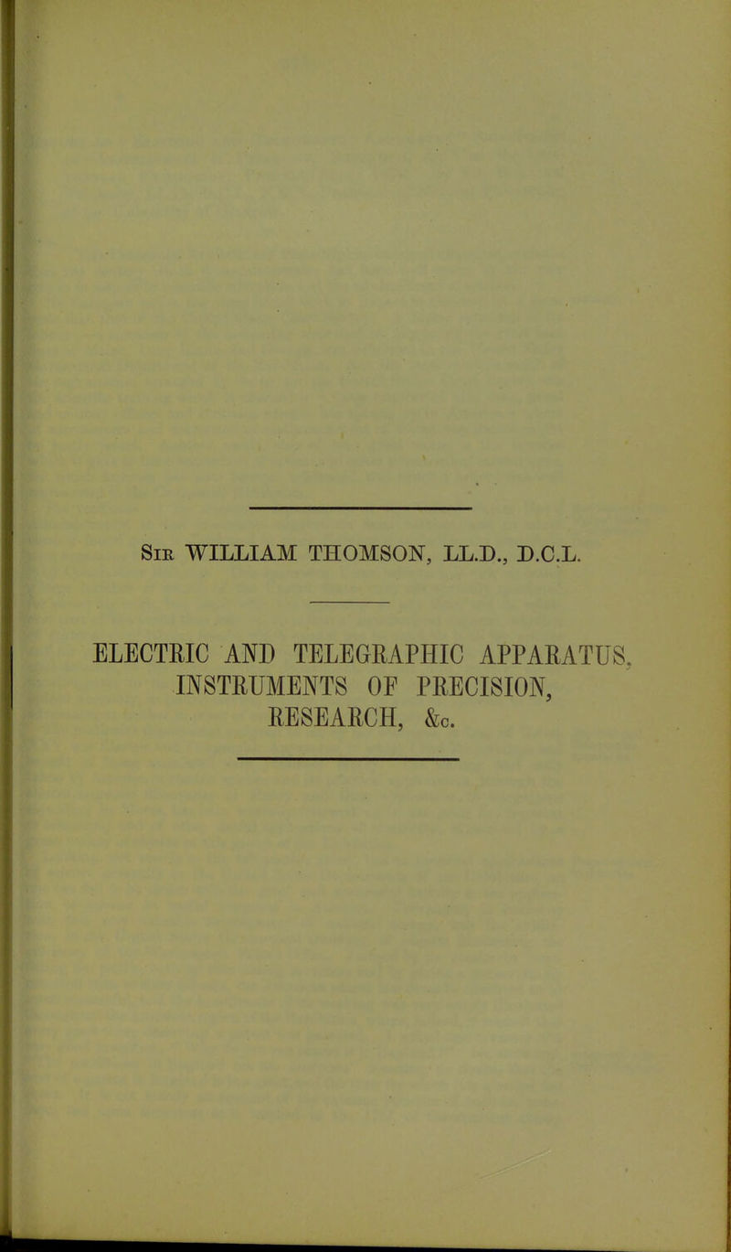 Sir WILLIAM THOMSON, LL.D., D.C.L. ELECTRIC AND TELEGRAPHIC APPARATUS. INSTRUMENTS OF PRECISION, RESEARCH, &c.