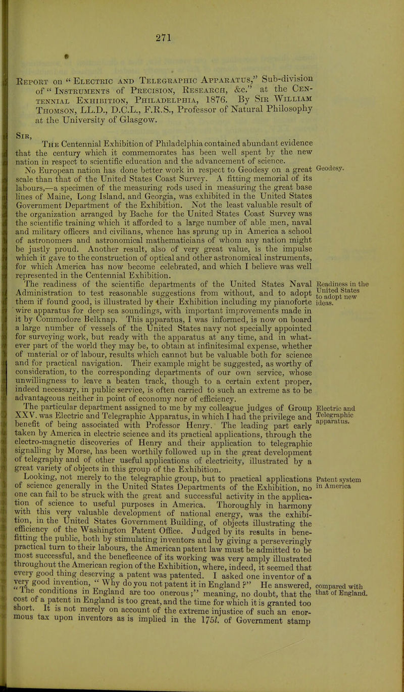 Report on  Electric and Telegraphic Apparatus. Sub-division of Instruments of Precision, Research, &c. at the Cen- tennial Exhibition, Philadelphia, 1876. By Sir William Thomson, LL.D., D.C.L., F.R.S., Professor of Natural Philosophy at the University of Glasgow. Sir, The Centennial Exhibition of Philadelphia contained abundant evidence that the century which it commemorates has been well spent by the new nation in respect to scientific education and the advancement of science. No European nation has done better work in respect to Geodesy on a great Geodesy, scale than that of the United States Coast Survey. A fitting memorial of its labours,—a specimen of the measuring rods used in measuring the great base lines of Maine, Long Island, and Georgia, was exhibited in the United States Government Department of the Exhibition. Not the least valuable result of the organization arranged by Bache for the United States Coast Survey was the scientific training which it afforded to a large number of able men, naval and military officers and civilians, whence has sprung up in America a school of astronomers and astronomical mathematicians of whom any nation might be justly proud. Another result, also of very great value, is the impulse which it gave to the construction of optical and other astronomical instruments, for which America has now become celebrated, and which I believe was well represented in the Centennial Exhibition. The readiness of the scientific departments of the United States Naval Readiness in the Administration to test reasonable suggestions from without, and to adopt fj^^tmw them if found good, is illustrated by their Exhibition including my pianoforte ideas, wire apparatus for deep sea soundings, with important improvements made in it by Commodore Belknap. This apparatus, I was informed, is now on board a large number of vessels of the United States navy not specially appointed for surveying work, but ready with the apparatus at any time, and in what- ever part of the world they may be, to obtain at infinitesimal expense, whether of material or of labour, results which cannot but be valuable both for science and for practical navigation. Their example might be suggested, as worthy of consideration, to the corresponding departments of our own service, whose unwillingness to leave a beaten track, though to a certain extent proper, indeed necessary, in public service, is often carried to such an extreme as to be advantageous neither in point of economy nor of efficiency. The particular department assigned to me by my colleague judges of Group Electric and XXV. was Electric and Telegraphic Apparatus', in which I had the privilege and Telegraphic benefit of being associated with Professor Henry. The leading part early apparatus* taken by America in electric science and its practical applications, through the electro-magnetic discoveries of Henry and their application to telegraphic signalling by Morse, has been worthily followed up in the great development of telegraphy and of other useful applications of electricity, illustrated by a great variety of objects in this group of the Exhibition. Looking, not merely to the telegraphic group, but to practical applications Patent system of science generally in the United States Departments of the Exhibition, no in America one can fail to be struck with the great and successful activity in the applica- tion of science to useful purposes in America. Thoroughly in harmony with this very valuable development of national energy, was the exhibi- tion, in the United States Government Building, of objects illustrating the efficiency of the Washington Patent Office. Judged by its results in bene- fitting the public, both by stimulating inventors and by giving a perseveringly practical turn to their labours, the American patent law must be admitted to be most successful, and the beneficence of its working was very amply illustrated throughout the American region of the Exhibition, where, indeed, it seemed that every good thing deserving a patent was patented. I asked one inventor of a very good invention, « Why do you not patent it in England ? He answered, compared with l he conditions m England are too onerousj meaning, no doubt, that the that of England, cost ot a patent in England is too great, and the time for which it is granted too snort. It is not merely on account of the extreme injustice of such an enor- mous tax upon inventors as is implied in the 1751. of Government stamp