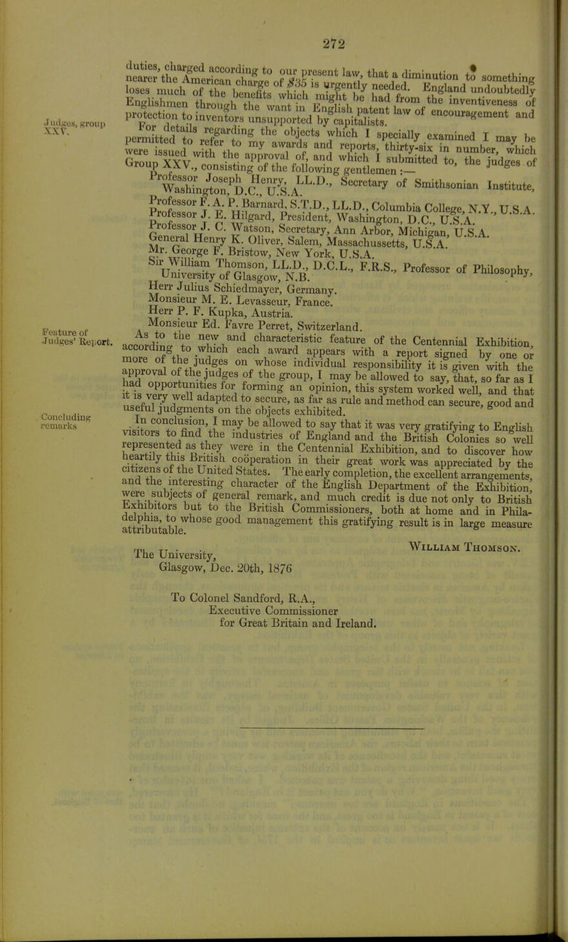V- T»d,nS 'he object, which I specially examined I may be ^roup XXV., consisting of the following gentlemen :- J g ***** °f *°*»™** I-titute, Professor F. A. P. Barnard, S.T.D., LL.D., Columbia College NY USA Professor J. E. Hilgard, President, Washingtond ^, U S A ' Professor J. C. Watson, Secretary, Ann Arbor, Michigan, ILS A Herr Julius Schiedmayer, Germany. Monsieur M. E. Levasseur, France. Herr P. F. Kupka, Austria. Monsieur Ed. Favre Perret, Switzerland. accordiL* tn «haractfstic feature of the Centennial Exhibition, 1™™g,,fco.WJlch each award appears with a report signed by one or more of the judges on whose individual responsibility it if given with the approval of the judges of the group, I may be allowed to say, that?so far as I fs vpTIT^ *Z f0rming an ,°pinion'this sy§tem work^ ^eU, and that L!fJTU ^apted to secure, as far as rule andmethod can secure, good and useful judgments on the objects exhibited. 8 In conclusion, I may be allowed to say that it was very gratifying to English Z*°rS +to,find the industrieS 0f England and the B^Sh Slonies so w 11 represented as they were in the Centennial Exhibition, and to discover how heartily this British cooperation in their great work was appreciated by the citizens of the United States. The early completion, the excellent arrangements, and the interesting character of the English Department of the Exhibition were subjects of general remark, and much credit is due not only to British inhibitors but to the British Commissioners, both at home and in Phila- tt b t bl eg°°d managemerit this gratifying result is in large measure Feature of Judges' Report. Concluding remarks The University, Glasgow, Dec. 20th, 1876 William Thomson. To Colonel Sandford, R.A., Executive Commissioner for Great Britain and Ireland.