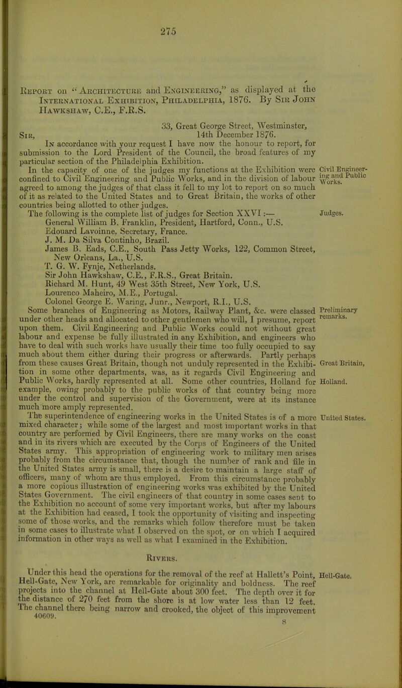 Eepokt on  Architecture and Engineering, as displayed at the International Exhibition, Philadelphia, 1876. By Sir John ITawkshaw, C.E., F.R.S. 33, Great George Street, Westminster, Sir, 14th December 1876. In accordance with your request I have now the honour to report, for submission to the Lord President of the Council, the broad features of my particular section of the Philadelphia Exhibition. In the capacity of one of the judges my functions at the Exhibition were Civil Engineer- confined to Civil Engineering and Public Works, and in the division of labour ^rkl?Pub agreed to among the judges of that class it fell to my lot to report on so much of it as related to the United States and to Great Britain, the works of other countries being allotted to other judges. The following is the complete list of judges for Section XXVI:— Judges. General William B. Franklin, President, Hartford, Conn., U.S. Edouard Lavoinne. Secretary, France. J. M. Da Silva Continho, Brazil. James B. Eads, C.E., South Pass Jetty Works, 122, Common Street, New Orleans, La., U.S. T. G. W. Fynje, Netherlands. Sir John Hawkshaw, C.E., F.R.S., Great Britain. Richard M. Hunt, 49 West 35th Street, New York, U.S. Lourenco Maheiro, M.E., Portugal. Colonel George E. Waring, Junr., Newport, R.I., U.S. Some branches of Engineering as Motors, Railway Plant, &c. were classed Preliminary under other heads and allocated to other gentlemen who will, I presume, report remarks- upon them. Civil Engineering and Public Works could not without great labour and expense be fully illustrated in any Exhibition, and engineers who have to deal with such works have usually their time too fully occupied to say much about them either during their progress or afterwards. Partly perhaps from these causes Great Britain, though not unduly represented in the Exhibi- Great Britain, tion in some other departments, was, as it regards Civil Engineering and Public Works, hardly represented at all. Some other countries, Holland for Holland, example, owing probably to the public works of that country being more under the control and supervision of the Government, were at its instance much more amply represented. The superintendence of engineering works in the United States is of a more United States, mixed character; while some of the largest and most important works in that country are performed by Civil Engineers, there are many works on the coast and in its rivers which are executed by the Corps of Engineers of the United States army. This appropriation of engineering work to military men arises probably from the circumstance that, though the number of rank and file in the United States army is small, there is a desire to maintain a large staff of officers, many of whom are thus employed. From this circumstance probably a more copious illustration of engineering works was exhibited by the United States Government. The civil engineers of that country in some cases sent to the Exhibition no account of some very important works, but after my labours at the Exhibition had ceased, I took the opportunity of visiting and inspecting some of those works, and the remarks which follow therefore must be taken in some cases to illustrate what I observed on the spot, or on which I acquired information in other ways as well as what I examined in the Exhibition. Rivers. Under this head the operations for the removal of the reef at Hallett's Point, Hell-Gate. Hell-Gate, New York, are remarkable for originality and boldness. The reef projects into the channel at Hell-Gate about 300 feet. The depth over it for the distance of 270 feet from the shore is at low water less than 12 feet. The channel there being narrow and crooked, the object of this improvement 40609. r