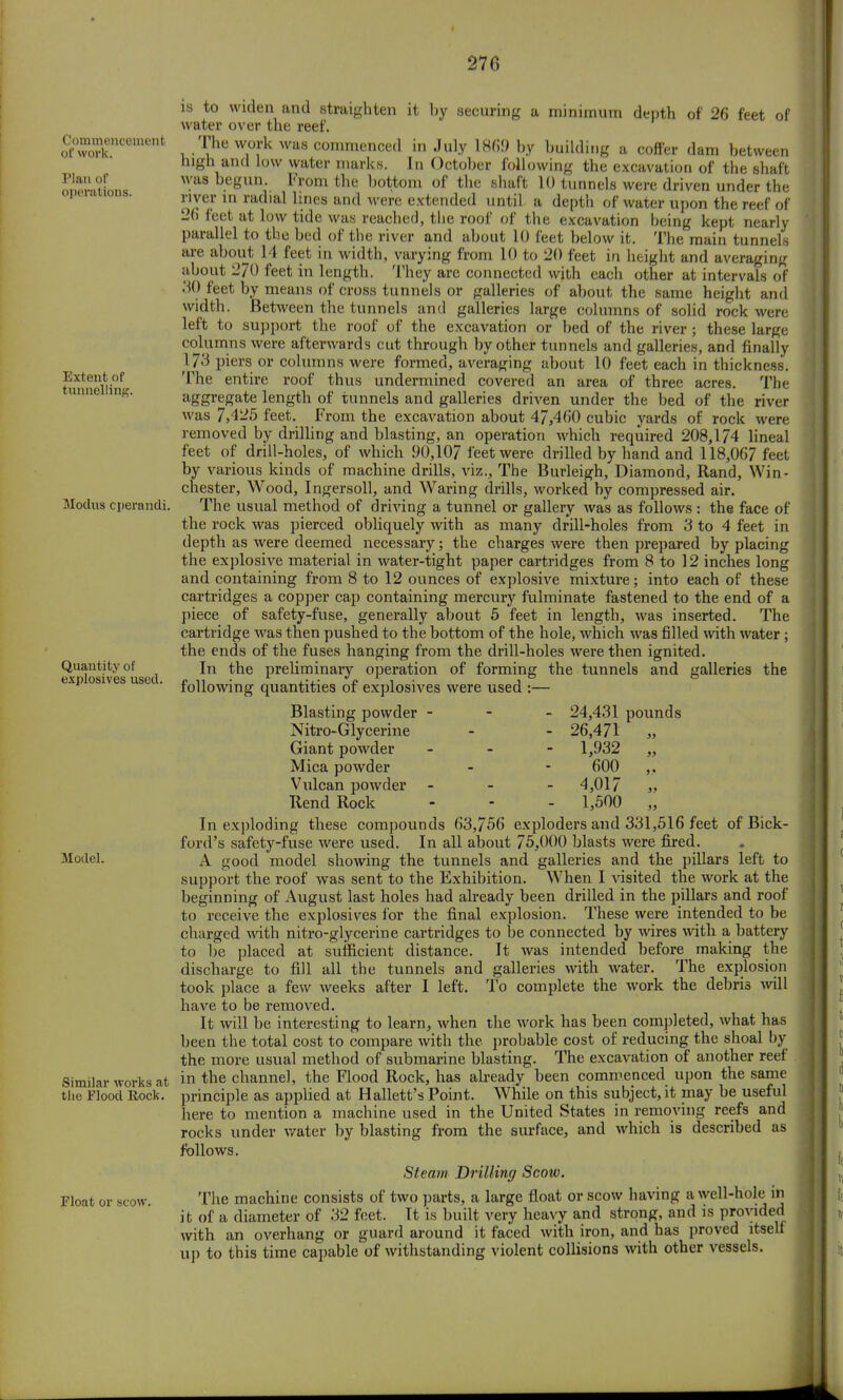* 270 Commencement of work. Plan of operations. Extent of tunnellint is to widen and straighten it by securing a minimum depth of 26 feet of water over the reef. The work was commenced in July 1869 by building a coffer dam between high and low water marks. In October following the excavation of the shaft was begun. From the bottom of the shaft 10 tunnels were driven under the river in radial lines and were extended until a deptb of water upon the reef of 26 feet at low tide was reached, tlie roof of the excavation being kept nearly parallel to the bed of the river and about 10 feet below it. The main tunnels are about 14 feet in width, varying from 10 to 20 feet in height and averaging about 270 feet in length. They are connected with each other at intervals of 30 feet by means of cross tunnels or galleries of about the same height and width. Between the tunnels and galleries large columns of solid rock were left to support the roof of the excavation or bed of the river; these large columns were afterwards cut through by other tunnels and galleries, and finally 173 piers or columns were formed, averaging about 10 feet each in thickness. The entire roof thus undermined covered an area of three acres. The aggregate length of tunnels and galleries driven under the bed of the river was 7,4-5 feet. From the excavation about 47,460 cubic yards of rock were removed by drilling and blasting, an operation which required 208,174 lineal feet of drill-holes, of which 90,107 feet were drilled by hand and 118,067 feet by various kinds of machine drills, viz., The Burleigh, Diamond, Rand, Win- chester, Wood, Ingersoll, and Waring drills, worked by compressed air. Modus operandi. The usual method of driving a tunnel or gallery was as follows : the face of the rock was pierced obliquely with as many drill-holes from 3 to 4 feet in depth as were deemed necessary; the charges were then prepared by placing the explosive material in water-tight paper cartridges from 8 to 12 inches long and containing from 8 to 12 ounces of explosive mixture; into each of these cartridges a copper cap containing mercury fulminate fastened to the end of a piece of safety-fuse, generally about 5 feet in length, was inserted. The cartridge was then pushed to the bottom of the hole, which was filled with water ; the ends of the fuses hanging from the drill-holes were then ignited. In the preliminary operation of forming the tunnels and galleries the following quantities of explosives were used :— Quantity of explosives used Blasting powder Nitro-Glycerine Giant powder Mica powder Vulcan powder Rend Rock 24,431 pounds 26,471 „ 1,932 „ 600 4,017 „ 1,500 „ Model. Similar works at the Flood Rock. Float or scow. In exploding these compounds 63,756 exploders and 331,516 feet of Bick- ford's safety-fuse were used. In all about 75.000 blasts were fired. A good model showing the tunnels and galleries and the pillars left to support the roof was sent to the Exhibition. When I visited the work at the beginning of August last holes had already been drilled in the pillars and roof to receive the explosives for the final explosion. These were intended to be charged with nitro-glycerine cartridges to be connected by wires with a battery to be placed at sufficient distance. It was intended before making the discharge to fill all the tunnels and galleries with water. The explosion took place a few weeks after I left. To complete the work the debris will have to be removed. It will be interesting to learn, when the work has been completed, what has been the total cost to compare with the probable cost of reducing the shoal by the more usual method of submarine blasting. The excavation of another reef in the channel, the Flood Rock, has already been commenced upon the same principle as applied at Hallett's Point. While on this subject, it may be useful here to mention a machine used in the United States in removing reefs and rocks under water by blasting from the surface, and which is described as follows. Steam Drilling Scow. The machine consists of two parts, a large float or scow having a well-hole in it of a diameter of 32 feet. It is built very heavy and strong, and is provided with an overhang or guard around it faced with iron, and has proved itself up to this time capable of withstanding violent collisions with other vessels.