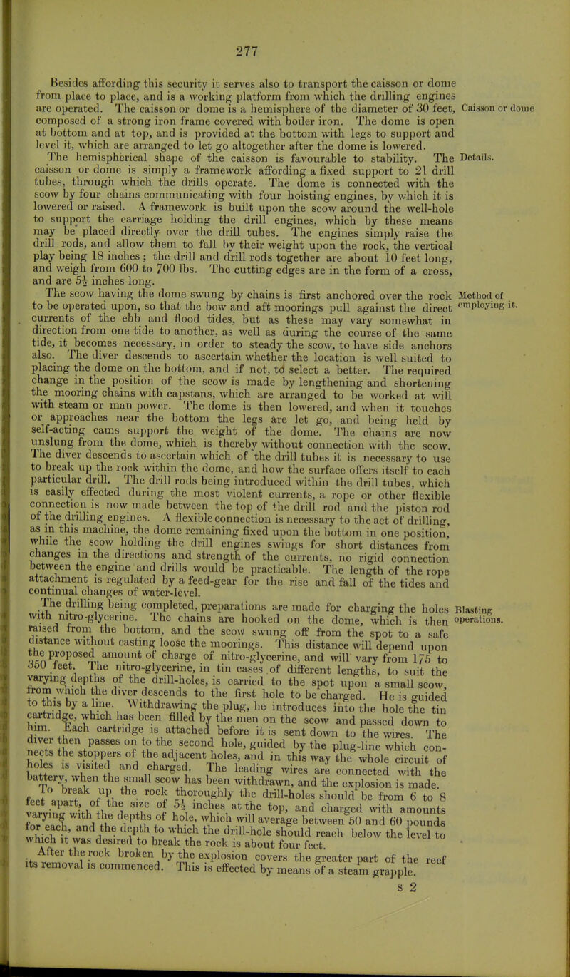 Besides affording this security it serves also to transport the caisson or dome from place to place, and is a working platform from which the drilling engines are operated. The caisson or dome is a hemisphere of the diameter of .30 feet, Caisson or dome composed of a strong iron frame covered with boiler iron. The dome is open at bottom and at top, and is provided at the bottom with legs to support and level it, which are arranged to let go altogether after the dome is lowered. The hemispherical shape of the caisson is favourable to stability. The Details, caisson or dome is simply a framework affording a fixed support to 21 drill tubes, through which the drills operate. The dome is connected with the scow by four chains communicating with four hoisting engines, by which it is lowered or raised. A framework is built upon the scow around the well-hole to support the carriage holding the drill engines, which by these means may be' placed directly over the drill tubes. The engines simply raise the drill rods, and allow them to fall hy their weight upon the rock, the vertical play being 18 inches ; the drill and drill rods together are about 10 feet long, and weigh from 600 to 700 lbs. The cutting edges are in the form of a cross, and are 5^ inches long. The scow having the dome swung by chains is first anchored over the rock Method of to be operated upon, so that the bow and aft moorings pull against the direct emPloying it- currents of the ebb and flood tides, but as these may vary somewhat in direction from one tide to another, as well as during the course of the same tide, it^ becomes necessary, in order to steady the scow, to have side anchors also. The diver descends to ascertain whether the location is well suited to placing the dome on the bottom, and if not, td select a better. The required change in the position of the scow is made by lengthening and shortening the mooring chains with capstans, which are arranged to be worked at will with steam or man power. The dome is then lowered, and when it touches or approaches near the bottom the legs are let go, and being held by self-acting cams support the weight of the dome. The chains are now unslung from the dome, which is thereby without connection with the scow. The diver descends to ascertain which of the drill tubes it is necessary to use to break up the rock within the dome, and how the surface offers itself to each particular drill. The drill rods being introduced within the drill tubes, which is easily effected during the most violent currents, a rope or other flexible connection is now made between the top of the drill rod and the piston rod of the drilling engines. A flexible connection is necessary to the act of drilling, as in this machine, the dome remaining fixed upon the bottom in one position, while the scow holding the drill engines swings for short distances from changes in the directions and strength of the currents, no rigid connection between the engine and drills would be practicable. The length of the rope attachment is regulated by a feed-gear for the rise and fall of the tides and continual changes of water-level. The drilling being completed, preparations are made for charging the holes Blasting with nitro-glycerine. The chains are hooked on the dome, which is then operations, raised from the bottom, and the scow swung off from the spot to a safe distance without casting loose the moorings. This distance will depend upon the proposed amount of clmrge of nitro-glycerine, and will' vary from 1/5 to doU ieet. Ihe nitro-glycerme, in tin cases of different lengths, to suit the varying depths of the drill-holes, is carried to the spot upon a small scow, from which the diver descends to the first hole to be charged. He is guided to this by a line ^ ithdramng the plug, he introduces into the hole the tin cartridge, which has been filled by the men on the scow and passed down to him. Lach cartridge is attached before it is sent down to the wires The cW hen passes on to the second hole, guided by the plug-line which con- nects the stoppers of the adjacent holes, and in this way the whole circuit of btrv\vT' tl !?harge( • !ThC lea<?inS Wires ar* connec^ with the To yh al the+fnia11 sc™ haS be,en withdrawn, and the explosion is made. feeT JS„fU?h ^0V0U^Y the drill-holes should be from 6 to 8 ieet apart, of the size of 5^ inches at the top, and charged with amounts ra/^Vlf r^ff hA W Average brt^^and 60 ^SS£ for each, and the depth to which the drill-hole should reach below the evel to which it was desired to break the rock is about four feet I™* broke\by *he explosion covers the greater part of the reef its removal is commenced. This is effected by means of a steam grapple! s 2