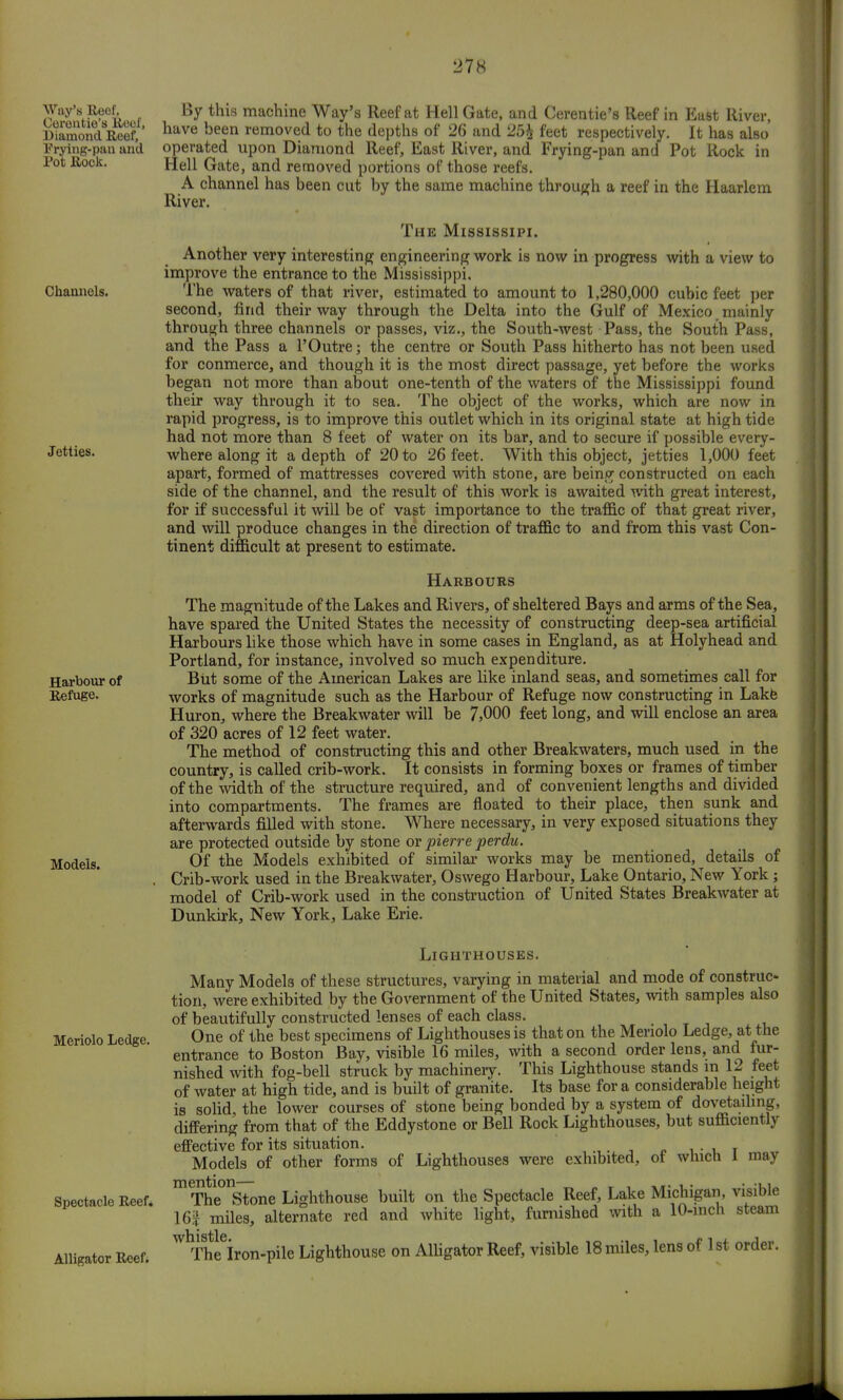 Way's Reof, Cerontie's Roof, Diamond Reef, Prying-pan and Pot Rock. Channels. Jetties. Harbour of Refuge. Models. By this machine Way's Reef at Hell Gate, and Cerentie's Reef in East River, have been removed to the depths of 26 and 25£ feet respectively. It has also operated upon Diamond Reef, East River, and Frying-pan and Pot Rock in Hell Gate, and removed portions of those reefs. A channel has been cut by the same machine through a reef in the Haarlem River. The Mississipi. Another very interesting engineering work is now in progress with a view to improve the entrance to the Mississippi. The waters of that river, estimated to amount to 1,280,000 cubic feet per second, find their way through the Delta into the Gulf of Mexico mainly through three channels or passes, viz., the South-west Pass, the South Pass, and the Pass a l'Outre; the centre or South Pass hitherto has not been used for conmerce, and though it is the most direct passage, yet before the works began not more than about one-tenth of the waters of the Mississippi found their way through it to sea. The object of the works, which are now in rapid progress, is to improve this outlet which in its original state at high tide had not more than 8 feet of water on its bar, and to secure if possible every- where along it a depth of 20 to 26 feet. With this object, jetties 1,000 feet apart, formed of mattresses covered with stone, are being constructed on each side of the channel, and the result of this work is awaited with great interest, for if successful it will be of vast importance to the traffic of that great river, and will produce changes in the direction of traffic to and from this vast Con- tinent difficult at present to estimate. Harbours The magnitude of the Lakes and Rivers, of sheltered Bays and arms of the Sea, have spared the United States the necessity of constructing deep-sea artificial Harbours like those which have in some cases in England, as at Holyhead and Portland, for instance, involved so much expenditure. But some of the American Lakes are like inland seas, and sometimes call for works of magnitude such as the Harbour of Refuge now constructing in Lake Huron, where the Breakwater will be 75000 feet long, and will enclose an area of 320 acres of 12 feet water. The method of constructing this and other Breakwaters, much used in the country, is called crib-work. It consists in forming boxes or frames of timber of the width of the structure required, and of convenient lengths and divided into compartments. The frames are floated to their place, then sunk and afterwards filled with stone. Where necessary, in very exposed situations they are protected outside by stone or pierre perdu. Of the Models exhibited of similar works may be mentioned, details of Crib-work used in the Breakwater, Oswego Harbour, Lake Ontario, New York ; model of Crib-work used in the construction of United States Breakwater at Dunkirk, New York, Lake Erie. Meriolo Ledge. Spectacle Reef. Alligator Reef. Lighthouses. Many Models of these structures, varying in material and mode of construe- tion, were exhibited by the Government of the United States, with samples also of beautifully constructed lenses of each class. One of the best specimens of Lighthouses is that on the Meriolo Ledge, at the entrance to Boston Bay, visible 16 miles, with a second order lens, and fur- nished with fog-bell struck by machinery. This Lighthouse stands m 12 feet of water at high tide, and is built of granite. Its base for a considerable height is solid, the lower courses of stone being bonded by a system of dovetailing, differing from that of the Eddystone or Bell Rock Lighthouses, but sufficiently effective for its situation. n , • u T Models of other forms of Lighthouses were exhibited, ot which 1 may mThe°nStone Lighthouse built on the Spectacle Reef, Lake Michigan, visible 16| miles, alternate red and white light, furnished with a 10-inch steam ^Thlfiron-pile Lighthouse on Alligator Reef, visible 18 miles, lens of 1st order.