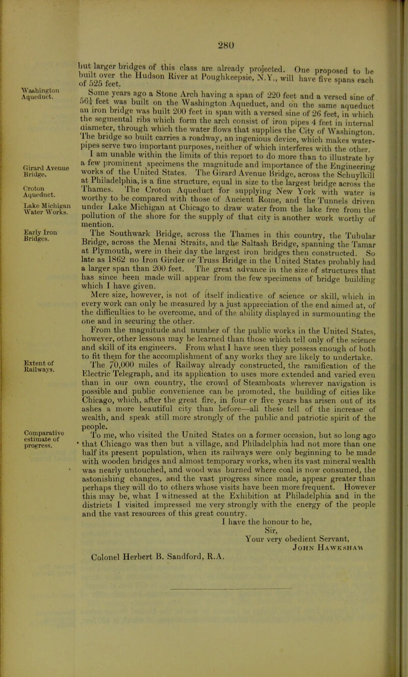 Washington Aqueduct. Girard Avenue Bridge. Croton Aqueduct. Lake Michigan Water Works. Early Iron Bridges. Extent of Railways. Comparative estimate of progress. on. water- but larger bridges of this class are already projected. One proposed to be of 525 feet ** Pou*hkeel)sie' NY > wil1 have five spans each Some years ago a Stone Arch having a span of 220 feet and a versed sine of 50* feet was built on the Washington Aqueduct, and on the same aqueduct an iron bridge was built 200 feet in span with a versed sine of 26 feet in which the segmental ribs which form the arch consist of iron pipes 4 feet i'n internal diameter, through which the water flows that supplies the City of Washing! 1 he bridge so built carries a roadway, an ingenious device, which makes wat pipes serve two important purposes, neither of which interferes with the other I am unable within the limits of this report to do more than to illustrate by a few prominent specimens the magnitude and importance of the Engineering works of the United States. The Girard Avenue Bridge, across the Schuylkill at Philadelphia, is a fine structure, equal in size to the largest bridge across the Thames. The Croton Aqueduct for supplying New York with water is worthy to be compared with those of Ancient Rome, and the Tunnels driven under Lake Michigan at Chicago to draw water from the lake free from the pollution of the shore for the supply of that city is another work worthy of mention. The Southward Bridge, across the Thames in this country, the Tubular Bridge, across the Menai Straits, and the Saltash Bridge, spanning the Tamar at Plymouth, were in their day the largest iron bridges then constructed. So late as 1862 no Iron Girder or Truss Bridge in the United States probably had a larger span than 200 feet. The great advance in the size of structures that has since been made will appear from the few specimens of bridge building which I have given. Mere size, however, is not of itself indicative of science or skill, which in every work can only be measured by a just appreciation of the end aimed at, of the difficulties to be overcome, and of the ability displayed in surmounting the one and in securing the other. From the magnitude and number of the public works in the United States, however, other lessons may be learned than those which tell only of the science and skill of its engineers. From what I have seen they possess enough of both to fit them for the accomplishment of any works they are likely to undertake. The 70,000 miles of Railway already constructed, the ramification of the Electric Telegraph, and its application to uses more extended and varied even than in our own country, the crowd of Steamboats wherever navigation is possible and public convenience can be promoted, the building of cities like Chicago, which, after the great fire, in four or five years has arisen out of its ashes a more beautiful city than before—ali these tell of the increase of wealth, and speak still more strongly of the public and patriotic spirit of the people. To me, who visited the United States on a former occasion, but so long ago • that Chicago was then but a village, and Philadelphia had not more than one half its present population, when its railways were only beginning to be made with wooden bridges and almost temporary works, when its vast mineral wealth was nearly untouched, and wood was burned where coal is now consumed, the astonishing changes, and the vast progress since made, appear greater than perhaps they will do to cithers whose visits have been more frequent. However this may be, what I witnessed at the Exhibition at Philadelphia and in the districts I visited impressed me very strongly with the energy of the people and the vast resources of this great country. I have the honour to be, Sir, Your very obedient Servant, John Hawk shah Colonel Herbert B. Sandford, R.A.