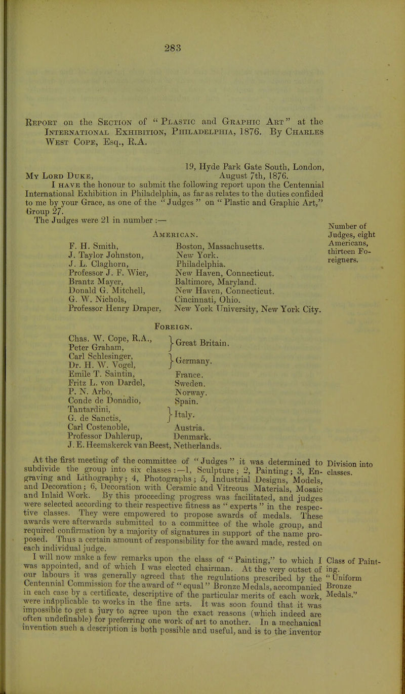 Report on the Section of  Plastic and Graphic Art  at the International Exhibition, Philadelphia, 1876. By Charles West Cope, Esq., R.A. 19, Hyde Park Gate South, London, My Lord Duke, August 7th, 1876. I have the honour to submit the following report upon the Centennial International Exhibition in Philadelphia, as far as relates to the duties confided to me by your Grace, as one of the Judges  on  Plastic and Graphic Art, Group 27. The Judges were 21 in number :— Number of American. Judges, eight F. H. Smith, Boston, Massachusetts. ^ericaS?' J. Taylor Johnston, New York. th?rteeu Fo J. L. Claghorn, Philadelphia. reigners. Professor J. F. Wier, New Haven, Connecticut. Brantz Mayer, Baltimore, Maryland. Donald G. Mitchell, New Haven, Connecticut. G. W. Nichols, Cincinnati, Ohio. Professor Henry Draper, New York University, New York City. Foreign. Peter &E-A- ^Britain. Carl Schlesinger, \ r>n Dr. H. W. Vogel. } Germany. Emile T. Saintin, France. Fritz L. von Dardel, Sweden. P. N. Arbo, Norway. Conde de Donadio, Spain. Tantardini, ~i , G. de Sanctis, /ltal7' Carl Costenoble, Austria. Professor Dahlerup, Denmark. J. E. Heemskerck vanBeest, Netherlands. At the first meeting of the committee of  Judges  it was determined to Division into subdivide the group into six classes:—1, Sculpture; 2, Painting; 3, En- classes graving and Lithography; 4, Photographs; 5, Industrial Designs, Models, and Decoration; 6, Decoration with Ceramic and Vitreous Materials, Mosaic and Inlaid Work. By this proceeding progress was facilitated, and judges were selected according to their respective fitness as  experts  in the respec- tive classes. They were empowered to propose awards of medals. These awards were afterwards submitted to a committee of the whole group, and required confirmation by a majority of signatures in support of the name pro- posed. Thus a certain amount of responsibility for the award made, rested on each individual judge. I will now make a few remarks upon the class of « Painting, to which I Class of Paint- was appointed, and of which I was elected chairman. At the very outset of ing. our labours it was generally agreed that the regulations prescribed by the Uniform Centennial Commission for the award of equal Bronze Medals, accompanied Bronze in each case by a certificate, descriptive of the particular merits of each work Medals. were inapplicable to works in the fine arts. It was soon found that it was impossible to get a jury to agree upon the exact reasons (which indeed are often undennable) for preferring one work of art to another. In a mechanical invention such a description is both possible and useful, and is to the inventor