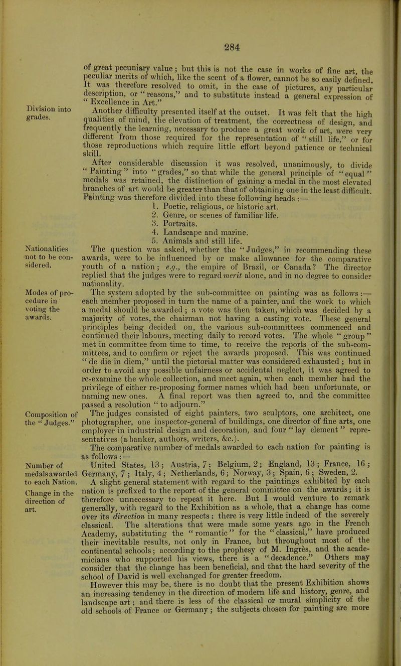Division into grades. Nationalities not to he con- sidered. Modes of pro- cedure in voting the awards. Composition of the  Judges. Numher of medals awarded to each Nation. Change in the direction of art. of great pecuniary value; but this is not the case in works of fine art the peculiar merits of which, like the scent of a flower, cannot be so easily defined It was therefore resolved to omit, in the case of pictures, any particular description, or  reasons, and to substitute instead a general expression of  Excellence in Art. Another difficulty presented itself at the outset. It was felt that the high qualities of mind, the elevation of treatment, the correctness of design, and frequently the learning, necessary to produce a great work of art, were' very different from those required for the representation of  still life, or for those reproductions which require little effort beyond patience or technical skill. After considerable discussion it was resolved, unanimously, to divide Painting into  grades, so that while the general principle of equal medals was retained, the distinction of gaining a medal in the most elevated branches of art would be greater than that of obtaining one in the least difficult. Painting was therefore divided into these following heads :— 1. Poetic, religious, or historic art. 2. Genre, or scenes of familiar life. Portraits. Landscape and marine. Animals and still life. asked, whether the Judges, in recommending these or 3. 4. 5. was influenced by or make allowance for the comparative e.g., the empire of Brazil, or Canada? The director The question awards, were to be youth of a nation; e.g., tne empire ot J3razil, or replied that the judges were to regard merit alone, and in no degree to conside nationality. The system adopted by the sub-committee on painting was as follows:— each member proposed in turn the name of a painter, and the work to which a medal should be awarded ; a vote was then taken, which was decided by a majority of votes, the chairman not having a casting vote. These general principles being decided on, the various sub-committees commenced and continued their labours, meeting daily to record votes. The whole  group  met in committee from time to time, to receive the reports of the sub-com- mittees, and to confirm or reject the awards proposed. This was continued  de die in diem, until the pictorial matter was considered exhausted; but in order to avoid any possible unfairness or accidental neglect, it was agreed to re-examine the whole collection, and meet again, when each member had the privilege of either re-proposing former names which had been unfortunate, or naming new ones. A final report was then agreed to, and the committee passed a resolution to adjourn. The judges consisted of eight painters, two sculptors, one architect, one photographer, one inspector-general of buildings, one director of fine arts, one employer in industrial design and decoration, and four  lay element  repre- sentatives (a banker, authors, writers, &c). The comparative number of medals awarded to each nation for painting is as follows: — United States, 13; Austria, 7: Belgium, 2; England, 13; France, 16; Germany, 7 ; Italy, 4 ; Netherlands, 6; Norway, 3; Spain, 6 ; Sweden, 2. A slight general statement with regard to the paintings exhibited by each nation is prefixed to the report of the general committee on the awards; it is therefore unnecessary to repeat it here. But I would venture to remark generally, with regard to the Exhibition as a whole, that a change has come over its direction in many respects : there is very little indeed of the severely classical. The alterations that were made some years ago in the French Academy, substituting the romantic for the classical, have produced their inevitable results, not only in France, but throughout most of the continental schools; according to the prophesy of M. Ingres, and the acade- micians who supported his views, there is a decadence. Others may consider that the change has been beneficial, and that the hard severity of the school of David is well exchanged for greater freedom. However this may be, there is no doubt that the present Exhibition shows an increasing tendency in the direction of modern life and history, genre, and landscape art; and tliere is less of the classical or mural simplicity of the old schools of France or Germany ; the subjects chosen for painting are more