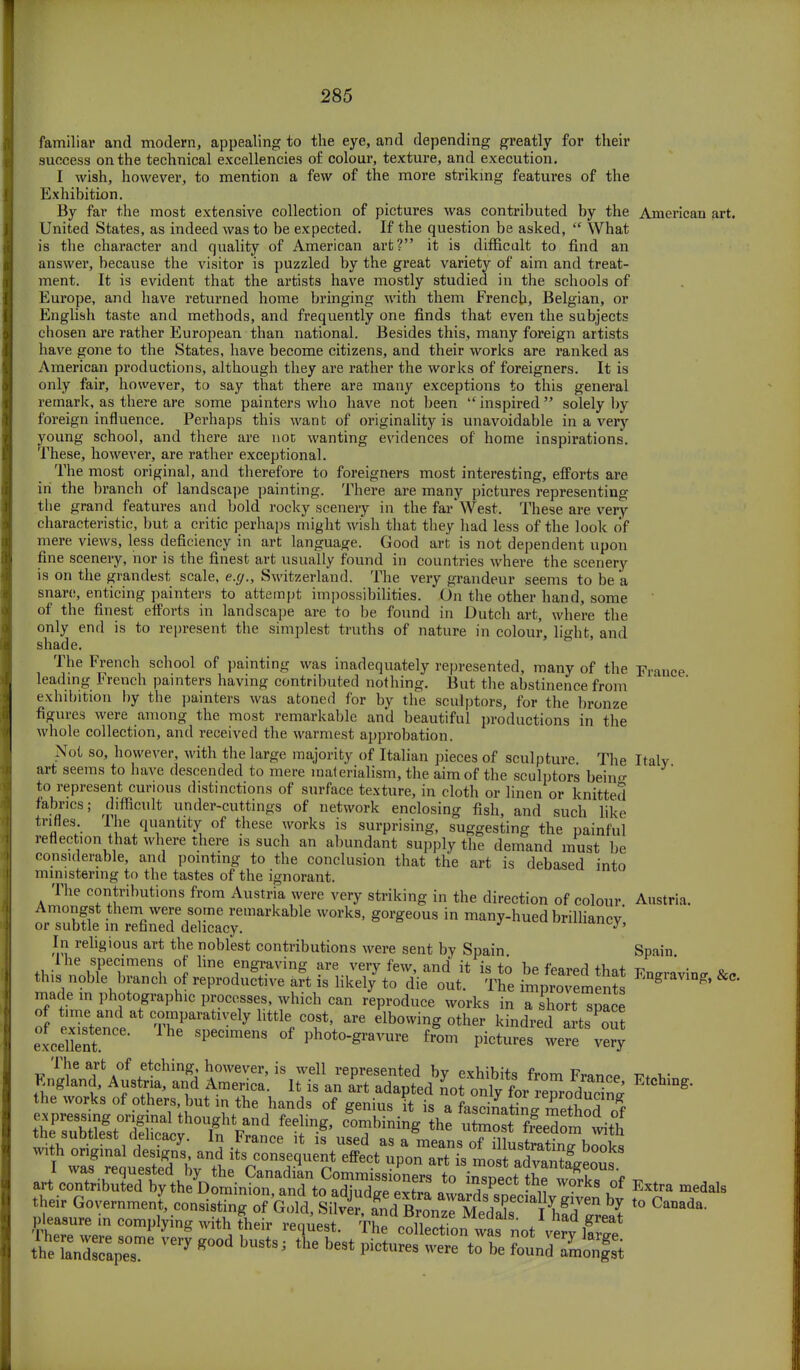 familiar and modern, appealing to the eye, and depending greatly for their success on the technical excellencies of colour, texture, and execution. I wish, however, to mention a few of the more striking features of the Exhibition. By far the most extensive collection of pictures was contributed by the American art. United States, as indeed was to be expected. If the question be asked,  What is the character and quality of American art? it is difficult to find an answer, because the visitor is puzzled by the great variety of aim and treat- ment. It is evident that the artists have mostly studied in the schools of Europe, and have returned home bringing with them French, Belgian, or English taste and methods, and frequently one finds that even the subjects chosen are rather European than national. Besides this, many foreign artists have gone to the States, have become citizens, and their works are ranked as American productions, although they are rather the works of foreigners. It is only fair, however, to say that there are many exceptions to this general remark, as there are some painters who have not been inspired solely by foreign influence. Perhaps this want of originality is unavoidable in a very young school, and there are not wanting evidences of home inspirations. These, however, are rather exceptional. The most original, and therefore to foreigners most interesting, efforts are in the branch of landscape painting. There are many pictures representing the grand features and bold rocky scenery in the far'West. These are very characteristic, but a critic perhaps might wish that they had less of the look of mere views, less deficiency in art language. Good art is not dependent upon fine scenery, nor is the finest art usually found in countries where the scenery is on the grandest scale, e.g., Switzerland. The very grandeur seems to be a snare, enticing painters to attempt impossibilities. On the other hand, some of the finest efforts in landscape are to be found in Dutch art, where the only end is to represent the simplest truths of nature in colour, lighfc, and shade. The French school of painting was inadequately represented, many of the France leading French painters having contributed nothing. But the abstinence from exhibition by the painters was atoned for by the sculptors, for the bronze figures were among the most remarkable and beautiful productions in the whole collection, and received the warmest approbation. Not so, however, with the large majority of Italian pieces of sculpture The Italy art seems to have descended to mere materialism, the aim of the sculptors bein«- to represent curious distinctions of surface texture, in cloth or linen or knitted fabrics; difficult under-cuttings of network enclosing fish, and such like trifles. The quantity of these works is surprising, suggesting the painful reflection that where there is such an abundant supply the demand must be considerable, and pointing to the conclusion that the art is debased into ministering to the tastes of the ignorant. The contributions from Austria were very striking in the direction of colour Austria. Amongst them were some remarkable works, gorgeous in many-hued brilliancy or subtle in refined delicacy. J iuu»m>ys In religious art the noblest contributions were sent by Spain Spain made in photographs process, which can reproduce works in a sho t pace of t,me and at comparatively httle cost, are elbowing other kindred arts out ;iene„tenCe' 11,6 SpeCime'13 °f P**™ ffom pictures were ver^ The art of etching, however, is well represented by exhibits from France iw-v r.ngland, Austria, and America. It is an art adapted not only for ZodudS * the works of others, hut in the hands of genius it is a fasciiatin» method „f artcSibu^ *° in/P-tthe wo'rks of Kxtra medal8 their Government consist,™ Go^^ - Canada, pleasure ,n complymg with their request. The collection was not vcrv 1?