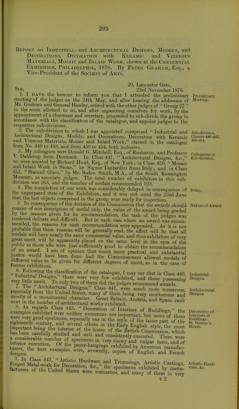 Report on Industrial/ and Architectural Designs, Models, and Decorations, Decoration with Keramic and Vitreous Materials, Mosaic and Inlaid Work, shown at the Centennial Exhibition, Philadelphia, 1876. By Peter Graham, Esq., a Vice-President of the Society of Arts. 20, Lancaster Gate, SlR> 23rd November 1876. 1. I have the honour to inform you that I attended the preliminary meeting of the judges on the 24th May, and after hearing the addresses of Mr. Goshorn and General Havvley, retired with the other judges of  Group 27  to the room allotted to us, and after organising ourselves for work, by the appointment of a chairman and secretary, proceeded to sub-divide the group in accordance with the classification of the catalogue, and appoint judges to the respective sub-divisions. 2. The sub-division to which I was appointed comprised  Industrial and Architectural Designs, Models, and Decorations, Decoration with Keramic and Vitreous Materials, Mosaic and Inlaid Work, classed in the catalogue from No. 440 to 443, and from 450 to 454, both inclusive. 3. My colleagues were Donald G. Mitchell, Esq., of Rushaven, and Professor V. Dahlerup from Denmark. In Class 441, Architectural Designs, &c  we were assisted by Richard Hunt, Esq., of New York; in Class 450,  Mosaic and Inlaid Work in Stone, by Signor Tantardini from Italy; and in Class 453, Stained Glass, by Mr. Soden Smith, M.A., of the South Kensington Museum, as associate judges. The total number of exhibitors in this sub- division was 265, and the number of medals recommended 103. 4. The completion of our work was considerably delayed in consequence of the unprepared state of the Exhibition, and it was not until the 23rd June that the last objects comprised in the group were ready for inspection. 5. In consequence of the decision of the Commission that the awards should consist of one description of medal only, the value of the award being graded by the reasons given for its recommendation, the task of the judges was rendered delicate and difficult. But in each case where an award was recom- mended, the reasons for such recommendation were appended. As it is not probable that these reasons will be generally read, the effect will be that all medals will have nearly the same commercial value, and thus exhibitors of very great merit will be apparently placed on the same level in the eyes of the public as those who were just sufficiently good to obtain the recommendation pi an award. I am of opinion that much more practical and substantial justice would have been done had the Commissioners allowed medals of fo^n«hi£tion8 S1V6n differCnt d6greeS °f merit'as in the case of  LlSnf -he cl,f sification of ^e catalogue, I may say that in Class 440, Industrial Designs, there were very few exhibited, and those possessing very little merit. To only two of themdid the judges ^oanuiieSd aSSST* The Architectural Designs, Class 441, were much more numerous especially from the United States, many of them being very merLr ous and mostly of a monumental character. Great Britain, Aiistria, and Spain rank next in the number of architectural works exhibited. 1 8. As regards Class 443,  Decoration of Interiors of Building  the examples exhibited were neither numerous nor important?butsonS them were very good specimens, especially one in the style oHhe iakr parfof S eighteenth century and several others in the Eariy Enghsl style^L most important being the interior of the house of thP bt.rie>.tne most ha, been carefnily studied and well anTctSta^^SS^'^ .nS e^cntioT Of tSPeCinT in ^ nd tiSlJdrf tare™ the beT'fr.mnt Vmr-h^ng, exhibited by American mannfac- deS, ' MamPlea ™. avowedly, copies of English and French Preliminary Meeting. designs. Sub-division, Classes 410-443, 450-454. Colleagues in Sub-division. Delay. Nature of Award. Industrial Designs. Architectural Designs. Decoration of Interiors of Buildings: St. George's House. specimens numerous, and many of by them in T 2 Artistic Hard- ware, &c. very