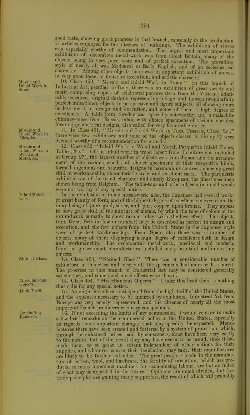 Mosaic and Inlaid Work in Stone. Mosaic and Inlaid Work in Tiles, &c. Mosaic and Inlaid Work in Wood a nd Metal, &c. Inlaid Metal- work. Stained Glass. Miscellaneous Objects. High Tariff. Concluding Eemarks- good taste, showing great progress in that branch, especially in the production ot articles employed for the interiors of buildings. The exhibition of stoves was especially worthy of commendation. The largest and most important exhibition of decorative metal-work was from Great Britain, many of the objects being in very pure taste and of perfect execution. The prevailing style of nearly all was Mediaeval or Early English, and of an ecclesiastical character. Among other objects there was an important exhibition of stoves, in very good taste, of first-rate execution, and artistic character. 10. Class 450,  Mosaic and Inlaid Work in Stone. In this branch of Industrial Art, peculiar to Italy, there was an exhibition of great variety and merit, comprising copies of celebrated pictures (two from the Vatican) admi- rably executed, original designs representing foliage and flowers (wonderfully perfect imitations), objects in perspective and figure subjects, all showing more or less merit in design and execution, and some of them a high degree of excellence. A table from Sweden was specially noteworthy, and a malachite chimney-piece from Russia, inlaid with choice specimens of various marbles, forming geometrical designs, also called for very favourable notice. 11. In Class 451,  Mosaic and Inlaid Work in Tiles, Tesserae, Glass, &c, there were few exhibitors, and none of the objects classed in Group 27 were deemed worthy of a recommendation for a medal. 12. Class 452,  Inlaid Work in Wood and Metal, Parquetrie Inlaid Floors, Tables, &c. Of the inlaid work in wood (apart from furniture not included in Group 27), the largest number of objects was from Japan, and the arrange- ment of the various woods, all choice specimens of their respective kinds, formed ingenious and beautiful designs in harmonious contrast, showing great skill in workmanship, characteristic style, and excellent taste. The parquetrie exhibited was of the usual character and chiefly European, the finest specimen shown being from Belgium. The table-tops and other objects in inlaid woods were not worthy of any special notice. In the exhibition of inlaid metal-work also, the Japanese had several works of great beauty of form, and of the highest degree of excellence in execution, the inlay being of pure gold, silver, and pure copper upon bronze. They appear to have great skill in the mixture of metals, by which the tone of colour of the groundwork is made to show various inlays with the best effect. The objects from Great Britain (few in number) may be described as perfect in design and execution, and the few objects from the United States in the Japanese style were of perfect workmanship. From Spain also there was a number of objects, many of them displaying a high degree of excellence both in design and workmanship. The ornamental metal-work, mediaeval and modern, from the government manufactories, included many beautiful and interesting objects. 13. Class 453,  Stained Glass. There was a considerable number of exhibitors in this class, and nearly all the specimens had more or less merit. The progress in this branch of Industrial Art may be considered generally satisfactory, and some good novel effects were shown. 14. Class 454,  Miscellaneous Objects. Under this head there is nothing that calls for any special notice. 15. As might have been anticipated from the high tariff of the United States, and the expenses necessary to be incurred by exhibitors, Industrial Art from Europe was very poorly represented, and the absence of nearly all the most important French producers was very conspicuous. 16. If not exceeding the limits of my commission, I would venture to make a few brief remarks on the commercial policyin the United States, especially as regards some important changes that may speedily be expected. Manu- factures there have been created and fostered by a system of protection, which, through the enhanced prices paid by consumers, must have been very costly to the nation, but of the result they may have reason to be proud, since it has made them to so great an extent independent of other nations for their supplies, and whatever course their legislation may take, their manufactures are likely to be further extended. The great progress made in the manufac- ture of cotton, wool, and hardware, the fertility of invention, which has pro- duced so many ingenious machines for economising labour, are but an index of what may be expected in the future. Opinions are much divided, but free trade principles are gaining many supporters, the result of which will probably