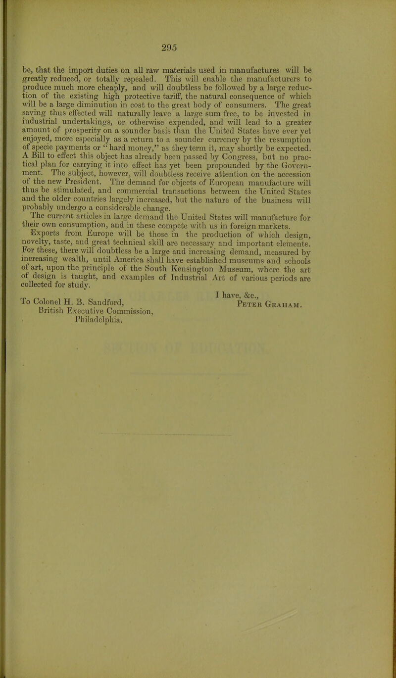 be, that the import duties on all raw materials used in manufactures will be greatly reduced, or totally repealed. This will enable the manufacturers to produce much more cheaply, and will doubtless be followed by a large reduc- tion of the existing high protective tariff, the natural consequence of which will be a large diminution in cost to the great body of consumers. The great saving thus effected will naturally leave a large sum free, to be invested in industrial undertakings, or otherwise expended, and will lead to a greater amount of prosperity on a sounder basis than the United States have ever yet enjoyed, more especially as a return to a sounder currency by the resumption of specie payments or  hard money, as they term it, may shortly be expected. A Bill to effect this object has already been passed by Congress, but no prac- tical plan for carrying it into effect has yet been propounded by the Govern- ment. The subject, however, will doubtless receive attention on the accession of the new President. The demand for objects of European manufacture will thus be stimulated, and commercial transactions between the United States and the older countries largely increased, but the nature of the business will probably undergo a considerable change. The current articles in large demand the United States will manufacture for their own consumption, and in these compete with us in foreign markets. Exports from Europe will be those in the production of which design, novelty, taste, and great technical skill are necessary and important elements. For these, there will doubtless be a large and increasing demand, measured by increasing wealth, until America shall have established museums and schools of art, upon the principle of the South Kensington Museum, where the art of design is taught, and examples of Industrial Art of various periods are collected for study. I have, &c, lo Colonel H. S. Sandford, Peter Graham. British Executive Commission, Philadelphia.