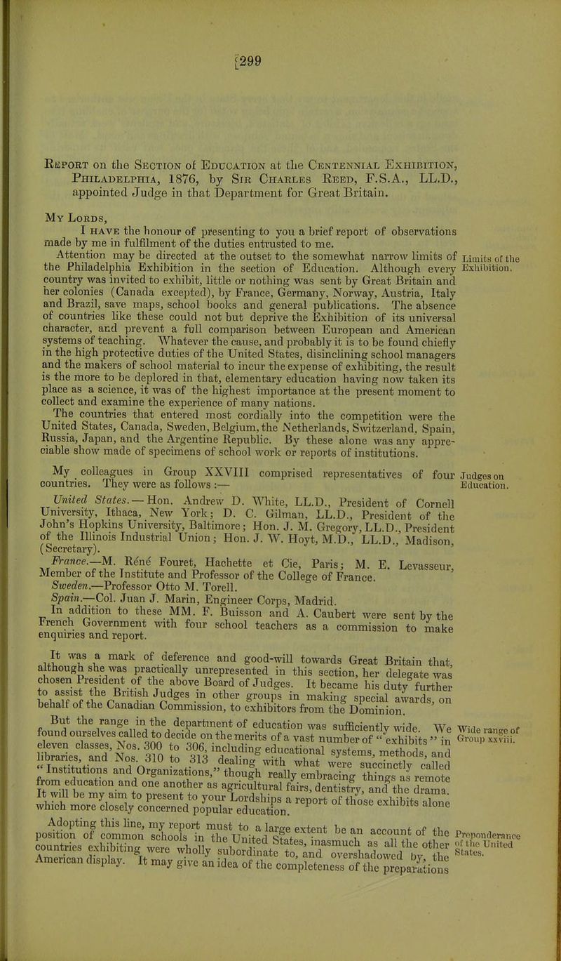 [299 Report on the Section of Education at the Centennial Exhibition, Philadelphia, 1876, by Sik Charles Reed, F.S.A., LL.D., appointed Judge in that Department for Great Britain. My Lords, I have the honour of presenting to you a brief report of observations made by me in fulfilment of the duties entrusted to me. Attention may be directed at the outset to the somewhat narrow limits of Limits of the the Philadelphia Exhibition in the section of Education. Although every Exhibition, country was invited to exhibit, little or nothing was sent by Great Britain and her colonies (Canada excepted), by France, Germany, Norway, Austria, Italy and Brazil, save maps, school books and general publications. The absence of countries like these could not but deprive the Exhibition of its universal character, and prevent a full comparison between European and American systems of teaching. Whatever the cause, and probably it is to be found chiefly in the high protective duties of the United States, disinclining school managers and the makers of school material to incur the expense of exhibiting, the result is the more to be deplored in that, elementary education having now taken its place as a science, it was of the highest importance at the present moment to collect and examine the experience of many nations. The countries that entered most cordially into the competition were the United States, Canada, Sweden, Belgium, the Netherlands, Switzerland, Spain, Russia, Japan, and the Argentine Republic. By these alone was any appre- ciable show made of specimens of school work or reports of institutions. My colleagues in Group XXVIII comprised representatives of four Judges on countries. They were as follows :— Education. United States. — Hon. Andrew D. White, LL.D., President of Cornell University, Ithaca, New York; D. C. Gilman, LL.D., President of the John's Hopkins University, Baltimore; Hon. J. M. Gregory,LL.D. President of the Illinois Industrial Union; Hon. J. W. Hoyt, M.D., LL.D., Madison (Secretary). France.—M. Rene Fouret, Hachette et Cie, Paris; M. E. Levasseur, Member of the Institute and Professor of the College of France. Sweden.—Professor Otto M. Torell. Spain.—Col. Juan J. Marin, Engineer Corps, Madrid. In addition to these MM. F. Buisson and A. Caubert were sent by the French Government with four school teachers as a commission to make enquiries and report. It was a mark of deference and good-will towards Great Britain that although she was practically unrepresented in this section, her delegate was chosen President of the above Board of Judges. It became his duty further to assist the British Judges m other groups in making special awards, on behalf of the Canadian Commission, to exhibitors from the Dominion. But the range in the department of education was sufficiently wide We Wide ran.ro of WenTalTN^ ltraries and Nos 310 to $ H 1 g al Systems> methods> and oraries, ana i\os., 3W to 313 dealing with what were succinctlv called Institutions and Organizations, though really embracing SJasrSS from education and one another as agricultural fairs, dentistryanfthe Z It, will be my aim to present to your Lordships a report of thow exhJiteXi which more closely concerned popular education exmmts alone countries exhibiting werl wholly suWdttft^T^) *S all,the other S^™** American display. W^S^ nee