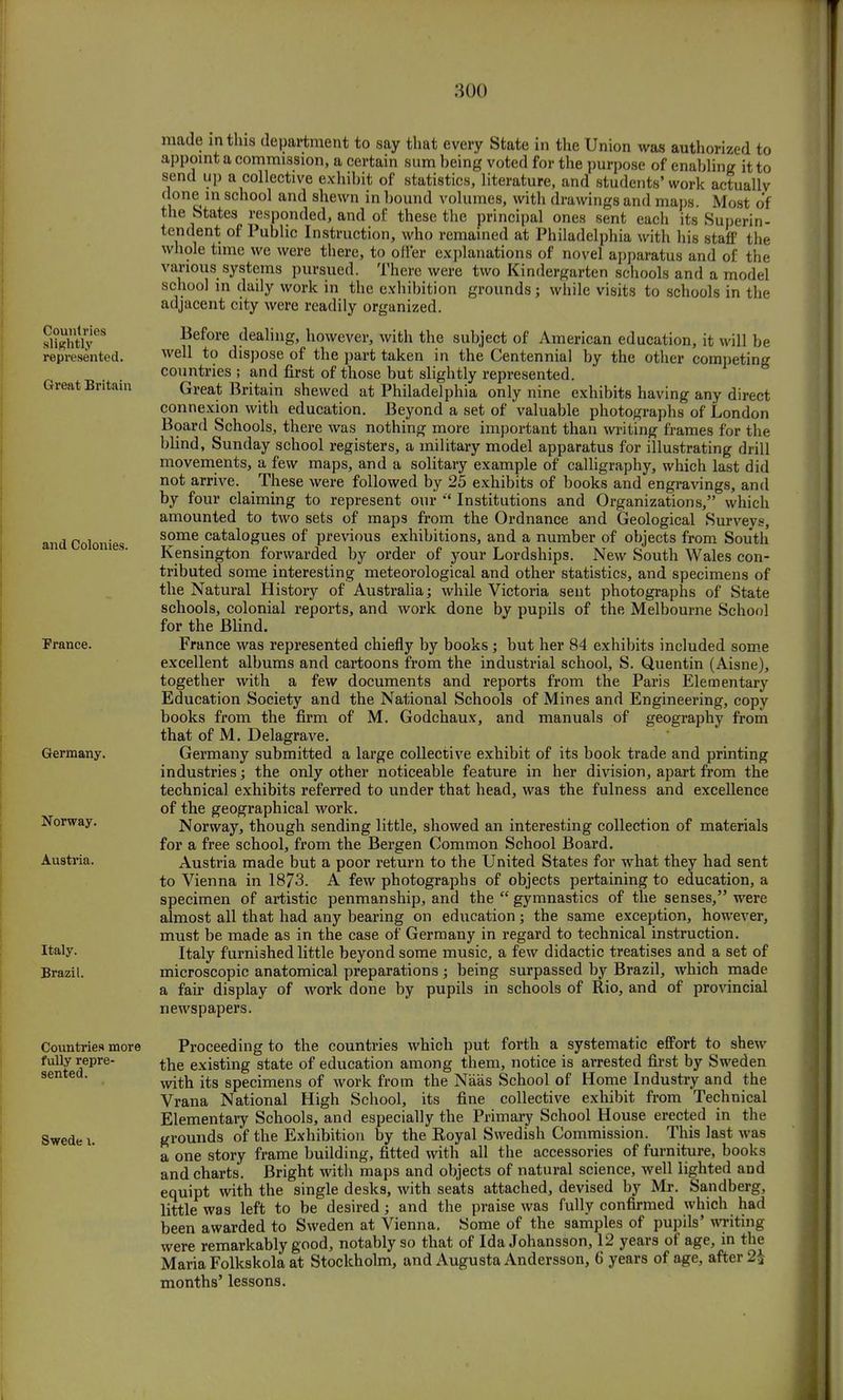 Countries slightly represented. Great Britain and Colonies. France. Germany. Norway. Austria. Italy. Brazil. Countries more fully repre- sented. Swede 1. made in this department to say that every State in the Union was authorized to appoint a commission, a certain sum being voted for the purpose of enabling it to send up a collective exhibit of statistics, literature, and students'work actually done in school and shewn in bound volumes, with drawings and maps. Most of the States responded, and of these the principal ones sent each its Superin- tendent of Public Instruction, who remained at Philadelphia with his staff the whole time we were there, to offer explanations of novel apparatus and of the various systems pursued. There were two Kindergarten schools and a model school in daily work in the exhibition grounds; while visits to schools in the adjacent city were readily organized. Before dealing, however, with the subject of American education, it will be well to dispose of the part taken in the Centennial by the other competing countries ; and first of those but slightly represented. Great Britain shewed at Philadelphia only nine exhibits having any direct connexion with education. Beyond a set of valuable photographs of London Board Schools, there was nothing more important than writing frames for the blind, Sunday school registers, a military model apparatus for illustrating drill movements, a few maps, and a solitary example of calligraphy, which last did not arrive. These were followed by 25 exhibits of books and engravings, and by four claiming to represent our  Institutions and Organizations, which amounted to two sets of maps from the Ordnance and Geological Surveys, some catalogues of previous exhibitions, and a number of objects from South Kensington forwarded by order of your Lordships. New South Wales con- tributed some interesting meteorological and other statistics, and specimens of the Natural History of Australia; while Victoria sent photographs of State schools, colonial reports, and work done by pupils of the Melbourne School for the Blind. France was represented chiefly by books ; but her 84 exhibits included some excellent albums and cartoons from the industrial school, S. Quentin (Aisne), together with a few documents and reports from the Paris Elementary Education Society and the National Schools of Mines and Engineering, copy books from the firm of M. Godchaux, and manuals of geography from that of M. Delagrave. Germany submitted a large collective exhibit of its book trade and printing industries; the only other noticeable feature in her division, apart from the technical exhibits referred to under that head, was the fulness and excellence of the geographical work. Norway, though sending little, showed an interesting collection of materials for a free school, from the Bergen Common School Board. Austria made but a poor return to the United States for what they had sent to Vienna in 1873. A few photographs of objects pertaining to education, a specimen of artistic penmanship, and the  gymnastics of the senses, were almost all that had any bearing on education; the same exception, however, must be made as in the case of Germany in regard to technical instruction. Italy furnished little beyond some music, a few didactic treatises and a set of microscopic anatomical preparations ; being surpassed by Brazil, which made a fair display of work done by pupils in schools of Rio, and of provincial newspapers. Proceeding to the countries which put forth a systematic effort to shew the existing state of education among them, notice is arrested first by Sweden with its specimens of work from the Naas School of Home Industry and the Vrana National High School, its fine collective exhibit from Technical Elementary Schools, and especially the Primary School House erected in the grounds of the Exhibition by the Royal Swedish Commission. This last was a one story frame budding, fitted with all the accessories of furniture, books and charts. Bright with maps and objects of natural science, well lighted and equipt with the single desks, with seats attached, devised by Mr. Sandberg, little was left to be desired j and the praise was fully confirmed which had been awarded to Sweden at Vienna. Some of the samples of pupils' writing were remarkably good, notably so that of Ida Johansson, 12 years of age, in the Maria Folkskola at Stockholm, and Augusta Andersson, 6 years of age, after 2\ months' lessons.