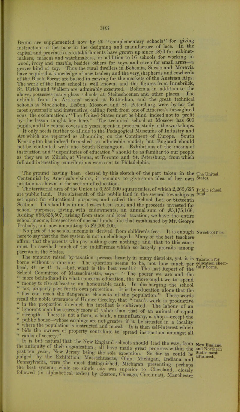 Briinn are supplemented now by 20 complementary schools for giving instruction to the poor in the designing and manufacture of lace. In the capital and provinces six establishments have grown up since 1870 for cabinet- makers, masons and watchmakers, in addition to 16 schools for working in wood, ivory and marble, besides others for toys, and seven for small arms—a graver kind of toy. Thus the rural dwellers in Bohemia, Silesia and Moravia have acquired a knowledge of new trades; and the very^shepherds and cowherds of the Black Forest are busied in carving for the markets of the Austrian Alps. The work of the Imst school is well known, and the figures from Innsbruck, St. Ulrich and Wallern are admirably executed. Bohemia, in addition to the above, possesses many glass schools at Steinschoenen and other places. The exhibits from the Artisans' school at Rotterdam, and the great technical schools at Stockholm, Lisbon, Moscow, and St. Petersburg, were by far the most systematic and instructive, calling forth from one of America's far-sighted sons the exclamation : The United States must be blind indeed not to profit by the lesson taught her here. The technical school at Moscow has 600 pupils, and the course covers six years, spent in practical study in the workshops. It only needs further to allude to the Pedagogical Museums of Industry and Art which are reported as abounding on the Continent of Europe. South Kensington has indeed furnished an admirable model; but England should not be contented with one South Kensington. Exhibitions of the means of instruction and  depositories of education  should be as familiar to our people as they are at Zurich, at Vienna, at Toronto and St. Petersburg, from which full and interesting contributions were sent to Philadelphia. The ground having been cleared by this sketch of the part taken in the The United Centennial by America's visitors, it remains to give some idea of her own States, position as shown in the section of education. The territorial area of the Union is 3,250,000 square miles, of which 2,265,625 Public school are public land. One sixteenth of this public land in the several townships is fund- set apart for educational purposes, and called the School Lot, or Sixteenth Section. This land has in most cases been sold, and the proceeds invested for school purposes, giving, with endowments, an annual sum of #5,176,166. Adding $58,855,507, arising from state and local taxation, we have the entire school income, irrespective of special funds, like that established by Mr. George Peabody, and now amounting to #2,000,000. No part of the school income is derived from children's fees. It is enough No school fees, hereto say that the free system is not unchallenged. Many of the best teachers affirm that the parents who pay nothing care nothing; and that to this cause must be ascribed much of the indifference which so largely prevails among parents in the States. The amount raised by taxation presses heavily in many districts, yet it is Taxation for borne without a murmur. The question seems to be, not how much per education cheer- head, 41. or 41. 4s.—but, what is the best result ? The last Report of the fully borne- School Committee of Massachusetts, says:— The poorer we are and the  more behindhand in what concerns education, the more ought we to spend  money to rise at least to an honourable rank. In discharging the school  ta*> property pays for its own protection. It is by education alone that the  law can reach the dangerous elements of the population. These words recall the noble utterance of Horace Greeley, that  man's work is productive  in the proportion in which his intellect is cultivated. The labour of an  ignorant man has scarcely more of value than that of an animal of equal strength. There is not a farm, a bank, a manufactory, a shop—except the public house—whose earnings are not greater if it be situated in a locality « ^jxt l,0Pulatl°n 18 instructed and moral. It is then self-interest which bids the owners of property contribute to spread instruction amongst all  ranks of society. ° It is but natural that the New England schools should lead the way, from New Encland the antiquity of their organization; all have made great progress within the SasSCS past ten years New Jersey being the sole exception. So far as could be States most judged by the Exhibition, Massachusetts, Ohio, Michigan, Indiana and advailced-- Pennsylvania were the most distinguished, Michigan presenting perhaps the best system; while no single city was superior to Cleveland, closely followed (in alphabetical order) by Boston, Chicago, Cincinnati, Manchester