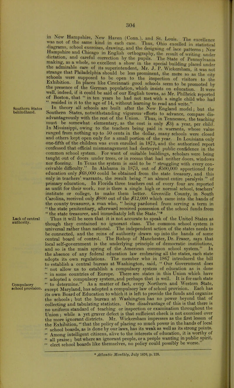 in New Hampshire, was not of the same New Lack of central authority. Compulsory school provision. Haven (Conn.), and St. Louis. The excellence kind in each case. Thus, Ohio excelled in statistical diagrams, school exercises, drawing, and the designing of lace patterns 5 New Hampshire and Chicago in English orthography, the result of writing under dictation, and careful correction by the pupils. The State of Pennsylvania making, as a whole, so excellent a show in the special building placed under the admirable care of its superintendent, Mr. J. P, Wickersham, it was not strange that Philadelphia should be less prominent, the more so as the city schools were supposed to be open to the inspection of visitors to the Exhibition. In places like Cincinnati good schools seem to be promoted by the presence of the German population, which insists on education. It were well, indeed, if it could be said of our English towns, as Mr. Philbrick reported of Boston, that  in ten years he had not met with a single child who had resided in it to the age of 14, without learning to read and write. In theory all schools are built after the New England model; but the Southern States, notwithstanding vigorous efforts to advance, compare dis- advantageously with the rest of the Union. Thus, in Tennessee, the teaching must be somewhat elementary, as the cost is only #3£ a year, per child. In Mississippi, owing to the teachers being paid in warrants, whose value Southern States behindhand. ranged from nothing up to 50 cents in the dollar, many schools were closed and others kept open only for a small portion of the year. In Louisiana only one-fifth of the children was even enrolled in 1873, and the authorized report confessed that official mismanagement had destroyed public confidence in the common school system. For want of suitable buildings, scholars were being taught out of doors under trees, or in rooms that had neither doors, windoivs nor flooring. In Texas the system is said to be  struggling with every con- ceivable difficulty. In Alabama in 1873, out of #500,000' apportioned for education only $68,000 could be obtained from the state treasury, and this only in teachers' warrants, the result being  an almost entire paralysis  of primary education, In Florida three teachers out of every four are reported as unfit for their work, nor is there a single high or normal school, teachers' institute or college, to make them better. Grenville County, in South Carolina, received only #800 out of the #12,000 which came into the hands of the county treasurer, a man who,  being pardoned from serving a term in  the state penitentiary, afterward received possession of the school funds from  the state treasurer, and immediately left the State.'5* Thus it will be seen that it is not accurate to speak of the United States as though they contained no ignorant class. The common school system is universal rather than national. The independent action of the states needs to be connected, and the reins of authority drawn up into the hands of some central board of control. The Bishop of Manchester, Dr. Fraser, says that local self-government is the underlying principle of democratic institutions, and so is the main spring of the American common school system. In the absence of any federal education law embracing all the states, each state adopts its own regulations. The member who in 1867 introduced the bill to establish a central bureau at Washington, said,  Our Government does  not allow us to establish a compulsory system of education as is done  in some countries of Europe. There are states in this Union which have  adopted a compulsory system, and perhaps that is well. It is for each state  to determine. As a matter of fact, every Northern and Western State, except Maryland, has adopted a compulsory law of school provision. Each has its own Board of Education to which it is left to provide the funds and organize the schools; but the bureau at Washington has no power beyond that of collecting and tabulating statistics. One disadvantage of this is that there is no uniform standard of teaching or inspection or examination throughout the Union ; while a yet graver defect is that sufficient check is not exercised over the more ignorant districts. Mr. Wickersham impresses as the first lesson of the Exhibition^  that the policy of placing so much power in the hands of local  school boards, as is done by our laws, has its weak as well as its strong points;  Among intelligent citizens, alive to the interests of education, it is worthy of  all praise; but where an ignorant people, or a people wanting in public spirit.  elect school boards like themselves, no policy could possibly be worse. * Atlantic Monthly, July 1876, p. 128.