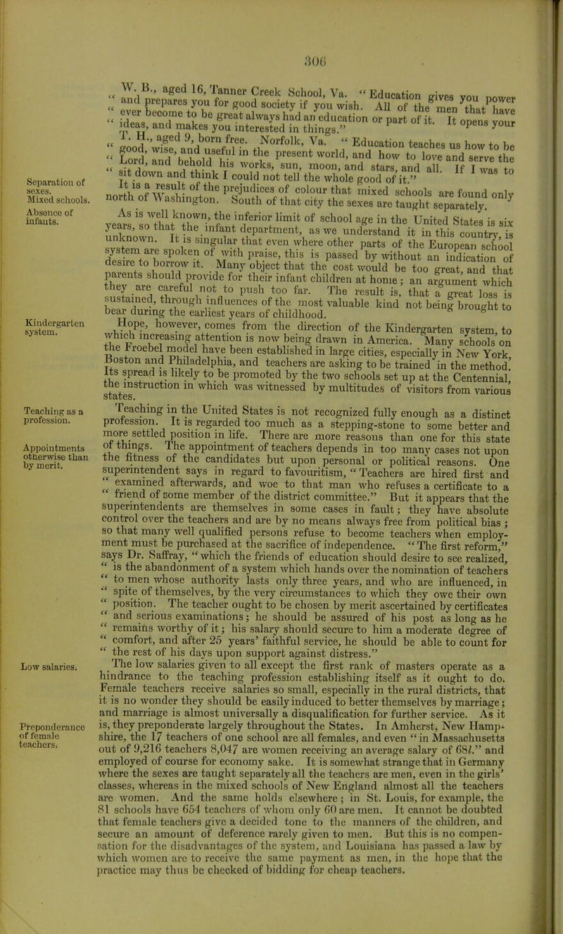 :}()(> Separation of soxes. Mixed schools. Absonco of infants. Kindergarten system. Teaching as a profession. Appointments otherwise than by merit. Low salaries* Preponderance of female teachers* « iood waiSdnnHb°rn/r,e-* Z0* Va-  Education teaches us how to be  Lord' and 'behold8^ 1 S ^ preMnt W°rld' and how to love «>d serve the « sSvn lS; , hrlS W?,ks' sun' moon' and 8tars» an°- all. If I was to sit down and think I could not tell the whole good of it » „ iV8 ?w8U^ °f the Pre.iudice8 of colour that mixed schools are found onlv north of Washington. South of that city the sexes are tl^ sTVlrZy °*7 As is well known, the inferior limit of school age in the United States is «iv years, so that the infant department, as we understandI it in thisTountrV s unknown. It is singular that even where other parts of the European schoo system are spoken of with praise, this is passed by without anTndTcation of desue to borrow it. Many object that the cost would be too great and tha parents should provide for their infant children at home, an Jgument whfch -3 ^eful°V° P»sh too far. The result is, that a§ greatloss is sustained, through influences of the most valuable kind not being brought to bear during the earliest years of childhood. 8 uroufeI 10 Hope, however, comes from the direction of the Kindergarten system to which increasing attention is now being drawn in America. Many schools on the *roebel model have been established in large cities, especially in New York Boston and Philadelphia, and teachers are asking to be trained in the method! Its spread is likely to be promoted by the two schools set up at the Centennial, the instruction in which was witnessed by multitudes of visitors from various states. Teaching in the United States is not recognized fully enough as a distinct profession It is regarded too much as a stepping-stone to some better and more settled position in life. There are more reasons than one for this state ot things. The appointment of teachers depends in too many cases not upon the fitness of the candidates but upon personal or political reasons. One superintendent says in regard to favouritism,  Teachers are hired first and examined afterwards, and woe to that man who refuses a certificate to a friend of some member of the district committee. But it appears that the superintendents are themselves in some cases in fault; they have absolute control over the teachers and are by no means always free from political bias ; so that many well qualified persons refuse to become teachers when employ- ment must be purchased at the sacrifice of independence.  The first reform, says Dr. Saffray, 'f which the friends of education should desire to see realized,  is the abandonment of a system which hands over the nomination of teachers  to men whose authority lasts only three years, and who are influenced, in spite of themselves, by the very circumstances to which they owe their own  position. The teacher ought to be chosen by merit ascertained by certificates  and serious examinations; he should be assured of his post as long as he  remains worthy of it; his salary should secure to him a moderate degree of  comfort, and after 25 years' faithful service, he should be able to count for  the rest of his days upon support against distress. The low salaries given to all except the first rank of masters operate as a hindrance to the teaching profession establishing itself as it ought to do. Female teachers receive salaries so small, especially in the rural districts, that it is no wonder they should be easily induced to better themselves by marriage; and marriage is almost universally a disqualification for further service. As it is, they preponderate largely throughout the States. In Amherstj New Hamp^ shire, the 17 teachers of one school are all females, and even in Massachusetts out of 9,216 teachers 8,047 are women receiving an average salary of 681. and employed of course for economy sake. It is somewhat strange that in Germany where the sexes are taught separately all the teachers are men, even in the girls' classes, whereas in the mixed schools of New England almost all the teachers are women. And the same holds elsewhere ; in St. Louis, for example, the 81 schools have 654 teachers of whom only 60 are men. It cannot be doubted that female teachers give a decided tone to the manners of the children, and secure an amount of deference rarely given to men. But this is no compen- sation for the disadvantages of the system, and Louisiana has passed a law by which women are to receive the same payment as men, in the hope that the practice may thus be checked of bidding for cheap teachers.