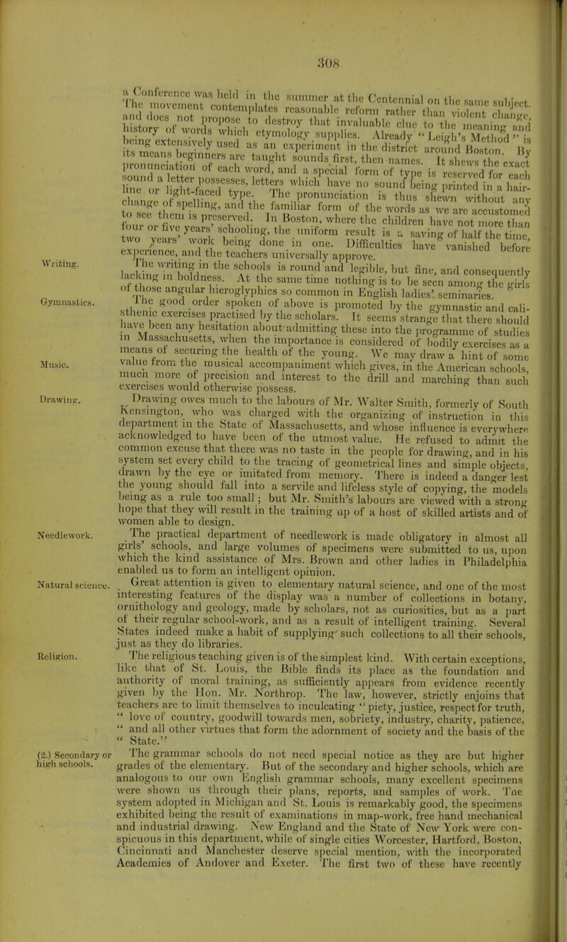 Writing. Gymnastics. Music. Drawing-. Needlework. Natural science. Religion, (2.) Secondary or high schools. i!l,.n l i «. Cach Word' antl a snecial lorm of type is reserved for each ^•ttiST^^S Which haVC n° --^ing printed in a 1 at irae oi J glit-laced type. The pronunciation is thus shewn without «nv change of spelhng, and the familiar form of the word a we areaccustomed to see them is preserved. In Boston, where the children have not more than our or live years' schooling, the uniform result is a ZR hllTS!^ Serine iffLttt d°ne-in T- DifficultieS ^ ^STuSI experience, and the teachers universally approve. ltck 1'intlnpf *tl°?lS iS r°U+nd aUd l&m> but fint-> and consequently lacking in boldness. At the same time nothing is to he seen amonir the trirls of those angular hieroglyphics so common in English ladies' seminaries * ine good order spoken of above is promoted by the gymnastic and cali sttjenjc. exercises practised by the scholars! It seen/strangf that there houa have been any hesitation about admitting these into the programme of studies in Massachusetts, when the importance is considered of hodily exercises as a means of securing the health of the young. We may draw a hint of some* value from the musical accompaniment which gives, in the American schools mucn more of precision and interest to the drill and marching than such exercises would otherwise possess. Drawing owes much to the labours of Mr. Walter Smith, formerly of South Kensington, who was charged with the organizing of instruction in this department m the State of Massachusetts, and whose influence is everywhere, acknowledged to have been of the utmost value. He refused to admit the common excuse that there was no taste in the people for drawing, and in his system set every child to the tracing of geometrical lines and simple objects drawn by the eye or imitated from memory. There is indeed a danger lest the young should fall into a servile and lifeless style of copying, the models being as a rule too small; but Mr. Smith's labours are viewed with a strong hope that they will result in the training up of a host of skilled artists and of women able to design. The practical department of needlework is made obligatory in almost all girls' schools, and large volumes of specimens were submitted to us, upon which the kind assistance of Mrs. Brown and other ladies in Philadelphia enabled us to form an intelligent opinion. Great attention is given to elementary natural science, and one of the most interesting features of the display was a number of collections in botany, ornithology and geology, made by scholars, not as curiosities, but as a part or their regular school-work, and as a result of intelligent training. Several States indeed make a habit of supplying such collections to all their schools, just as they do libraries. The religious teaching given is of the simplest kind. With certain exceptions, like that of St. Louis, the Bible finds its place as the foundation and authority of moral training, as sufficiently appears from evidence recently given by the Hon. Mr. Northrop. The law, however, strictly enjoins that teachers are to limit themselves to inculcating  piety, justice, respect for truth,  love of country, goodwill towards men, sobriety, industry, charity, patience,  and all other virtues that form the adornment of society and the basis of the  State. The grammar schools do not need special notice as they are but higher grades of the elementary. But of the secondary and higher schools, which are analogous to our own English grammar schools, many excellent specimens were shown us through their plans, reports, and samples of work. Tne system adopted in Michigan and St. Louis is remarkably good, the specimens exhibited being the result of examinations in map-work, free hand mechanical and industrial drawing. New England and the State of New York were con- spicuous in this department, while of single cities Worcester, Hartford, Boston, Cincinnati and Manchester deserve special mention, with the incorporated Academies of Andover and Exeter. The first two of these have recently