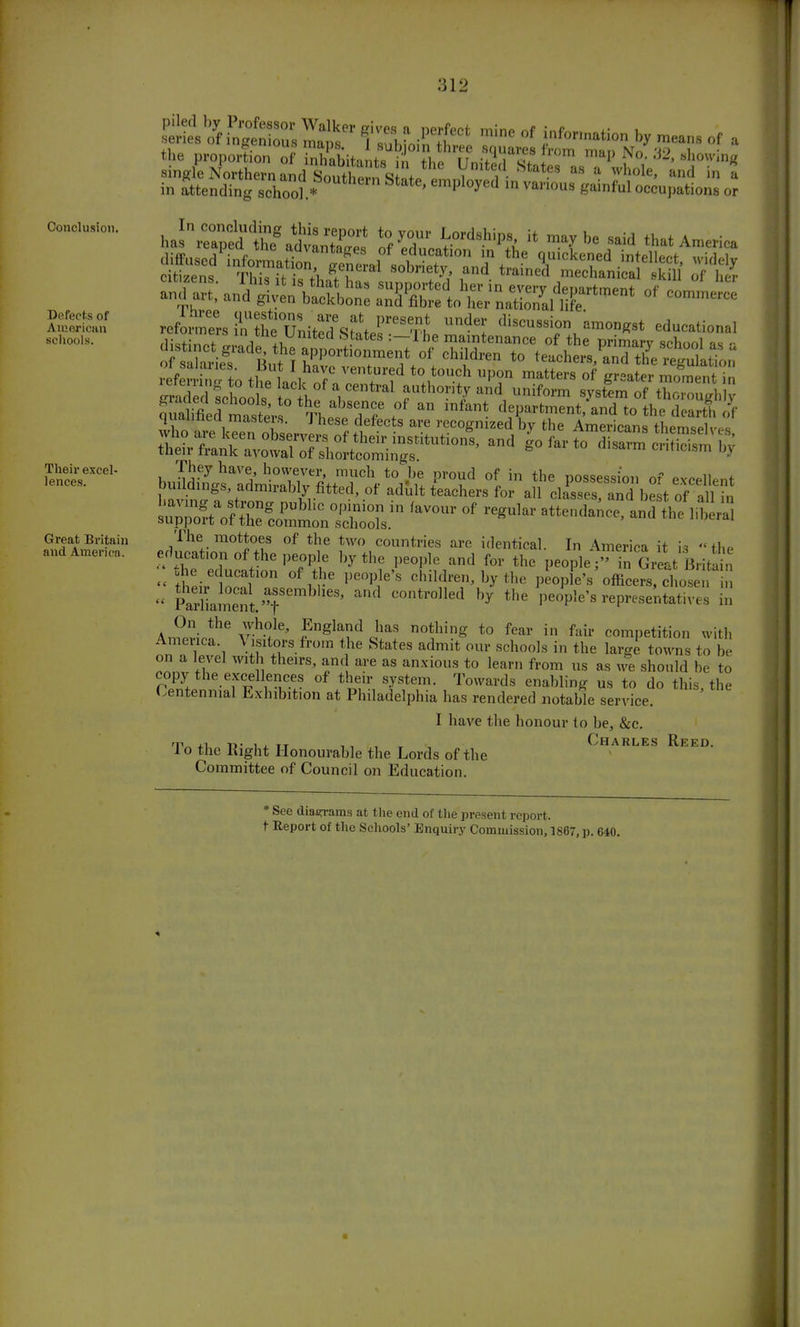 Conclusion. Defects of American schools. Their excel- lences. Great Britain and Americn. the proportion of inhabitants m T^i&A <su7 ™P ^o. J2, showmg ica reform HS't^sSijrX ^ 'lis« ™0DK8t educational They have, however, ranch to be proud of in the possession of excellent buildings, admirably fitted, of adult teachers for all closes! and be t of alb StVf r? PUbhC °'T °i 'aV0Ur °f regUkr ^tendance aiTtlie lib r support ot the common schools. The mottoes of the two countries are identical. In America it is the erlncat.on of the people by the people and for the people- n Great BritaVn « t tJ° °7?e pe°PieS ^Idr^ bythe people's officers, chosen   SSSa^t'T controlled by the people's representatives in A^n* VM* fng]Tltl n0t}g t0 fear in Mv competition with Ameuca \ isilors from the States admit our schools in the large towns to be on a level with theirs, and are as anxious to learn from us as we should be to copy the excellences of their system. Towards enabling us to do this the Centennial Exhibition at Philadelphia has rendered notable service I have the honour to be, &c. 'Vr\ +v. r>' i x tt ii , T Charles Reed. lo the Right Honourable the Lords of the Committee of Council on Education. * See diagrams at the end of the present report. t Report of the Schools' Enquiry Commission, 1867, p. 640. ■