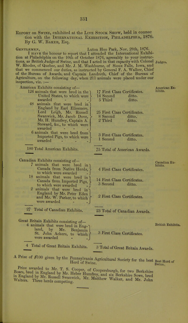 Report on Swine, exhibited at the Live Stock Show, held in connec tion with the International Exhibition, Philadelphia, 1876. By G. W. Baker, Esq. Gentlemen, Luton Hoo Park, Nov. 28th, 1876- _ I have the honour to report that I attended the International Exhibi- tion at Philadelphia on the 10th of October 1876, agreeably to your instruc- tions, as British Judge of Swine, and that I acted in that capacity with Colonel judges. W. Rhodes, of Quebec, and Mr. J. M. Washburne, of Sioux Falls, Iowa, and that we commenced our duties, as instructed by General F. A. Walker, Chief of the Bureau of Awards, and Captain Landreth, Chief of the Bureau of Agriculture, on the following day, when 211 animals were placed under our inspection, viz. :— American Exhibits consisting of— 126 animals that were bred in the United States, to which were awarded - - - 48 animals that were bred in England by Earl Ellesmere, Lord Leigh, Mr. Russell Swanwick, Mr. Jacob Dove, Mr. H. Humfrey, Captain A. Steward, &c., to which were awarded - 6 animals that were bred from Imported Pigs, to which were awarded - 180 Total American Exhibits. 17 First Class Certificates. 14 Second ditto. 5 Third ditto. 25 First Class Certificates. 8 Second ditto. 2 Third ditto. 3 First Class Certificates. 1 Second ditto. American Ex- hibits. 75 Total of American Awards. Canadian Exhibits consisting of— 7 animals that were bred in~) Canada from Native Herds, I to which were awarded - J 18 animals that were bred in] Canada from Imported Pigs, L to which were awarded - J 2 animals that were bred in England by Mr. Peter Eden and Mr. W. Parker, to which were awarded 4 First Class Certificates. 14 First Class Certificates. 3 Second ditto. 2 First Class Certificates. Canadian Ex- hibits. 27 Total of Canadian Exhibits. 23 Total of Canadian Awards. Great Britain Exhibits consisting of— 4 animals that were bred in Eng-~ land, by Mr. Benjamin St. John Ackers, to which were awarded British Exhibits. 3 First Class Certificates. 4 Total of Great Britain Exh*its. JTotal of Great Britain Awards. APrize of^lOO given by the ^^AgrioulW Society for the best Best Herd of mc- Swine. BoPClr:r„^„Xntbv\r'H2Pe& °f fC°°P«!^> *» two Berkshire