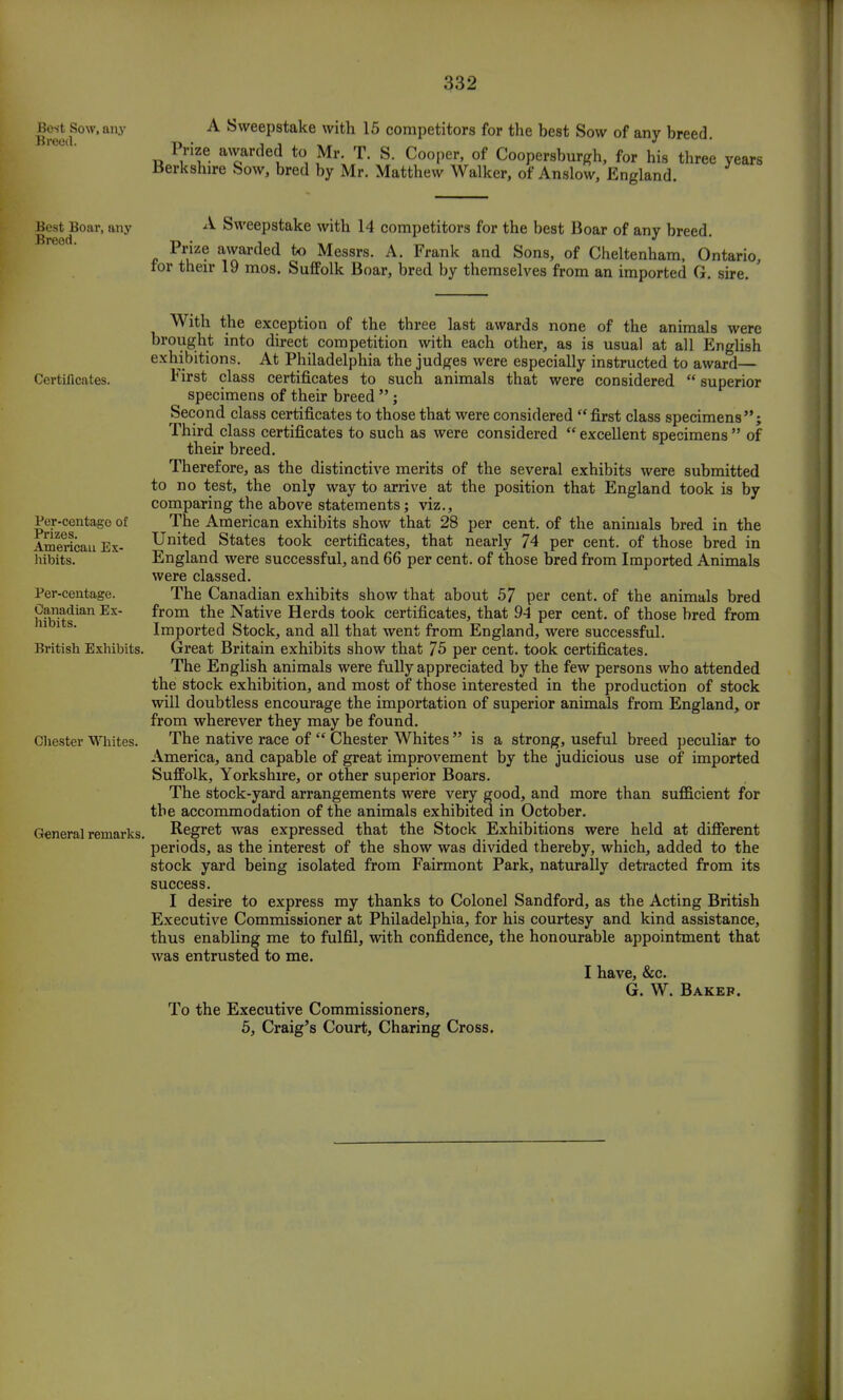 Best Sow, any A Sweepstake with 15 competitors for the best Sow of any breed. Prize awarded to Mr. T. S. Cooper, of Coopersburgh, for his three years Berkshire Sow, bred by Mr. Matthew Walker, of Anslow, England. Best Boar, any A Sweepstake with 14 competitors for the best Boar of any breed. Prize awarded to Messrs. A. Frank and Sons, of Cheltenham, Ontario, for their 19 mos. Suffolk Boar, bred by themselves from an imported G. sire. : Certificates. Per-centage of Prizes. American Ex- hibits. Per-centage. Canadian Ex- hibits. British Exhibits. Chester Whites. General remarks, With the exception of the three last awards none of the animals were brought into direct competition with each other, as is usual at all English exhibitions. At Philadelphia the judges were especially instructed to award— lnrst class certificates to such animals that were considered superior specimens of their breed ; Second class certificates to those that were considered  first class specimens; Third class certificates to such as were considered  excellent specimens  of their breed. Therefore, as the distinctive merits of the several exhibits were submitted to no test, the only way to arrive at the position that England took is by comparing the above statements; viz., The American exhibits show that 28 per cent, of the animals bred in the United States took certificates, that nearly 74 per cent, of those bred in England were successful, and 66 per cent, of those bred from Imported Animals were classed. The Canadian exhibits show that about 57 per cent, of the animals bred from the Native Herds took certificates, that 94 per cent, of those bred from Imported Stock, and all that went from England, were successful. Great Britain exhibits show that 75 per cent, took certificates. The English animals were fully appreciated by the few persons who attended the stock exhibition, and most of those interested in the production of stock will doubtless encourage the importation of superior animals from England, or from wherever they may be found. The native race of  Chester Whites  is a strong, useful breed peculiar to America, and capable of great improvement by the judicious use of imported Suffolk, Yorkshire, or other superior Boars. The stock-yard arrangements were very good, and more than sufficient for the accommodation of the animals exhibited in October. Regret was expressed that the Stock Exhibitions were held at different periods, as the interest of the show was divided thereby, which, added to the stock yard being isolated from Fairmont Park, naturally detracted from its success. I desire to express my thanks to Colonel Sandford, as the Acting British Executive Commissioner at Philadelphia, for his courtesy and kind assistance, thus enabling me to fulfil, with confidence, the honourable appointment that was entrusted to me. I have, &c. G. W. Bakep. To the Executive Commissioners, 5, Craig's Court, Charing Cross.