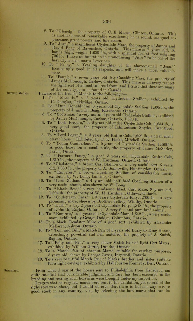 Bronze Medals. 10. 4. 5. 8. To Glenelg the property of C. E. Mason, Clinton, Ontario. This is another horse of remarkable excellence; he is sound, has good ap- pearance, great powers, and fine action. * T°  Jean, a magnificent Clydesdale Mare, the property of James and David Boag of Ravenshoe, Ontario. This mare is f years old 16 !guh' weigV l.'630 lb with a sPlendid foal ^ foot weighing /Obi lb I have no hesitation in pronouncing  Jean  to be one of the best Clydesdale mares I ever saw. To  Fancy, a Yearling daughter of the above-named Jean Exceedingly good in all respects, and will make a most valuable mare. 11. To Fannie/' a seven years old bay Coaching Mare, the property of James McDonough, Carlow, Ontario. This mare is in every respect the right sort of animal to breed from, and I trust that there are many of the same type to be found in Canada. I awarded the Bronze Medals to the following :— 1. To Marquis, a 6 years old Clydesdale Stallion, exhibited by C. Douglas, Oakbridge, Ontario. 2. To  Dun Donald, an 8 years old Clydesdale Stallion, 1,895 lb. the property of J. and D. Boag, Ravenshoe, Ontario. 3. To  Scotsman, a very useful 4 years old Clydesdale Stallion, exhibited by James McDonough, Carlow, Ontario, 1,890 lb. To  Loch Fergess, a 2 years old entire Clydesdale Colt, 1,654 lb. a very good sort, the property of Edmundson Snyder, Brantford Ontario. To  Lord Logan, a 3 years old Entire Colt, 1,690 lb., a clean made clever horse. Exhibited by T. K. Hicks, Mitchell, Ontario. 6. To  Young Cumberland, a 5 years old Clydesdale Stallion, 1,460 lb. A good horse on a small scale, the property of James McSorley', Jarvis, Ontario. To  Farmers Fancy, a good 3 years old Clydesdale Entire Colt, 1,610 lb., the property of W. Hurdman, Ottawa, Ontario. To  Gladstone, a brown Cart Stallion of a very useful sort, 6 years old, 1,880 lb., the property of A. Somerville, Huntingdon, Ontario. To  Emperor, a brown Coaching Stallion of considerable merit, exhibited by W. Long, Lansing, Ontario. To  Lord Zetland, a 4 years old half bred Coaching Stallion of a very useful stamp, also shewn by W. Long. To Black Bess, a very handsome black Cart Mare, 9 years old, 1,604 lb., the property of W. H. Hurdman, Ottawa, Ontario. To  Coldstream Lass, a 3 years Clydesdale Filly, 1,700 lb. A very promising mare, shewn by Brothers Jeffrey, Whitby, Ontario. To  Dash, a bay 2 years old Clydesdale Filly, 1,348 lb., the property of J. Smith, Raglan, Ontario. A very fine and pure bred animal. To  Empress, a 4 years old Clydesdale Mare, 1,642 lb., a very useful mare, exhibited by George Doidge, Columbus, Ontario. To a black Roadster Mare of a good sort, exhibited by Alexander McEwen, Ashton, Ontario. To  Tom and Bill, a Match Pair of 5 years old Lurry or Drag Horses, exceedingly powerful and well matched, the property of J. Smith, Raglan, Ontario. To Polly and Fan, a very clever Match Pair of light Cart Mares, exhibited by William Gerrie, Dundas, Ontario. To a Match Pair of chesnut Mares, suitable for carriage purposes, 5 years old, shewn by George Carris, Ingersoll, Ontario. To a very beautiful Match Pair of blacks, brother and sister, suitable for a light carriage, exhibited by Halleburton Kennedy, Birr, Ontario. 7. 8. 9. 10. 11. 12. 13. 14 15. 16. 17 18 19 Summary. From what J saw of the horses sent to Philadelphia from Canada, I am quite satisfied that considerable judgment and care has been exercised in the breeding and rearing such horses as were brought under my inspection. I regret that so very few mares were sent to the exhibition, yet several of the right sort were there, and I would observe that there is but one way to raise good stock in any country, viz., by selecting the best mares that can be