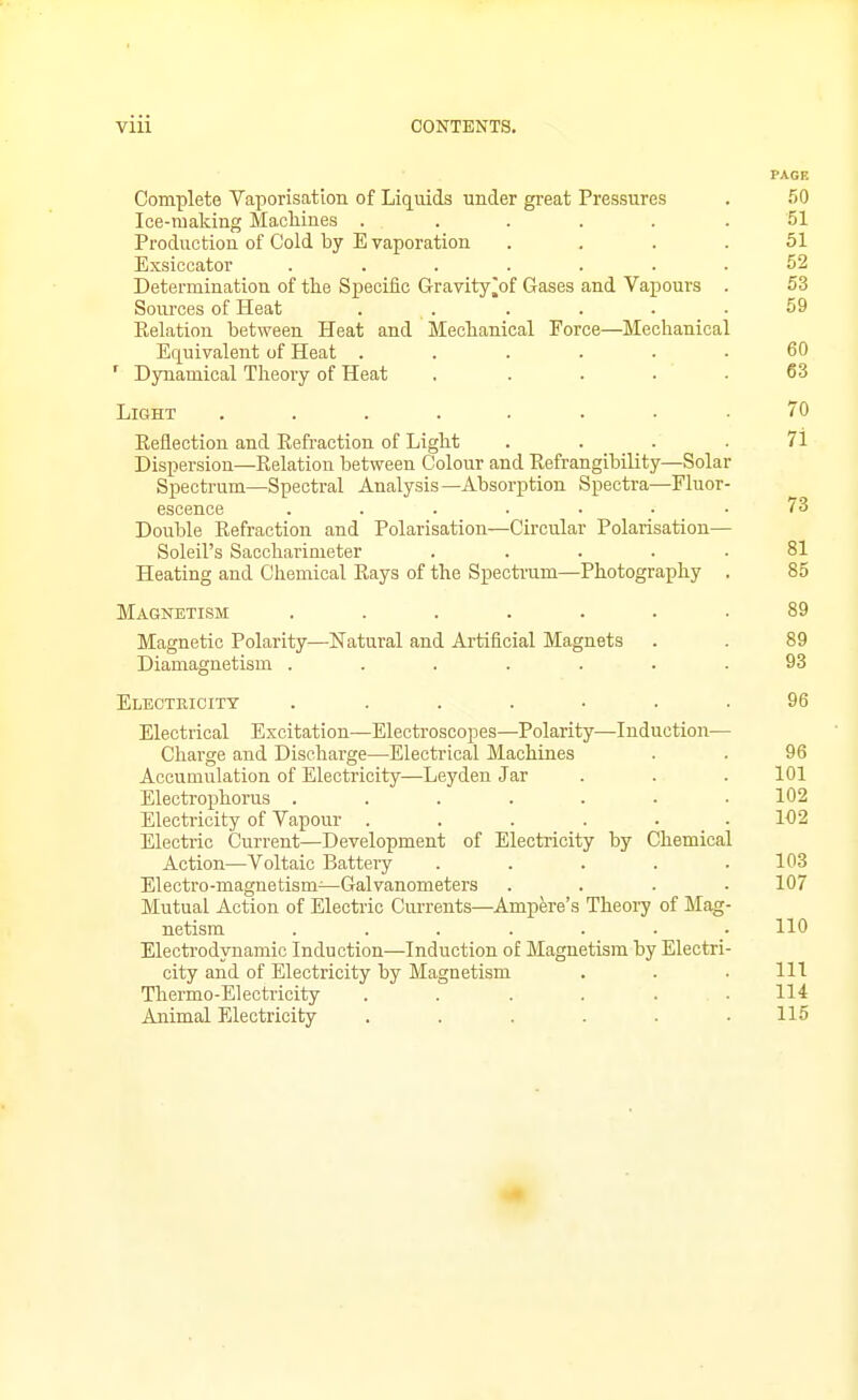 PAGE Complete Vaporisation of Liquids under great Pressures . 50 Ice-making Machines ...... 51 Production of Cold by E vaporation .... 51 Exsiccator ....... 52 Determination of the Specific Gravity^of Gases and Vapours . 53 Sources of Heat . . . . . .59 Relation between Heat and Mechanical Force—Mechanical Equivalent of Heat ...... 60 ' Dynamical Theory of Heat . .... 63 Light ........ 70 Eeflection and Refraction of Light .... 71 Dispersion—Relation between Colour and Refrangibility—Solar Spectrum—Spectral Analysis—Absorption Spectra—Fluor- escence . . . . • . . tS Double Refraction and Polarisation—Circular Polarisation— Soleil's Saccharimeter ..... 81 Heating and Chemical Rays of the Specti'um—Photography . 85 Magnetism ....... 89 Magnetic Polarity—Natural and Artificial Magnets . . 89 Diamagnetism . . . . . . .93 Electkicitt ....... 96 Electrical Excitation—Electroscopes—Polarity—Induction— Charge and Discharge—Electi-ical Machines . . 96 Accumulation of Electricity—Leyden Jar . . . 101 Electrophorus ....... 102 Electricity of Vapour ...... 102 Electi-ic Current—Development of Electricity by Chemical Action—Voltaic Battery . . . . .103 Electro-magnetism—Galvanometers .... 107 Mutual Action of Electric Currents—Ampere's Theory of Mag- netism ....... 110 Electrodynamic Induction—Induction of Magnetism by Electri- city and of Electricity by Magnetism . . • 111 Thermo-Electricity ...... 114 Animal Electricity . . . . . .115