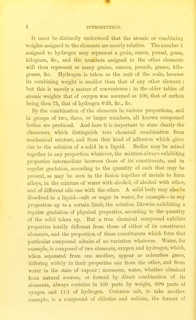 It must be tlistinctly understood that the atomic or combining weights assigned to the elements are merely relative. The number 1 assigned to hydrogen may represent a grain, ounce, pound, gram, kilogram, &c., and the numbers assigned to the other elements will then represent so many grains, ounces, poimds, grams, kilo- grams, &c. Hydrogen is taken as the unit of the scale, because its combining weight is smaller than that of any other element; but this is merely a matter of convenience ; in the older tables of atomic weights that of oxygen was assumed as 100, that of carbon being then 75, that of hydrogen 6'25, &c., &c. By the combtuation of the elements in various proportions, and in groups of two, three, or larger numbers, all known compound bodies are produced. And here it is important to state clearly the characters which distinguish true chemical combiaation from mechanical mixture, and from that kind of adhesion wliich gives rise to the solution of a solid in a liquid. Bodies may be mixed together in any proportion whatever, the mixture always exhibiting properties intermediate between those of its constituents, and in regular gradation, according to the quantity of each that may be present, as may be seen in the fusion together of metals to form alloys, in the mixtm-e of water with alcohol, of alcohol with ether, and of different oils one with the other. A solid body may also be dissolved iu a liquid—salt or sugar in water, for example—in any proportion up to a certain limit, the solution likewise exhibiting a regular gradation of physical properties, according to the quantity of the solid taken up. But a true chemical compound exhibits properties totally different from those of either of its constituent elements, and the proportion of these constituents which form that particular compound admits of no variation whatever. Water, for example, is composed of two elements, oxygen and hydrogen, which, when separated from one another, appear as colourless gases, dilferiiig widely in their properties one from the other, and from water in the state of vapour; moreover, water, whether obtained from natural sources, or formed by direct combination of its elements, always contains in 100 parts by weight, 88*9 parts of oyxgen and 111 of hydrogen. Common salt, to take another example, is a compound of chlorine and sodium, the former of
