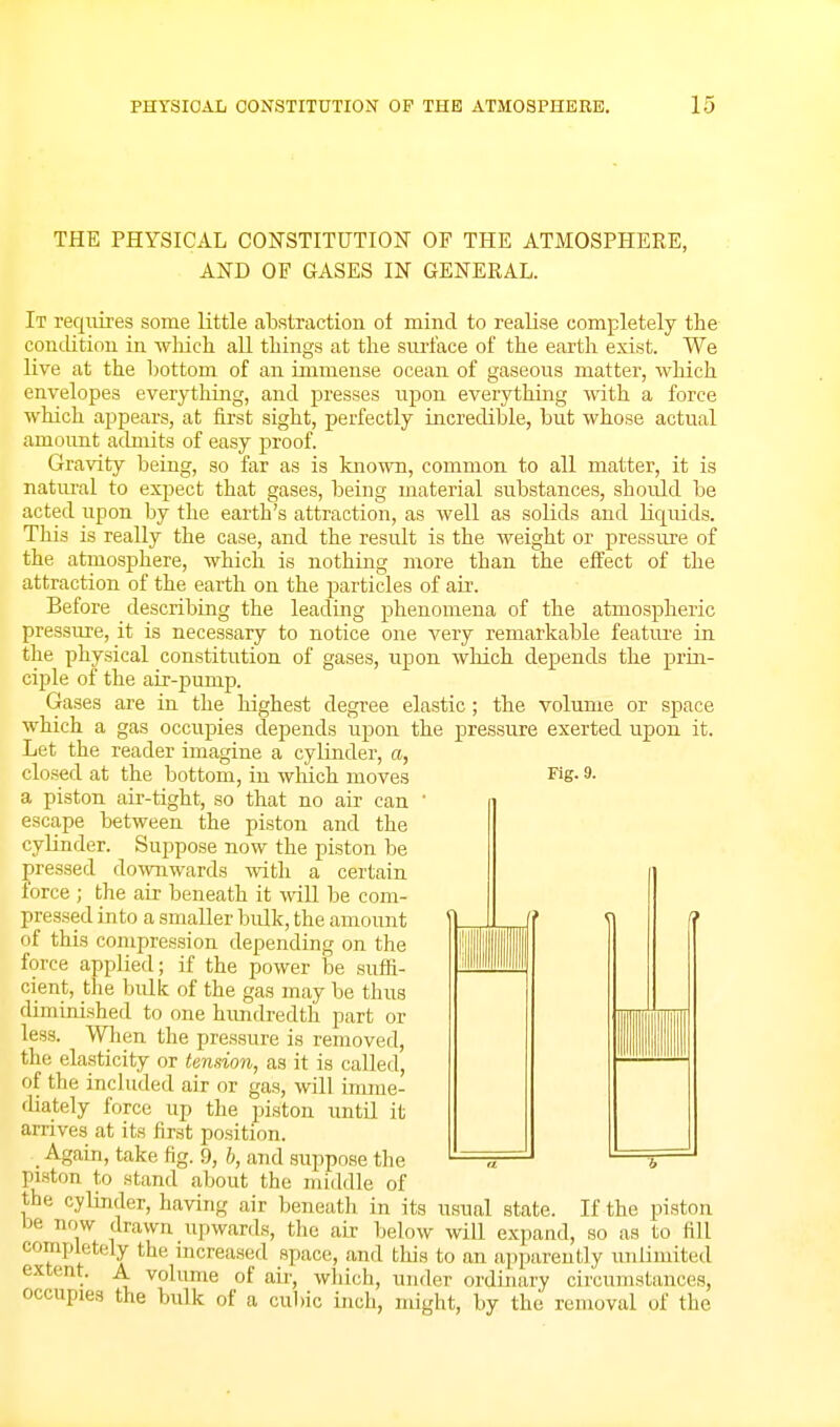 THE PHYSICAL CONSTITUTION OF THE ATMOSPHERE, AND OF GASES IN GENERAL. It requires some little abstraction of mind to realise completely the condition in wliich all things at the siu't'ace of the earth exist. We live at the l)ottoni of an immense ocean of gaseous matter, which envelopes everything, and presses upon everything with a force which appears, at first sight, perfectly incredible, bnt whose actual amount admits of easy proof. Gravity being, so far as is known, common to all matter, it is natiu'al to expect that gases, being material substances, shoidd be acted upon by the earth's attraction, as well as solids and Hqnids. This is really the case, and the residt is the weight or pressure of the atmosphere, which is nothing more than the effect of the attraction of the earth on the particles of air. Before describing the leading phenomena of the atmospheric pressure, it is necessary to notice one very remarkable feature in the physical constitution of gases, upon which depends the prin- ciple of the air-pump. Gases are in the highest degree elastic; the volume or space which a gas occupies depends upon the pressure exerted upon it. Let the reader imagine a cyHnder, a, closed at the bottom, in wliich moves Fig- 9- a piston air-tight, so that no air can ' i escape between the piston and the cylinder. Suppose now the piston be pressed downwards with a certain force ; the air beneath it mil be com- pressed into a smaller bulk, the amount of this compression depending on the force applied; if the power be suffi- cient, the bulk of the gas may be thus diminished to one himdredth part or less. Wlien the pressure is removed, the elasticity or tendon, as it is called, of the included air or gas, will imme- diately force up the piston until it arrives at its first position. _ Again, take fig. 9, h, and siippose the piston to stand about the middle of the cylinder, having air beneath in its usual state. If the piston be now drawn ujjwards, the air below wiU expand, so as to fill completely the increased space, and this to an apparently unlimited extent. A volume of au-, which, under ordinary circumstances, occupies the bulk of a cu1)ic inch, might, by the removal of the