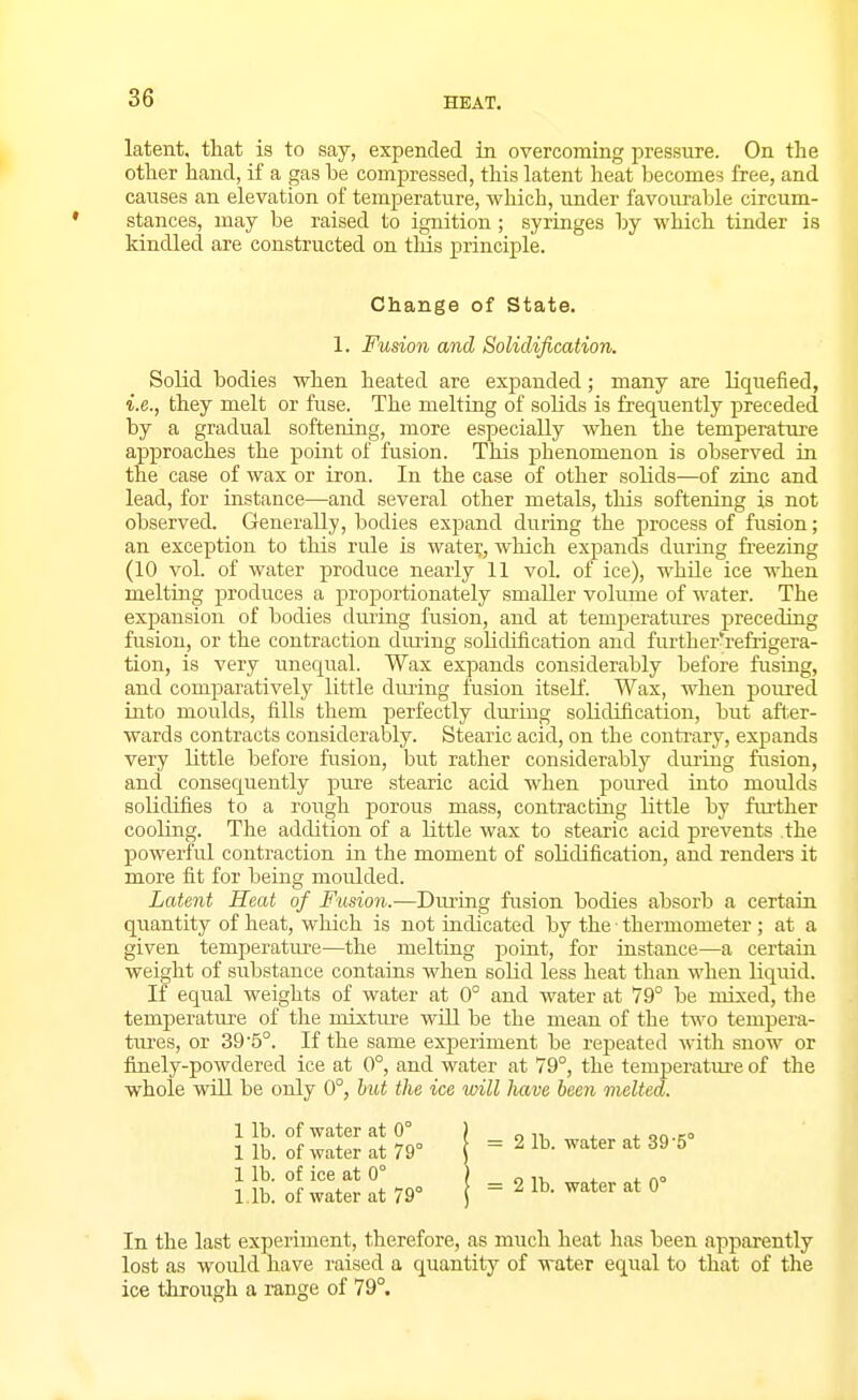 latent, that is to say, expended in overcoming pressure. On the other hand, if a gas be compressed, this latent heat becomes free, and causes an elevation of temperature, which, under favourable circum- stances, may be raised to ignition; syringes by which tinder is kindled are constructed on tins principle. Change of State. 1. Fusion and Solidification. Solid bodies when heated are expanded; many are liquefied, i.e., they melt or fuse. The melting of solids is frequently preceded by a gradual softening, more especially when the temperature approaches the point of fusion. This phenomenon is observed in the case of wax or iron. In the case of other solids—of zinc and lead, for instance—and several other metals, this softening is not observed. Generally, bodies expand during the process of fusion; an exception to this rule is water, which expands during freezing (10 vol. of water produce nearly 11 vol. of ice), while ice when melting produces a proportionately smaller volume of water. The expansion of bodies dm-ing fusion, and at temperatures preceding fusion, or the contraction during solidification and further'refrigera- tion, is very unequal. Wax expands considerably before fusing, and comparatively little dming fusion itself. Wax, when poiu-ed into moulds, fills them perfectly dui-hig solidification, but after- wards contracts considerably. Stearic acid, on the contrary, expands very little before fusion, but rather considerably during fusion, and consequently pure stearic acid when poured into moulds solidifies to a rough porous mass, contracting little by further cooling. The addition of a little wax to stearic acid prevents the powerful contraction in the moment of solidification, and renders it more fit for being moulded. Latent Heat of Fusion.-—During fiision bodies absorb a certain quantity of heat, which is not indicated by the ■ thermometer ; at a given temperatm-e—the melting point, for instance—a certain weight of substance contains when solid less heat than when liquid. If equal weights of water at 0° and water at 79° be mixed, tlie temperature of the mixtiu-e wiU be the mean of the two tempera- tm-es, or 39'5°. If the same exiDeriment be repeated with snow or finely-powdered ice at 0°, and water at 79°, the temperatm-e of the whole will be only 0°, hut the ice will have been melted. 1 lb. of water at 0° 1 lb. of water at 79° 1 lb. of ice at 0° l ib. of water at 79° 2 1b. water at 39-5° 2 lb. water at 0° In the last experiment, therefore, as much heat has been apparently lost as would have raised a quantity of water equal to that of the ice through a range of 79°.