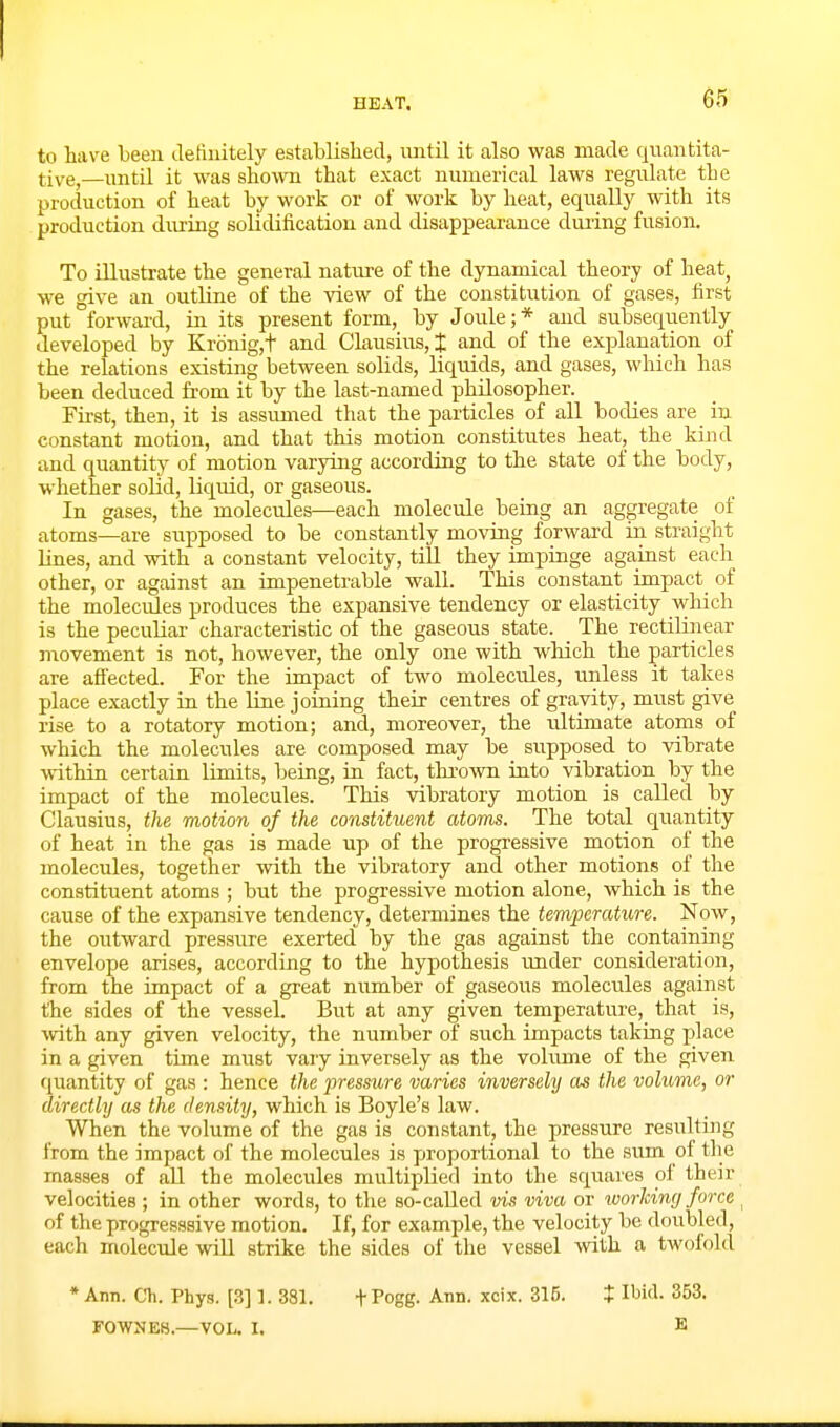 to have been detinitely established, until it also was made quantita- tive,—until it was shown that exact numerical laws regulate the production of heat by work or of work by heat, equally with its production diuing solidification and disappearance during fusion. To illustrate the general nature of the dynamical theory of heat, we give an outline of the view of the constitution of gases, first put forwai'd, in its present form, by Joule;* and subsequently developed by Kronig,t and Clausius, % and of the explanation of the relations existing between solids, liquids, and gases, which has been deduced fi-om it by the last-named philosopher. Fii-st, then, it is assiuned that the particles of all bodies are in constant motion, and that this motion constitutes heat, the kind and quantity of motion varying according to the state of the body, whether solid, liquid, or gaseous. In gases, the molecules—each molecule being an aggregate of atoms—are supposed to be constantly moving forward in straight lines, and with a constant velocity, till they impinge against each other, or against an impenetrable wall. This constant impact of the molecules produces the expansive tendency or elasticity which is the peculiar characteristic of the gaseous state. _ The rectilinear movement is not, however, the only one with which the particles are afiected. For the impact of two molecules, unless it takes place exactly in the line joining their centres of gravity, must give rise to a rotatory motion; and, moreover, the ultimate atoms of which the molecules are composed may be supposed to vibrate within certain limits, being, in fact, thi-own into vibration by the impact of the molecules. This vibratory motion is called by Clausius, the motion of the constituent atoms. The total quantity of heat in the gas is made up of the progressive motion of the molecules, together with the vibratory and other motions of the constituent atoms ; but the progressive motion alone, which is the cause of the expansive tendency, determines the temperature. Now, the outward pressure exerted by the gas against the containing envelope arises, according to the hypothesis under consideration, from the impact of a great number of gaseous molecules against the sides of the vessel. But at any given temperature, that is, with any given velocity, the number of such impacts taking place in a given time must vary inversely as the vohmie of the given quantity of gas : hence the jmsstire varies inversely as the volume, or directly as the density, which is Boyle's law. When the volume of the gas is constant, the pressure resulting from the impact of the molecules is proportional to the sum of the masses of all the molecules multiplied into the squares of their velocities ; in other words, to the so-called vis viva or luorlcimj force ^ of the progresssive motion. If, for example, the velocity be doubled, each molecule will strike the sides of the vessel with a twofold * Ann. Ch. Phys. [,3] L 381. + Pogg. Ann. xcix. 315. X IWd. 353. F0WNE8.—VOL. I. B