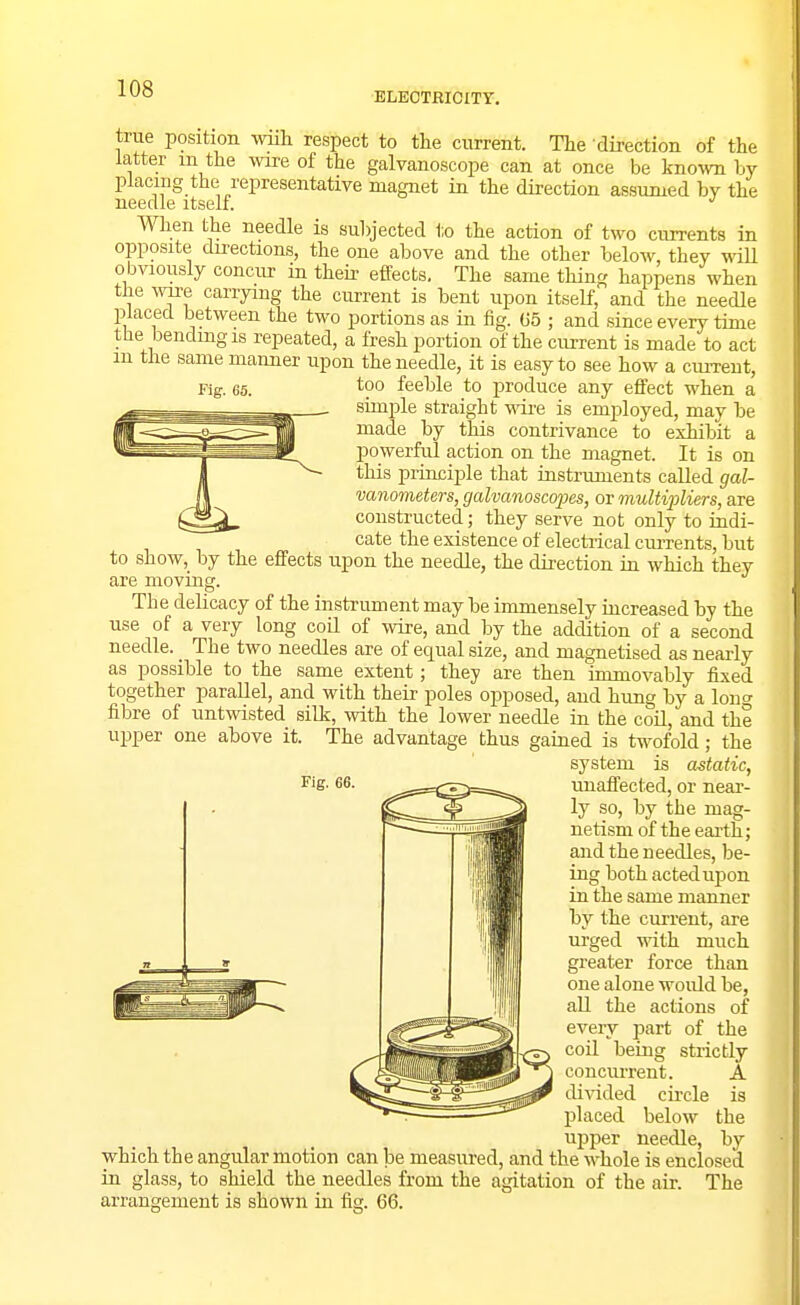 ELECTRICITY. Fig. 65. true position wiih respect to tlie current. The -direction of the latter m the wire of the galvanoscope can at once be know by placing the representative magnet in the direction assumed by the needle itself. When the needle is subjected to the action of two currents in opposite directions, the one above and the other below, they wiU obviously concur in theh- effects. The same thing happens when the we carrying the current is bent upon itself, and the needle placed between the two portions as in fig. G5 ; and since every time the bendmgis repeated, a fresh portion of the current is made to act in the same manner upon the needle, it is easy to see how a current, too feeble to produce any effect when a simple straight wire is employed, may be made by this contrivance to exhibit a powerful action on the magnet. It is on this principle that instruments called gal- vanometers, galvanoscopes, or multi'pliers, are constructed; they serve not only to indi- cate the existence of electrical cm-rents, but to show,_ by the effects upon the needle, the direction in which they are moving. The delicacy of the instrument may be immensely iucreased by the use of a very long coil of wire, and by the addition of a second needle. The two needles are of equal size, and magnetised as nearly as possible to the same extent; they are then immovably fixed together parallel, and with their poles opposed, and himg by a loner fibre of untwisted silk, with the lower needle in the coil, and the ujiper one above it. The advantage thus gained is twofold; the system is astatic, unaffected, or near- ly so, by the mag- netism of the earth; and the needles, be- ing both acted upon in the same manner by the current, are urged with much greater force than one alone would be, aU the actions of every part of the coil being strictly concurrent. A divided circle is placed below the upper needle, by which the angular motion can be measured, and the w-hole is enclosed in glass, to shield the needles from the agitation of the air. The arrangement is shown in. fig. 66. Fig. 66.