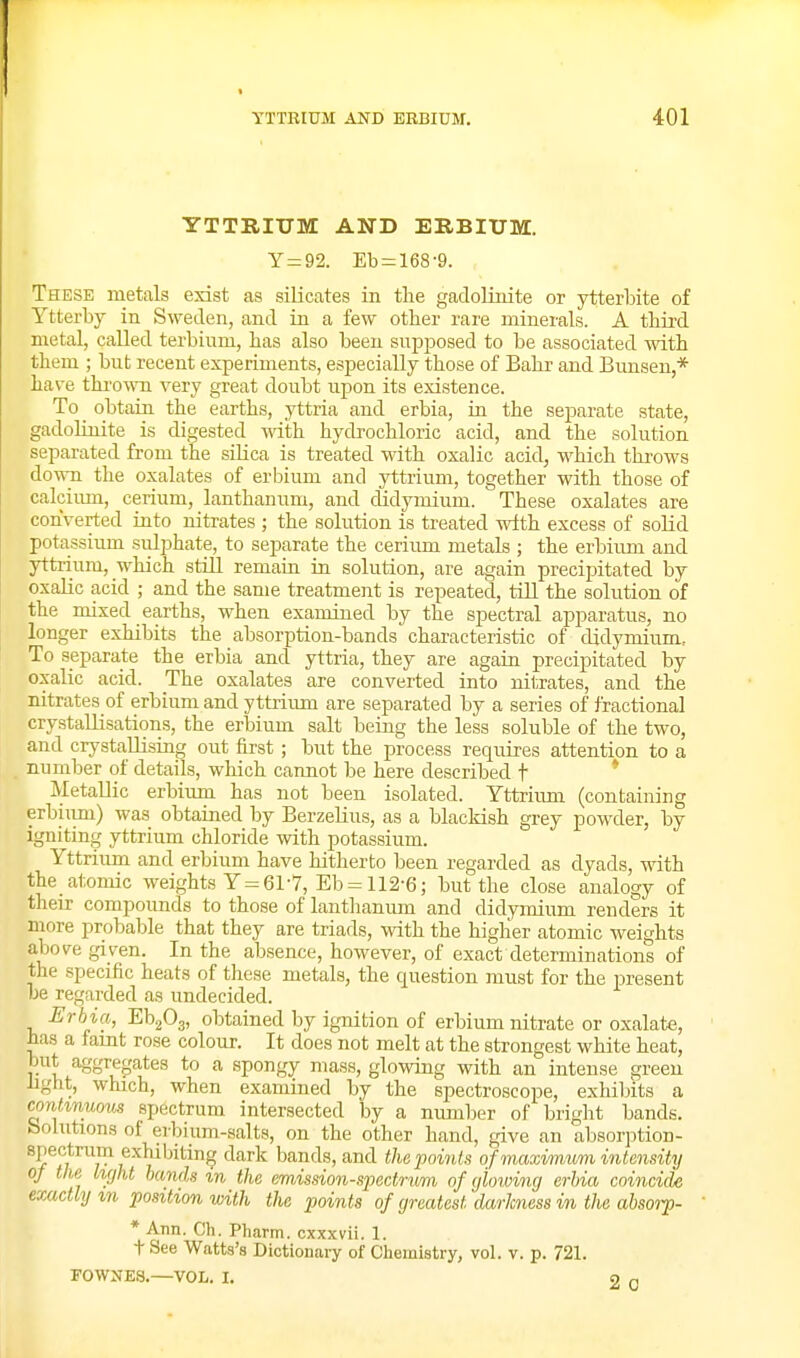 YTTRIUM AND ERBIUM. Y = 92. Eb = 168-9. These metals exist as silicates in the gadoHtiite or ytterbite of Ytterby in Sweden, and in a few other rare minerals. A third metal, caUed terbium, has also been supjjosed to be associated with them ; but recent experiments, especially those of Bahr and Bunsen,* have thi'owm very great doubt upon its existence. To _ obtain the earths, yttria and erbia, in the separate state, gadoliuite is digested with hycbochloric acid, and the solution separated from the silica is treated with oxalic acid, which thi-ows do^vn the oxalates of erbium and yttrium, together with those of calcium, cerium, lanthanum, and didymium. These oxalates are converted iuto nitrates ; the solution is treated with excess of solid potassium sulphate, to separate the cerium metals ; the erbium and yttrium, which still remaia in solution, are again precipitated by oxalic acid ; and the same treatment is repeated, till the solution of the mixed earths, when examined by the spectral apparatus, no longer exhibits the absorption-bands characteristic of didymium, To separate the erbia and yttria, they are again precipitated by oxalic acid. The oxalates are converted into nitrates, and the nitrates of erbium and y ttriimi are separated by a series of fractional crystallisations, the erbium salt being the less soluble of the two, and crystallising out first; but the process requires attention to a number of details, which cannot be here described t ' Metallic erbium has not been isolated. Yttrium (containing erbiimi) was obtained by BerzeHus, as a blackish grey powder, by igniting yttrium chloride with potassium. Yttrium and erbium have hitherto been regarded as dyads, with the atomic weights Y = 61-7, Eb = 112-6; but the close analogy of their compounds to those of lanthanum and didymium renders it more probable that they are triads, with the higher atomic weights above given. In the absence, however, of exact determinations of the specific heats of these metals, the question must for the present be regarded as undecided. Erbia, EbgOg, obtained by ignition of erbium nitrate or oxalate, has a famt rose colour. It does not melt at the strongest white heat, but aggregates to a spongy mass, glowing with an intense green hght, which, when examined by the spectroscope, exhibits a continuous spectrum intersected by a number of bright bands, bolutions of erbium-salts, on the other hand, give an absorption- spectrum exhibiting dark bands, and the points of maximum intensity of the light bands m the em.ission-spectrum of yhiving erbia coincide exactly m position with the points of greatest darkness in the absorp- * Ann. Ch. Phartn. cxxxvii. 1. t See Watts's Dictionaiy of Chemistry, vol. v. p. 721. FOWNES.—VOL. I. 2 0
