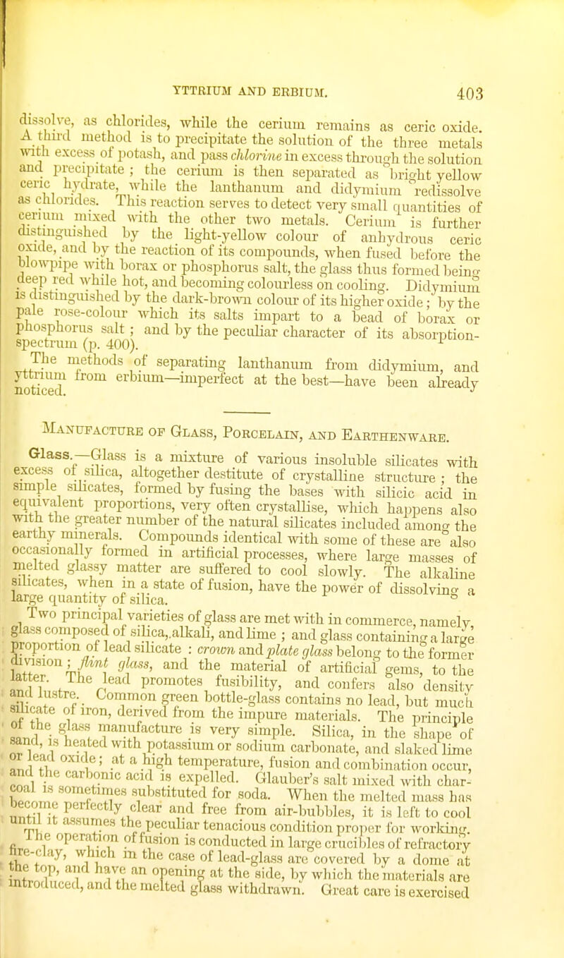 dissolve, as chlorides, while the cerium remains as eerie oxide A thu'cl method is to precipitate the solution of the three metals witJi excess ol potash, and pass c/ifomifi in excess through the solution and precipitate ; the cerium is then separated as' brio-ht yellow ceric hydrate, while the lanthanum and didyraium \-edissolve as chlorides. This reaction serves to detect very small riuantities of cerium mixed mth the other two metals. Cerium is further distinguished by the light-yellow colour of anhydrous eerie oxicie, amL by the reaction of its compounds, when fused before the blowpipe with borax or phosphorus salt, the glass thus formed beino- deep red whde hot, and becoming colom-less on cooling. Didymium IS distinguished by the dark-brown colour of its higher oxide: by the pale rose-colour which its salts impart to a bead of borax or phosphorus salt ; and by the pecuHar character of its absorption- spectrum (p. 400). The methods of separating lanthanum fi-om didymium, and noticed' erbium—imperfect at the best-have been already Manufacture of Glass, Porcelain, and Earthenware. Glass.—Glass is a mixture of various insoluble silicates with excess ol silica, altogether destitute of crystalline structure - the simple silicates, formed by fusing the bases with silicic acid in eciuivalent proportions, very often crystallise, wliich haimens also with the greater number of the natural silicates included amon-^ the earthy minerals. Compoimds identical with some of these are also occasiona ly formed in artificial processes, where large masses of melted glassy matter are suffered to cool slowly. The alkaline silicates, when m a state of fusion, have the power of dissolvin<. a large quantity of silica. ^ Two principal varieties of glass are met with in commerce, namely glass composed of silica,.alkali, and lime ; and glass containing a large proportion of lead.sibcate : croion and plate glass heloncr to the former uJf!Tk^-t''l ^ '''^ °f artificial gems, to the lat er. The ead promotes fusibility, and confers also density Li' f- f een bottle-glass contains no lead, but much 8Uicate of iron, derived from the impure materials. The principle ,on!l ^ T', ™*ff^°t^re IS very simple. Silica, in the shape of sand IS heated with potassium or sodium carbonate, and slaked lime tL. K ' ■ ^^^^ temperature, fusion and combination occur, and the carbonic acid is expelled. Glauber's salt mixed with char- coal IS sometimes .substituted for soda. When the melted mass has become perfectly clear and free from air-bul^bles, it is left to cool until It assumes the pecuL-ar tenacious condition pro]5er for working. ihe operation of fusion is conducted in large crucibles of refractory hre-clay, which m the case of lead-gla.ss are covered by a dome at intri;'l 7.1^'' TT^ the materials are introduced, and the melted glass withdrawn. Great care is exercised