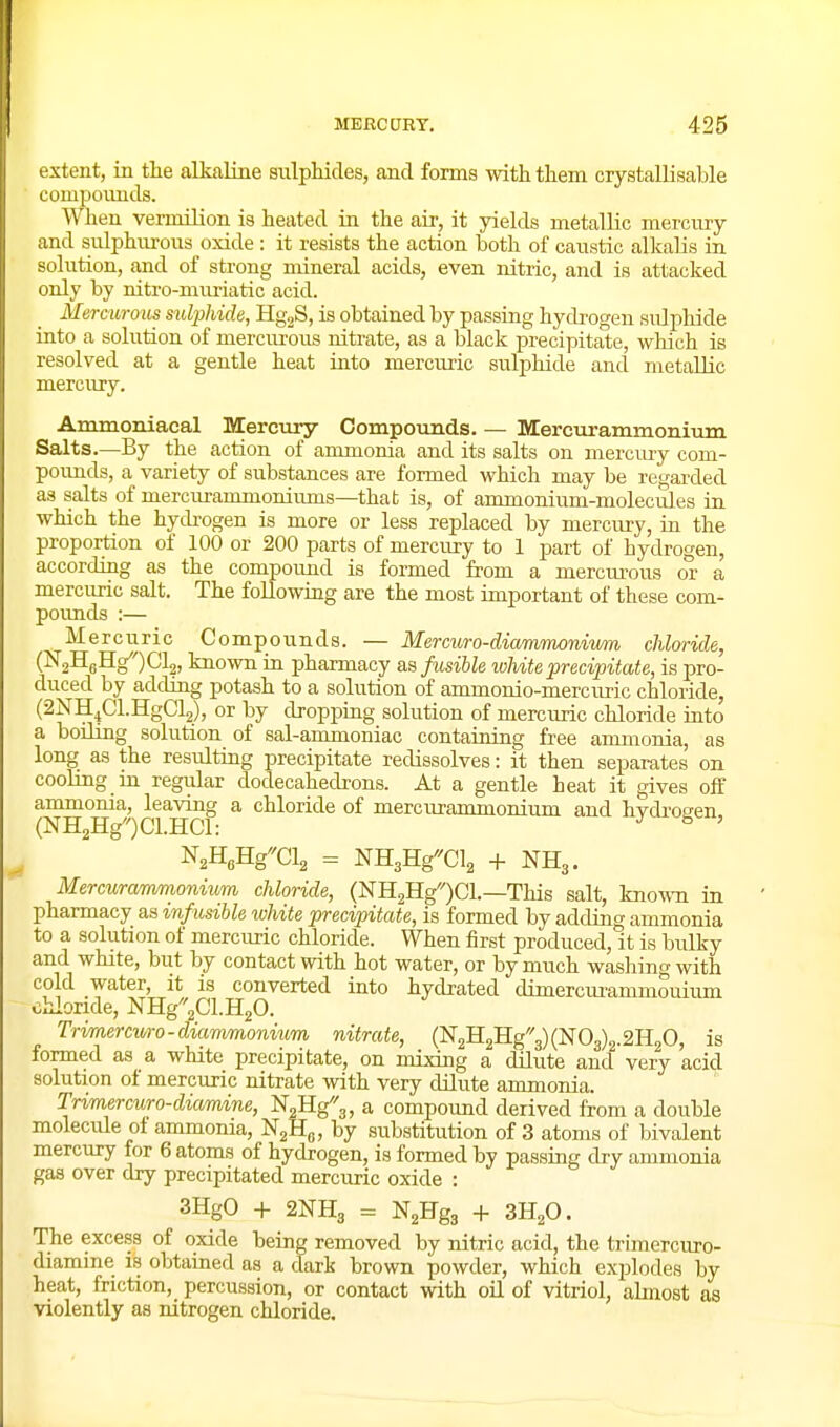 extent, in tlie alkaline snlphicles, and forms with them crystallisable compounds. When vemiilion is heated in the air, it yields metallic mercury and sulphurous oxide: it resists the action both of caustic alkalis in solution, and of strong mineral acids, even nitric, and is attacked only by nitro-mimatic acid. Mercurous sulphide, HgjS, is obtained by passing hydrogen sulphide into a solution of mercmous nitrate, as a black precipitate, which is resolved at a gentle heat into mercuiic sulphide and metallic mercury. Ammoniacal Mercury Compounds. — Blercurammonium Salts—By the action of ammonia and its salts on mercury com- poimds, a variety of substances are formed which may be regai-ded as salts of mercurammoniums—that is, of ammonium-molecules in which the hycbogen is more or less replaced by mercury, in the proportion of 100 or 200 parts of mercury to 1 part of hydrogen, according as the compound is formed from a mercm-ous or a mercuric salt. The foUowing are the most important of these com- poimds :— Mercuric Compounds. — Mercuro-diammonivm chloride, (N2HgHg)Cl2, known in pharmacy as fusible ivhite precipitate, is pro- duced by adding potash to a solution of ammonio-mercuric chloride, (^NH^CIHgCy, or by dropjDing solution of mercuric chloride into a boiling solution of sal-ammoniac containing free ammonia, as long as the resulting precipitate redissolves: it then separates on cooUng m regular dodecahedrons. At a gentle heat it gives off ammonia, leaving a chloride of merciu'ammonium and hvdroeen (NH2Hg)Cl.HCl: ^ ^ ' N2HflHgCl2 = NHgHg^Cl^ + NH3. Mercurammonium chloride, (NHaHg'OCl.—This salt, known in pharmacy as infusible white precipiitate, is formed by adding ammonia to a solution of mercuric chloride. When first produced, it is bidky and white, but by contact with hot water, or by much washing with cold water, it is converted into hycbated dimercurammouium chloride, NHg^'aCkHjO. Trimercuro-diammonium nitrate, (]Sr2H2Hg'3)(]Sr03)2.2H20, is formed as a white precipitate, on mixing a dilute and very acid solution of mercuric nitrate with very dilute ammonia. Trimercuro-diamine, NoHg^'g, a compound derived from a double molecule of ammonia, 'N^B.^, by substitution of 3 atoms of bivalent mercury for 6 atoms of hydrogen, is formed by passing dry ammonia gas over dry precipitated mercuric oxide : 3HgO -1- 2NH3 = NgHgj -1- 3H2O. The excess of oxide being removed by nitric acid, the trimercuro- diamine is obtained as a dark brown powder, which explodes by heat, friction, percussion, or contact with oil of vitriol, almost as violently as nitrogen chloride.