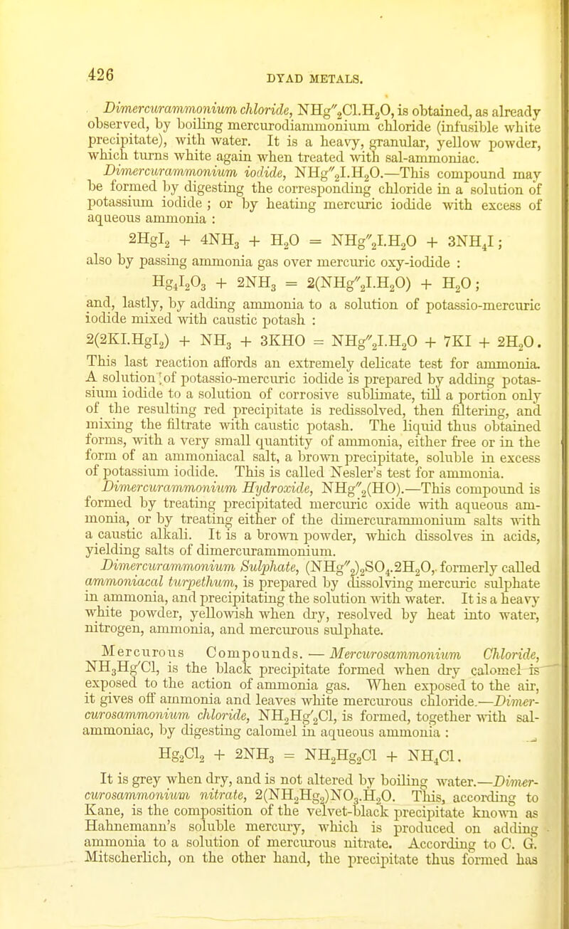 Dimercurammonium chloride, NB[g2Cl.H20, is obtained, as already observed, by boiling mercurodianinionium cbloride (infusible white precipitate), with water. It is a heavy, granular, yellow powder, which turns white again when treated with sal-ammoniac. Dimercurammonium iodide, NHg2l.H20.—This compound may be formed by digesthig the corresponding chloride in a solution of potassium iodide ; or by heatiag mercuric iodide with excess of aqueous ammonia : 2Hgl2 + 4NH3 + H2O = NHg2l.H20 + 3NH,I; also by passing ammonia gas over mercuric oxy-iodide : HgilsOs + 2NH3 = 2(NHg2l.H20) + HjO; and, lastly, by adding ammonia to a solution of potassio-mercuric iodide mixed with caustic potash : 2(2KI.Hgl2) + NH3 + 3KH0 = NHgV.HgO + 7KI + 2H2O. This last reaction affords an extremely delicate test for ammonia. A solution'of j^otassio-mercuric iodide is prepared by adding potas- sium iodide to a solution of corrosive sublimate, till a portion only of_ the resulting red precipitate is redissolved, then filtering, and mixing the filtrate with caustic potash. The liquid thus obtained forms, with a very small quantity of ammonia, either free or in the form of an animoniacal salt, a brown precipitate, soluble iu excess of potassium iodide. This is called Nesler's test for ammonia. Dimercurammonium Hydroxide, NHg2(H0).—This compoimd is formed by treating precipitated mercuric oxide with aqueoiLS am- monia, or by treatiug either of the dimercurammonium salts with a caustic alkali. It is a brown powder, which dissolves in acids, yieldiag salts of dimercurammonium. Dimercurammonium Su^jhate, (NIIg2)2S04.2H20,. formerly called ammoniacal turpethum, is prepared by dissolving mercuric sulphate La ammonia, and precipitating the solution with water. It is a heavj' white powder, yellowish when dry, resolved by heat into water, nitrogen, ammonia, and mercurous sulphate. Mercurous Compounds. — Mercurosammoniiim Chloride, ^H3Hg'Cl, is the black precijaitate formed when dry calomel is exposed to the action of ammonia gas. When exposed to the aii-, it gives off ammonia and leaves white mercurous chloride.—Dimer- curosammonium_ chloride, NHgHg'gCl, is formed, together with sal- ammoniac, by digestiug calomel iu aqueous ammonia : HgaCls -f- 2NH3 = NH2Hg2Cl -F NH.Cl. It is grey when dry, and is not altered by boilmg water.—Dimer- curosammonium nitrate, 2(NH2Hg2)N03.H20. This, according to Kane, is the composition of the velvet-black precipitate knowTi as Hahnemann's soluble mercmy, which is produced on adding ammonia to a solution of mercurous nitrate. According to C. G. Mitscherlich, on the other hand, the precipitate thus formed has