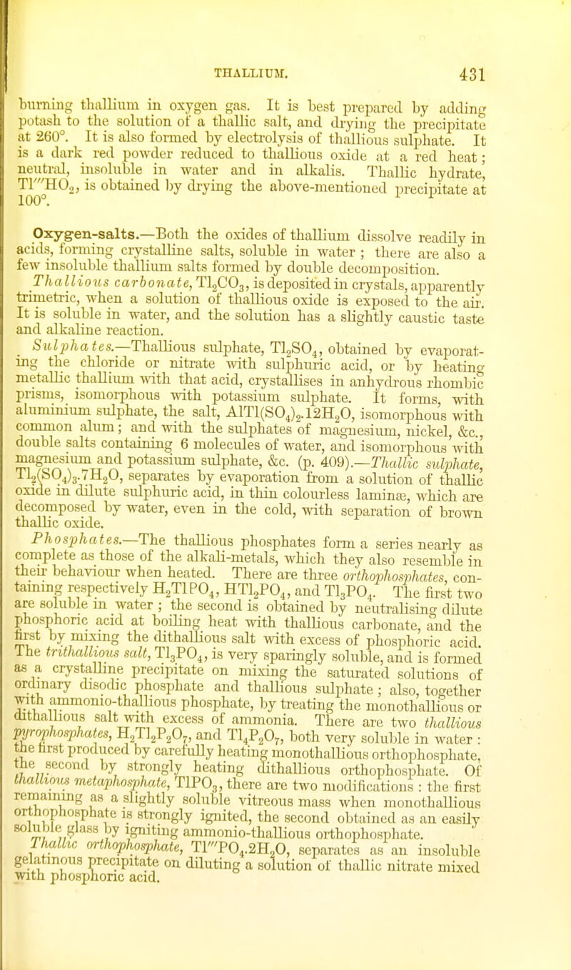 biu-ning thallium in oxygen gas. It is best prepared by adding potash to the solution of a thaUic salt, and drying the precipitate at 260°. It is also formed by electrolysis of thallious sulphate. It is a dark red powder reduced to thallious oxide at a red heat • neutral, insoluble in water and in alkalis. ThalUc hydrate' TYJI0.2, is obtained 1)y drying the above-mentioned precij)itate at Oxygen-salts.—Both the oxides of thallium dissolve readily in acids, forming crystalline salts, soluble in water ; there are also a few insoluble thallium salts formed by double decomposition. Thallious carbonate, TI2CO3, is deposited in crystals, apparently trimetric, when a solution of thallious oxide is exposed to the air. It is soluble in water, and the solution has a slightly caustic taste and alkaline reaction. Siolpha tes.—Thamous sulphate, TljSO^, obtained by evaporat- ing the chloride or nitrate with sulphuric acid, or by h^atin^ metallic thaUium with that acid, crystallises in anhydi-ous rhombic prisms, isomorphous with potassium sulphate. It forms with aluminium sulphate, the salt, A1T1(S04)2.12H20, isomorphous with common alum; and with the sulphates of magnesium, nickel, &c., double salts containing 6 moleciUes of water, and isomorphous'with ^Tt^^^ potassium sulphate, &c. (p. 409).—ThaUic sulphate, 112(^04)3.7H2O, separates by evaporation from a solution of thallic oxide m dilute sulphuric acid, in thin colourless laminas, which are decomposed by water, even in the cold, with separation of brown thallic oxide. Phosphates.~The thallious phosphates forma series nearlv as complete as those of the alkaU-metals, whicli they also resemble in then- behaviour when heated. There are tliree orthophosphates, con- taimng respectively H^TIPO,, HTl^PO,, and TI3PO,. The first two are soluble in water ; the second is obtained by neutralisino- dilute phosphoric acid at boiling heat with thallious carbonate, and the hrst by mixing the dithallious salt with excess of phosphoric acid The trithalhous salt, TlgPO^, is very sparingly soluble, and is formed as a crystaUme precipitate on mixing the saturated solutions of ordinary disodic phosphate and thallious sulphate; also, together with ammonio-thamous phosphate, by treating the monothaUious or dithallious salt with excess of ammonia. There are two thallious pyrophosphates, HjTljP^O^, and Tl^P^Oj, both very soluble in water : the hrst produced by carefully heating monothalHous orthophosphate, the second by strongly heating cUthallious orthophosphate. Of thallious metaphosphate, TIPO3, there are two modifications : tlie first remaining as a slightly soluble vitreous mass when monothaUious orthoptiosphate is strongly ignited, the second obtained as an easily ?y Igniting ammonio-thaUious orthophosphate. Thalhc orthophosphate, T1T0,.2H„0, separates as an insoluble gelatinous precipitate on diluting a solution of thaUic nitrate mixed with phosphonc acid.