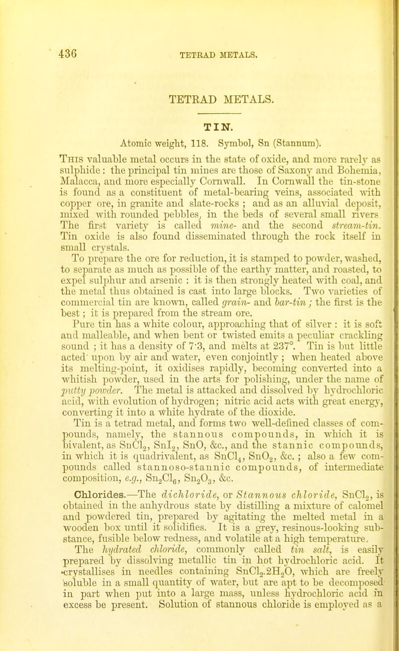 TETEAD METALS. TIN. Atomic weight, 118. Symbol, Sn (Stannum). This valuable metal occurs in the state of oxide, and more rarely as snlptiide : the principal tin mines are those of Saxony and Bohemia, Malacca, and more especially Cornwall. In Cornwall the tin-stone is found as a constituent of metal-bearing veins, associated with copper ore, in granite and slate-rocks ; and as an alluvial deposit, mixed Avith roimded pebbles,, in the beds of several small rivers The first variety is called mine- and the second stream-tin. Tin oxide is also found disseminated through the rock itself in small crystals. To prepare the ore for reduction, it is stamped to powder, washed, to separate as much as possible of the earthy matter, and roasted, to expel sulphur and arsenic : it is then strongly heated with coal, and the metal thus obtained is cast into large blocks. Two varieties of commercial tin are kno'wn, called grain- and har-tin; the first is the best; it is prepared from the stream ore. Pure tin has a white colour, approaching that of silver : it is soft and malleable, and when bent or twisted emits a peculiar crackling sound ; it has a density of 7'3, and melts at 237°. Tin is but little acted' upon by air and water, even conjointly ; when heated above its melting-point, it oxidises rapidly, becoming converted into a whitish powder, used in the arts for polishing, under the name of putty powder. The metal is attacked and dissolved by hydrochloric acid, with evolution of hydrogen; nitric acid acts mth great energy, converting it into a white hydi-ate of the dioxide. Tin is a tetrad metal, and forms two well-defined classes of com- pounds, namely, the stannous compounds, in which it is bivalent, as SnClg, Snij, SnO, &c., and the stannic compoimds, in which it is quadrivalent, as SnCl^, SnOj, &c. ; also a few com- pounds called stannoso-stannic compounds, of intermediate composition, e.g., SugClg, Sn203, &c. Chlorides.—The dichloride, or Stannoris ch loride, SnClo, is obtained in the anhydi'ous state by distilling a mixtiire of calomel and powdered tin, prepared by agitating the melted metal in a •wooden box imtil it solidifies. It is a grey, resinous-looking sub- stance, fusible below redness, and volatile at a high temperature. The hydrated chlonde, commonly called tin salt, is easily prepared by dissolving metallic tin in hot hydrochloric acid. It •crystallises in needles containing SnCl2.2H.2O, which are freely Boluble in a smaU quantity of water, but are apt to be decomposed- in part when put into a large mass, unless hydrochloric acid in excess be present. Solution of stannous chloride is employed as a