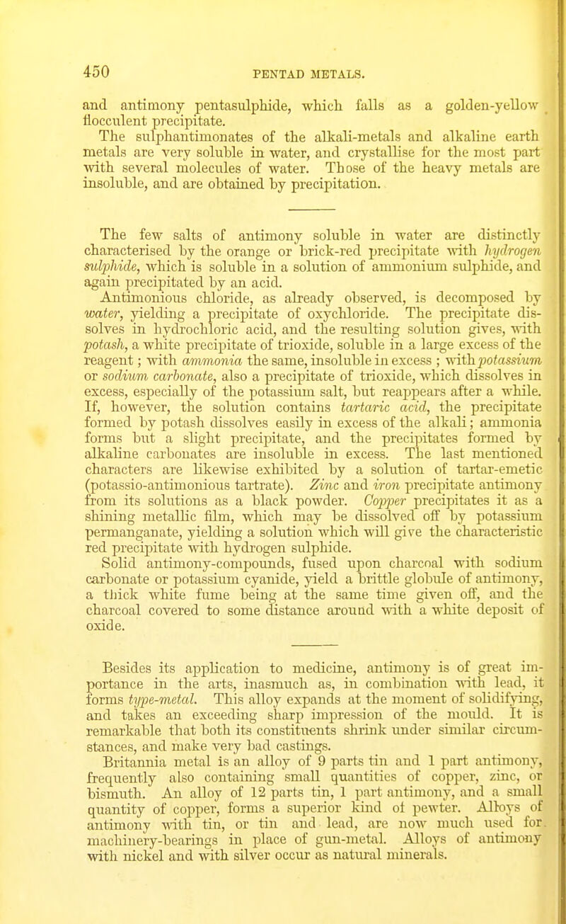 and antimony pentasulphide, which falls as a golden-yellow iiocculent precipitate. The sulphantimonates of the alkali-metals and alkaline eartli metals are very soluble in water, and crystallise for the most part with several molecules of water. Those of the heavy metals are insoluble, and are obtained by precipitation. The few salts of antimony soluble in water are distinctly characterised by the orange or brick-red precipitate -with hydrogen sulphide, which is soluble in a solution of ammonium sulphide, and again precipitated by an acid. Antimonious chloride, as already observed, is decomposed by water, yielding a precipitate of oxychloride. The precipitate dis- solves in hyclrochloric acid, and the resulting solution gives, with potash, a white precipitate of trioxide, soluble in a large excess of the reagent; with ammonia the same, insoluble in excess ; ynih potassium or sodium carbonate, also a precipitate of trioxide, which dissolves in excess, especially of the potassiimi salt, but reappears after a while. If, however, the solution contains tartaric acid, the precipitate formed by potash dissolves easily in excess of the alkali; ammonia forms but a slight precipitate, and the precipitates formed by alkaline carbonates are insoluble in excess. The last mentioned characters are likewise exhibited by a solution of tartar-emetic (potassio-antimonious tartrate). Zinc and iron precipitate antimony from its solutions as a black powder. Copper precipitates it as a shining metallic film, which may be dissolved off by potassium permanganate, yielding a solution which will give the characteristic red precipitate with hydrogen sulphide. Solid antimony-compounds, fused upon charcoal with sodium carbonate or potassium cyanide, yield a brittle globule of antimony, a thick white fume being at the same time given oif, and the charcoal covered to some distance arouad with a white deposit of oxide. Besides its application to medicine, antimony is of great im- portance in the arts, inasmuch as, iu combination vnth lead, it forms type-metal. This alloy expands at the moment of solidifying, and takes an exceeding sharp impression of the mould. It is remarkable that both its constituents shrink imder similar circum- stances, and make very bad castings. Britannia metal is an alloy of 9 parts tin and 1 part antimony, frequently also containing small quantities of copper, zinc, or bismuth. An alloy of 12 parts tin, 1 part antimony, and a small quantity of copper, forms a siiperior kind of pewter. Alloys of antimony with tin, or tin and lead, are now much used for. machinery-bearings in place of gim-metal. Alloys of antimony with nickel and with silver occur as natural minerals.