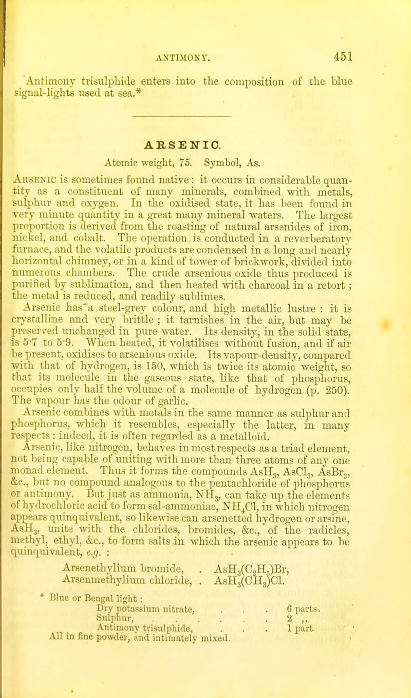 Antimony trisulpliiJe enters into the composition of the blue signal-lights used at sea.* ARSENIC. Atomic weight, 75. Symbol, As. Arsenic is sometimes found native: it occurs in considerable quan- tity as a constituent of many minerals, combined with metals, sulphur and oxygen. In the oxidised state, it has been found in very niiniite quantity in a great many mineral waters. The largest proportion is derived from the roasting of natural arsenides of ii'on, nickel, and cobalt. The oj^eration. is conducted in a reverberatory furnace, and the volatile products are condensed in a long and nearly horizontal chimney, or in a kind of tower of brickwork, divided into numerous chambers. The crude arsenious oxide thus produced is purified by sublimation, and then heated with charcoal in a retort; the metal is reduced, and readily sublimes. Arsenic has'a steel-grey colour, and high metallic lustre : it is crystalline and very brittle ; it tarnishes in the air, but may be preserved unchanged in pure water. Its density, in the solid state, is 5-7 to 5-9. When heated, it volatilises without fusion, and if air be present, oxidises to arsenious oxide. Its vapour-density, compared with that of hydrogen, is 150, which is twice its atomic weight, so that its molecule in the gaseous state, like that of phosphorus, occupies only half the volume of a molecule of hydrogen (p. 250). The vapour has the odour of garlic. Arsenic combines with metals in the same maimer as sulphur and phosphorus, which it resembles, especially the latter, in many respects : indeed, it is often regarded as a metalloid. Arsenic, like nitrogen, behaves in most respects as a triad element, not being capable of uniting with more than three atoms of any one monad element. Thus it forms the compoimds AsHg, AsClg, AsBrg, &c., but no compound analogous to the pentachloride of phosphorus or antimony. But just as ammonia, NHg, can take up the elements of hydrochloric acid to form sal-ammoniac, NH^Cl, in which nitrogen appears quinquivalent, so likewise can arsenetted hydrogen or arsine, A3H3, unite with the chlorides, bromides, &c., of the radicles, methyl, ethyl, &c., to form salts in which the arsemc appears to be quinquivalent, e.g. : Arsenethylium bromide, . AsH3(C2H.,)Br, Arsenmethylium chloride, . AsHgCCHgUci. * Blue or Bengal liglit: Dry potassium nitrate, ... 6 pai-ts. Sulphur, 2 Antimony trisulphide, ... 1 part. All in fine powder, and intimately mixed.