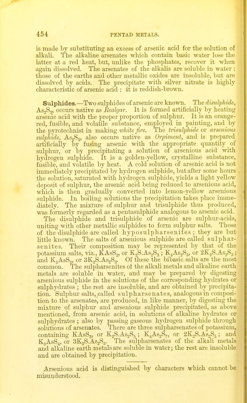 is made by substituting an excess of arsenic acid for the solution of alkali. The alkaline arsenates which contain basic water lose the latter at a red heat, but, unlike the phosphates, recover it when again dissolved. The arsenates of the alkalis are soluble in water : those of the earths and other metallic oxides are insoluble, but are dissolved by acids. The precipitate with silver nitrate is highly characteristic of arsenic acid : it is reddish-brown. Sulphides.—Two sulphides of arsenic are known. The disulpliule, AsgSj, occurs native as Realgar. It is formed artificially by heating arsenic acid with the proper proportion of sulphur. It is an orange- red, fusible, and volatile substance, employed in painting, and by the pyrotechnist in making white fire. The trisuljjhide or arseniom sulphide, AsgSg, also occurs native as Orpiment, and is prepared artificially by fusing arsenic vdth the appropriate quantity of sulphur, or by precipitating a solution of arsenious acid with hydi'ogen sulphide. It is a golden-yellow, crystalline substance, fusible, and volatile by heat. A cold solution of arsenic acid is not immediately precipitated by hydi-ogen suljjhide, but after some hours the solution, saturated with hydrogen sulphide, yields a light yellow deposit of sulphur, the arsenic acid being reduced to arsenious acid, which is then gradually converted into lemon-yellow arsenious sulphide. In boiling solutions the precipitation takes place imme- diately. The mixture of sulphur and trisulphide thus produced, was formerly regarded as a pentasulphide analogous to arsenic acid. The disulphide and trisulphide of arsenic are sulphur-acids, uniting with other metallic sulphides to form sulphm salts. Those of the disulphide are called hyposulpharsenites ; they ai-e but little known. The salts of arsenious sulphide are called sulphar- senites. Their composition may be represented by that of the potassium salts, viz., KAsSj, or KjS.AsjSg; K4AS2S5, or SKjS.AsoSg; and K3ASS3, or SKgS.AsjSj. Of these the bibasic salts are the most common. The suliDharsenites of the alkali metals and alkaline earth metals are soluble in water, and may be prepared by digesting arsenious sulphide in the solutions of the corresponding hydrates or sulphydrates ; the rest are insoluble, and are obtained by precipita- tion. Sulphur salts, called sulpharsenates, analogous in composi- tion to the arsenates, are produced, in like manner, by digesting the mixture of sulphur and arsenious sulphide precipitated, as above mentioned, from arsenic acid, in solutions of alkaline hydrates or sulphydrates ; also by passing gaseous hydrogen sulphide through solutions of arsenates. There are three sulpharsenates of potassiiun, containing KAsSj, or KgS.AsaSj ; K^AsjS,, or 2K2S.As.2S5; and K3ASS4, or 3K2S.AS2S5. The sulphai'senates of the alkali metals and alkaline earth metals are soluble in water; the rest are insoluble and are obtained by precipitation. Arsenious acid is distinguished by characters wliich cannot be misunderstood.