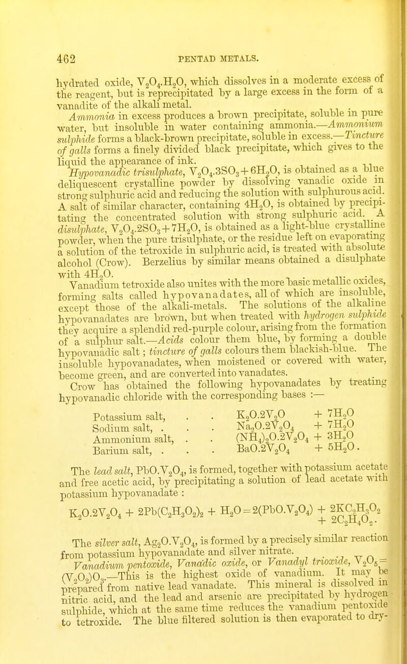 hydrated oxide, VsO^.HjO, wMcli dissolves in a moderate excess of the reagent, but is reprecipitated by a large excess in the form oi a vanadite of the alkali metal. . Ammonia in excess produces a brown precipitate, soluble m pure •water, but insoluble in water containing ammonia.—Ammo?itiiw suMiide forms a black-brown precipitate, soluble in excess.—Ttnctun of galls forms a finely divided black precipitate, which gives to the liquid the appearance of ink. ^ . n Eypovanadic trisulphate, V0O4.3SO3+6H2O, is obtained as a blue deliquescent crystalline powder by dissolviug vanadic oxide m strong sulphuric acid and reducing the solution with sulphurous acid. A salt of similar character, containing 4H2O, is obtained by Precipi- tating the concentrated solution with strong sulphuric acid A disulphate, V.O^.aSOg+TH^O, is obtained as a light-blue crystalline powder, when the pure trisulphate, or the residue left on evaporating a solution of the tetroxide in sulphuric acid, is treated with absolute alcohol (Crow). Berzelius by similar means obtamed a disulphate with4H20. ^ . ... Vanadium tetroxide also unites with the more basic metallic oxicies, forming salts called hypovanadates, all of which are insoluble, except those of the alkali-metals. The solutions of the alkabae hrpovanadates are brown, but when treated with hydrogen sulphule they acquire a splendid red-purple colour, arising from the formation of a sulphur salt.—^CTcZs colour them blue, by forming a doul^le hypovauadic salt; tincture of galls colours them blackish-blue. i he insoluble hypovanadates, when moistened or covered with water, become green, and are converted into vanadates. Crow has obtained the following hypovanadates by treating hypovanadic chloride with the corresponding bases :— Potassium salt, . . K20.2V,0 + THsO Sodium salt, . . . Na20.2V20, + VH^O Ammonium salt, . . (NH4)20.2V204 + Sti, Barium salt, . . . Ba0.2V204 + b^^O. The lead salt, PbO.VaO^, is formed, together witli potassium acetate and free acetic acid, by precipitatiag a solution of lead acetate with potassium hypovauadate : K2O.2V2O4 -f 2Pb(C2H302)2 + H20 = 2(PbO.V20,) + iKaH^O, The silver salt, AgsO.YgO^, is formed by a precisely similar reaction from potassium hypovauadate and silver nitrate. . ., ,7 _ Vanadium pentoxide, Vanadic oxide, or Vanadyl tnoxide, VoUj - (Y 0 )0 —This is the highest oxide of vanadium. It mav be preparecffrom native lead vanadate. This mineral is dissolved m nitric acid, and the lead and arsenic are precipitated by hydrogen ■ sulphide, which at the same time reduces the vanadium pentoxide to tetroxide. The blue filtered solution is then evaporated to dry-