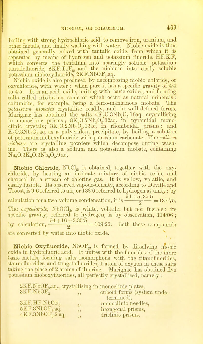 NIOBIUM, OR COLUMBIUM. boiling with strong hydi'ochloric acid to remove iron, m-anium, and other metals, and hnally washing with water. Niobic oxide is thus obtained generally mixed Avith tantalic oxide, from which it is separated by means of hydrogen and potassium fluoride, HF.KF, which converts the tantalum into sj)aringly soluble potassium tantalofluoride, 2KF.TaF5, and the niobium into easily soluble potassium nioboxyfluoride, 2KF.NbOF3.aq. Niobic oxide is also produced by decomposing niobic chloride, or oxychloride, with water : when piu-e it has a specific gravity of 4'4 to 4'5. It is an acid oxide, rmiting with basic oxides, and forming salts called niobate.s, some of which occur as natm-al minerals : columbite, for example, being a ferro-manganous niobate. The potassium niobates crystallise readily, and in well-defined forms. Marignac has obtained the salts 4K20-3Nb205.16ac|. crystallising in monoclinic prisms ; 8K2O.7Nb2Og.32aq. in pyramidal mono- chnic crystals; 3K2O.2Nb2O5.i3aq. in rhomboidal prisms; and K2O.3Nb2O5.aq. as a pulverulent precipitate, by boiling a solution of potassium nioboxyfluoride with potassium carbonate. The sodium niobates are crystalline powders which decompose during wash- ing. There is also a sodium and potassium niobate, containing Na20.3K20.3Nb205.9 aq. Niobic Chloride, NbClg, is obtained, together with the oxy- chloride, by heating an intimate mixttue of niobic oxide and charcoal in a stream of chlorine gas. It is yellow, volatile, and easily fusible. Its observed vapour-density, according to Deville and Troost, is 9'6 referred to air, or 138'6 referred to hydrogen as imity: by , , . , , , ... 94-1-5.35-5 calculation tor a two-volume condensation, it is ^ =137'75. The oxychloride, NbOClg, is white, volatile, but not fusible : its specific gravity, referred to hydrogen, is by observation, 114'06 ; 94-I-16-I-3.35-5 by calculation, 2 = 109'25. Both these compounds are converted by water into niobic oxide. Niobic Oxyfluoride, NbOFg, is formed by dissolving nfobic oxide in hydrofluoric acid. It unites with the fluorides of the inore basic metals, forming salts isomorphous with the titanofluorides, stannofluorides, and tungstofluorides, I atom of oxygen in these salts taking the place of 2 atoms of fluorine. Marignac has obtained five potassium nioboxyfluorides, all perfectly crystallised, namely : 2KF.NbOF3.aq., crystallising in monoclinic plates, SKF.NbOFj „ cuboid forms (system unde- termined), aKF.HF.NbOFg „ monoclinic needles, .5KF.3NbOF3.aq. „ hexagonal prisms, 4KF.3NbOF3.2 aq. „ triclinic prisms.