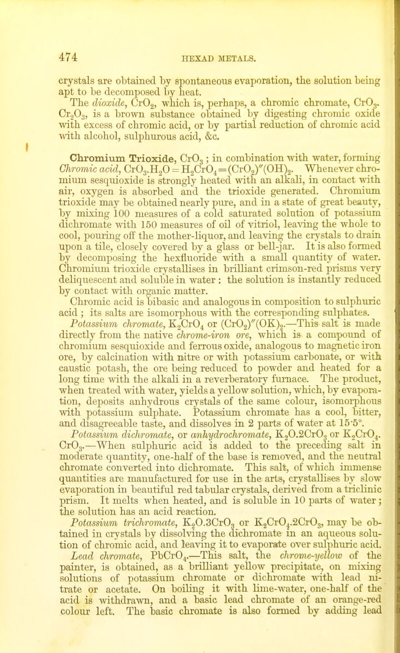 crystals are obtained by spontaneous evaporation, the solution being apt to be decomposed by heat. The dioxide, CrOg, which is, perhaps, a chromic chromate, CrOy CrjOg, is a brown substance obtained by digesting chromic oxide with excess of chromic acid, or by partial reduction of chromic acid ■with alcohol, sulphurous acid, &c. Chromium Trioxide, CrOg; in combination with water, forming Chromic acid, CrOg.HgO = HgCrO^ = (Cr02)(OH)2. Whenever chro- mium sesquioxide is strongly heated with an alkali, in contact with air, oxygen is absorbed and the trioxide generated. Chromium trioxide may be obtained nearly pure, and in a state of great beauty, by mixing 100 measures of a cold satm-ated solution of potassium dichi-omate with 150 measures of oil of vitriol, leaving the whole to cool, poiiring off the mother-liquor, and leaving the crystals to di-ain upon a tile, closely covered by a glass or bell-jar. It is also formed by decomposing the hexfluoride with a small quantity of water. Chromium trioxide crystallises in brilliant crimson-red prisms very deliquescent and soluble in water : the solution is instantly reduced by contact with organic matter. Chi'omic acid is bibasic and analogous in composition to sulphuric acid ; its salts are isomorphous with the corresponding sulphates. Potassium chromate, KgCrO^ or (Cr02)'''(OK)2.—This salt is made directly from the native chrome-iron ore, which is a compound of chromium sesquioxide and ferrous oxide, analogous to magnetic iron ore, by calcination with nitre or with potassium carbonate, or with caustic potash, the ore being reduced to powder and heated for a long time with the alkali in a reverberatory furnace. The product, when treated with water, yields a yellow solution, which, by evapora- tion, deposits anhydrous crystals of the same colour, isomorphous with potassium sulphate. Potassium chromate has a cool, bitter, and disagreeable taste, and dissolves in 2 parts of water at 15-5°. Potassium dichromate, or anhydrochivmate, KjO.SCrO, or K2Cr04. CrOg.—When sulphmic acid is added to the preceding salt in moderate quantity, one-haK of the base is removed, and the neutral chromate converted into dichromate. This salt, of which immense quantities are manufactured for use in the arts, crystallises by slow evaporation in beautiful red tabular crystals, derived from a tiiclinic prism. It melts when heated, and is soluble in 10 parts of water; the solution has an acid reaction. Potassiwm trichromate, KgO.SCrOg or KjCrO^.aCrOg, may be ob- tained in crystals by dissolving the dichromate m an aqueous solu- tion of chromic acid, and leaving it to evaporate over sulphuric acid. Lead chromate, PbCr04.—This salt, the chrome-yellow of the painter, is obtained, as a brilliant yellow precipitate, on mixing solutions of potassium chromate or dichromate •ndth lead ni- trate or acetate. On boiling it with lime-water, one-half of the acid is withdrawn, and a basic lead chromate of an orange-red colour left. The basic chromate is also formed by adding lead