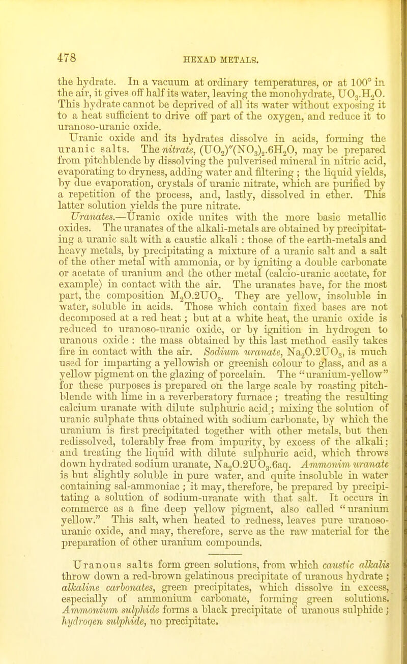the hydrate. In a vacuum at ordinary temperatures, or at 100° in the air, it gives off haK its water, leaving the monohydrate, UO3.H2O. This hydrate cannot be deprived of all its water without exposing it to a heat sufficient to drive off part of the oxygen, and reduce it to uranoso-uranic oxide. Uranic oxide and its hydrates dissolve in acids, forming the uranic salts. Them«raie, (UOjXXNOgX.eHgO, maybe prepared from pitchblende by dissolving the pulverised mineral in nitric acid, evaporating to dryness, adding water and filtering ; the liquid yields, by due evaporation, crystals of manic nitrate, which are purified by a repetition of the process, and, lastly, dissolved in ether. This latter solution yields the pure nitrate. Uranates.—Uranic oxide imites with the more basic metallic oxides. The uranates of the alkali-metals are obtained by precipitat- ing a uranic salt with a caustic alkali : those of the earth-metals and heavy metals, by precipitating a mixture of a uranic salt and a salt of the other metal with ammonia, or by igniting a double carbonate or acetate of uranium and the other metal (calcio-uranic acetate, for example) in contact with the air. The m^anates have, for the most part, the composition M2O.2UO3. They are yellow, insoluble in water, soluble in acids. Those which contain fixed bases are not decomposed at a red heat; but at a white heat, the uranic oxide is reduced to uranoso-uranic oxide, or by ignition in hydrogen to urauous oxide : the mass obtained by this last method easily takes fire in contact with the air. Sodium uranate, Na20.2U03, is much used for imparting a yellowish or greenish colour to glass, and as a yellow pigment on the glazing of porcelain. The uranium-yellow for these purposes is prepared on the large scale by roasting pitch- blende with lime in a reverberatory furnace ; treating the resiilting calcium uranate with dilute sulphuric acid ; mixing the solution of uranic sulphate thus obtained with sodiimi carbonate, by which the ui-auium is first precipitated together mth other metals, but then redissolved, tolerably free from impurity, by excess of the alkali; and treating the liquid with dilute sulphuric acid, which throws down hydrated sodium uranate, Na2O.2UO3.6aq. Ammonim uranate is but slightly soluble in pure water, and quite insoluble in water containing sal-ammoniac ; it may, therefore, be prepared by precipi- tating a solution of sodium-m-anate with that salt. It occurs in commerce as a fine deep yeUow pigment, also called lu-anium yellow. This salt, when heated to redness, leaves pure uranoso- uranic oxide, and may, therefore, serve as the raw material for the preparation of other uranium compoimds. Uranous salts form green solutions, from which caustic alkalis throw down a red-brown gelatinous precipitate of lu'anous hydrate ; alkaline carbonates, green precipitates, which dissolve in excess, especially of ammonium carbonate, forming green solutions. Ammonium sulpliide forms a black precipitate of uranous sulphide j hydrogen sulphide, no precipitate.