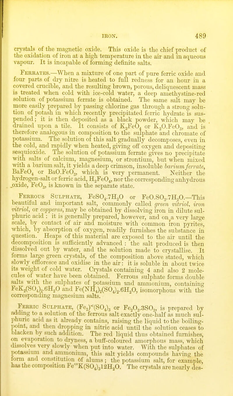crystals of the magnetic oxide. This oxide is the chief product of the oxidation of iron at a high temperature in the air and in aqueous rapom-. It is incapable of forming definite salts. Ferrates.—When a mixture of one part of pure ferric oxide and foiu- parts of diy nitre is heated to full redness for an horn* in a covered crucible, and the resid.ting brown, porous, deliquescent mass is treated when cold with ice-cold water, a deep amethystine-red solution of potassimn ferrate is obtained. The same salt may be more easily prepared by passing chlorine gas tkrough a strong solu- tion of potash in which recently precipitated ferric hydrate is sus- pended; it is then deposited as a black powder, which may be drained upon a tile. It consists of KsFeO. or KgO.FeOg, and is therefore analogous in. composition to the sulphate and chromate of potassium. The solution of this salt gradually decomposes, even in the cold, and rapidly when heated, givtiig off oxygen and depositing sesquioxide. The solution of potassium ferrate gives no precipitate with salts of calcium, magnesium, or strontium, but when mixed with a barium salt, it yields a deep crimson, insoluble barium ferrate, BaFeO^ or BaO.FeOg, which is very permanent. Neither the hydrogen-salt or ferric acid, H2Fe04, nor the corresponding anhydrous oxide, FeOg, is known in the separate state. Ferrous Sulphate, FeS04.7H20 or FeO.SOj.VHgO.—This beautiful and important salt, commonly called green vitriol, iron vitriol, or copperas, may be obtained by dissolving iron in dilute sul- phuric acid : it is generally prepared, however, and on a very large scale, by contact of air and moisture with common iron pyrites, which, by absorption of oxygen, readily furnishes the substance in question. _ Heaps of this material are exposed to the air until the decomposition is sufiBciently advanced : the salt produced is then dissolved out by water, and the solution made to crystallise. It forms large green crystals, of the composition above stated, which slowly effloresce and oxidise in the air: it is soluble in about twice its weight of cold water. Crystals containing 4 and also 2 mole- cules of water have been obtained. Ferrous sulphate forms double salts with the sulphates of potassium and ammonium, containing FeK2(SO,)2.6H20 and Fe(NH,)2(S04)2.6H20, isomorphous with the corresponding magnesium salts. Ferric Sulphate, (Fe^Y'iSO^^ or Fe^Og.SSOg, is prepared bv adding to a solution of the ferrous salt exactly one-half as much sul- phuric acid as it abeady contains, raising the liquid to the boiling- point, and then dropping in nitric acid until the solution ceases to blacken by such addition. The red liquid thus obtained fm-nishes, on evaporation to dryness, a buff-coloured amorphous mass, which dissolves very slowly when put into water. With the sulphates of potassium and ammonium, this salt yields compounds having the lorm and constitution of alums; the potassium salt, for example, has the composition Fe'K(S04)3l2H20. The ciystals are nearly des-