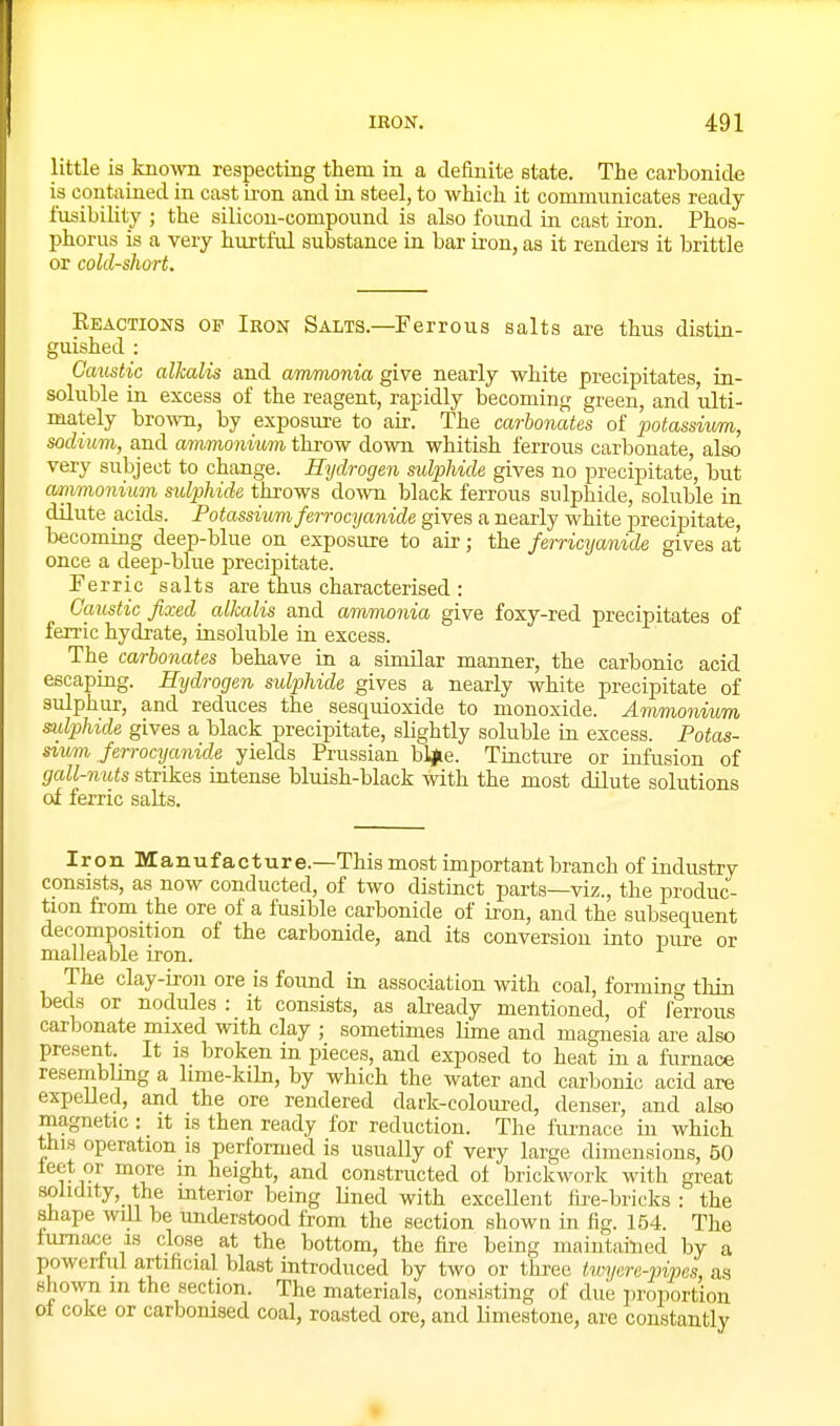 little is known respecting them in a definite state. The carbonide is contained in cast iron and in steel, to which it communicates ready- fusibility ; the silicon-compound is also found in cast iron. Phos- phorus is a very hurtful substance in bar ii-ou, as it renders it brittle or cold-short. Eeactions of Iron Salts.—Ferrous salts are thus distin- guished : Caustic alkalis and ammonia give nearly white precipitates, in- soluble in excess of the reagent, rapidly becoming green, and ulti- mately brown, by exposure to air. The carbonates of potassium, sodium, and ammonium throw down whitish ferrous carbonate, also very subject to change. Hydrogen sulphide gives no precipitate, but amimonium sulphide throws down black ferrous sulphide, soluble in dilute acids. Potassium ferrocijanide gives a nearly white precipitate, becoming deep-blue on exposure to air; the femcyanide gives at once a deep-blue precipitate. Ferric salts are thus characterised : Caustic fixed alkalis and ammonia give foxy-red precipitates of ferric hydrate, insoluble in excess. The carbonates behave in a similar manner, the carbonic acid escaping. Hydrogen sulphide gives a nearly white precipitate of sulphur, and reduces the sesquioxide to monoxide. Ammonium sudphide gives a black precipitate, slightly soluble in excess. Potas- sium Jerrocyanide yields Prussian bl^e. Tincture or infusion of gall-nuts strikes intense bluish-black with the most dilute solutions of ferric salts. Iron Manufacture.—This most important branch of industry consists, as now conducted, of two distinct parts—viz., the produc- tion from the ore of a fusible carbonide of iron, and the subsequent decomposition of the carbonide, and its conversion into pure or malleable iron. The clay-iron ore is found in association with coal, forming thin beds or nodules : it consists, as already mentioned, of ferrous carbonate mixed with clay ,■ sometimes lime and magnesia are also present It is broken in pieces, and exposed to heat in a furnace resembling a lime-kiln, by which the water and carbonic acid are expeUed, and the ore rendered dark-coloured, denser, and also magnetic : _ it is then ready for reduction. The fiu-nace in which this operation is performed is usually of very large dimensions, 50 leet or more m height, and constructed of brickwork with great solidity, the mterior being Lined with excellent fii'e-bricks : the shape will be understood from the section shown in fig. 154. The iumace is close at the bottom, the fire being maintained by a powerful artificial blast introduced by two or three twycre-pipes, as shown m the section. The materials, consisting of due proportion of coke or carbonised coal, roasted ore, and limestone, are constantly